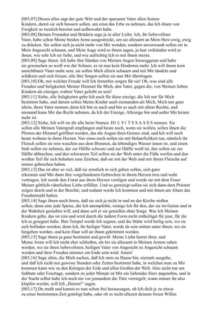 [003,07] Dieses alles sagt der gute Wirt und der sparsame Vater allen Seinen
Kindern, damit sie sich bessern sollen, um einst das Erbe zu nehmen, das Ich ihnen von
Ewigkeit so treulich bereitet und aufbewahrt habe.
[003,08] Deinen Freunden und Brüdern sage ja in aller Liebe: Ich, ihr liebevollster
Vater, habe schon Meine beiden Arme ausgestreckt, um sie allesamt an Mein Herz ewig, ewig
zu drücken. Sie sollen sich ja nicht mehr von Mir wenden, sondern unverwandt sollen sie in
Mein Angesicht schauen, und Mein Auge wird es ihnen sagen, ja laut verkünden wird es
ihnen, wie sehr Ich sie liebe, und wie aufrichtig Ich es mit ihnen meine.
[003,09] Sage ihnen: Ich habe ihre Sünden von Meinen Augen hinweggetan und habe
sie gewaschen so weiß wie der Schnee; es ist nun kein Hindernis mehr. Ich will ihnen kein
unsichtbarer Vater mehr sein; sie sollen Mich allzeit schauen und mit Mir tändeln und
schäkern und sich freuen; alle ihre Sorgen sollen sie nun Mir übertragen.
[003,10] Oh, mit welcher Freude will Ich fernerhin sorgen für sie! Oh, was sind alle
Freuden und Seligkeiten Meiner Himmel für Mich, den Vater, gegen die, von Meinen lieben
Kindern als einziger, wahrer Vater geliebt zu sein!
[003,11] Siehe, alle Seligkeiten gebe Ich euch für diese einzige, die Ich nur für Mich
bestimmt habe, und darum sollen Meine Kinder auch niemanden als Mich, Mich nur ganz
allein, ihren Vater nennen; denn Ich bin es auch und bin es auch mit allem Rechte, und
niemand kann Mir das Recht nehmen, da Ich der Einzige, Alleinige bin und außer Mir keiner
mehr ist.
[003,12] Siehe, Ich will sie dir alle beim Namen: H1 L V1 T S S A A S S nennen. Sie
sollen alle Meinen Vatergruß empfangen und heute noch, wenn sie wollen, sollen ihnen die
Pforten der Himmel geöffnet werden, das die Augen ihres Geistes sind, und Ich will noch
heute wohnen in ihren Herzen. Nur eines noch sollen sie mit Beharrlichkeit tun, nämlich ihr
Fleisch sollen sie rein waschen aus dem Brunnen, da lebendiges Wasser innen ist, und einen
Stab sollen sie nehmen, der zur Hälfte schwarz und zur Hälfte weiß ist; den sollen sie zur
Hälfte abbrechen, und den schwarzen Teil sollen sie der Welt unter die Füße werfen und den
weißen Teil für sich behalten zum Zeichen, daß sie mit der Welt und mit ihrem Fleische auf
immer gebrochen haben.
[003,13] Das ist aber so viel, daß sie ernstlich in sich gehen sollen, sich ganz
erkennen und Mir dann ihre vorgefundenen Gebrechen in ihrem Herzen treu und wahr
vortragen. Ich werde den Unrat aus ihren Herzen vertilgen und werde sie mit dem Feuer
Meiner göttlich-väterlichen Liebe erfüllen. Und so gereinigt sollen sie sich dann dem Priester
zeigen durch und in der Beichte; und sodann werde Ich kommen und mit ihnen am Altare das
Freudenmahl halten.
[003,14] Sage ihnen noch hinzu, daß sie sich ja nicht in und an der Kirche stoßen
sollen; denn eine jede Speise, die Ich anempfehle, reinige Ich für den, der sie im Geiste und in
der Wahrheit genießen will, und dann soll er sie genießen ohne Sorge. Was Ich Meinen
Kindern gebe, das ist rein und wird durch die äußere Form nicht entheiliget für jene, für die
Ich es gesegnet habe. Den Tempel werde Ich segnen, und die Stätte wird heilig sein, wo sie
sich befinden werden; denn Ich, ihr heiliger Vater, werde da sein mitten unter ihnen, wo sie
hingehen werden, und kein Haar soll an ihnen gekrümmt werden.
[003,15] Sage ihnen ja ganz bestimmt und gewiß: Meine Liebe harret ihrer, und
Meine Arme will Ich nicht eher schließen, als bis sie allesamt in Meinen Armen ruhen
werden, wo sie ihren liebevollsten, heiligen Vater von Angesicht zu Angesicht schauen
werden und ihrer Freuden nimmer ein Ende sein wird. Amen!
[003,16] Sage allen, die Mich suchen, daß Ich stets zu Hause bin, niemals ausgehe,
und daß Ich nicht nur gewisse Stunden oder Zeiten bestimmt habe, in welchen man zu Mir
kommen kann wie zu den Königen der Erde und allen Großen der Welt. Also nicht nur am
Sabbate oder Feiertage, sondern zu jeder Minute ist Mir ein liebendes Herz angenehm, und in
der Nacht selbst habe Ich noch nie vor jemandem die Türe verriegelt; wann immer ihr also
klopfen werdet, will Ich „Herein!“ sagen.
[003,17] Du mußt und kannst es nun schon frei heraussagen, ob Ich dich je zu etwas
zu einer bestimmten Zeit genötigt habe, oder ob es nicht allezeit deinem freien Willen
 