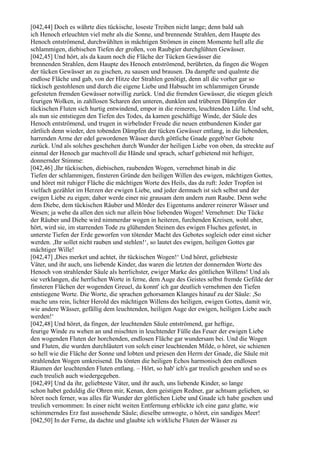 [042,44] Doch es währte dies tückische, loseste Treiben nicht lange; denn bald sah
ich Henoch erleuchten viel mehr als die Sonne, und brennende Strahlen, dem Haupte des
Henoch entströmend, durchwühlten in mächtigen Strömen in einem Momente hell alle die
schlammigen, diebischen Tiefen der großen, von Raubgier durchglühten Gewässer.
[042,45] Und hört, als da kaum noch die Fläche der Tücken Gewässer die
brennenden Strahlen, dem Haupte des Henoch entströmend, berührten, da fingen die Wogen
der tücken Gewässer an zu gischen, zu sausen und brausen. Da dampfte und qualmte die
endlose Fläche und gab, von der Hitze der Strahlen genötigt, denn all die vorher gar so
tückisch gestohlenen und durch die eigene Liebe und Habsucht im schlammigen Grunde
gefesteten fremden Gewässer notwillig zurück. Und die fremden Gewässer, die stiegen gleich
feurigen Wolken, in zahllosen Scharen den unteren, dunklen und trüberen Dämpfen der
tückischen Fluten sich hurtig entwindend, empor in die reineren, leuchtenden Lüfte. Und seht,
als nun sie entstiegen den Tiefen des Todes, da kamen geschäftige Winde, der Säule des
Henoch entströmend, und trugen in wirbelnder Freude die neuen entbundenen Kinder gar
zärtlich denn wieder, den tobenden Dämpfen der tücken Gewässer entlang, in die liebenden,
harrenden Arme der edel gewordenen Wässer durch göttliche Gnade gegeb'ner Gebote
zurück. Und als solches geschehen durch Wunder der heiligen Liebe von oben, da streckte auf
einmal der Henoch gar machtvoll die Hände und sprach, scharf gebietend mit heftiger,
donnernder Stimme:
[042,46] ,Ihr tückischen, diebischen, raubenden Wogen, vernehmet hinab in die
Tiefen der schlammigen, finsteren Gründe den heiligen Willen des ewigen, mächtigen Gottes,
und höret mit ruhiger Fläche die mächtigen Worte des Heils, das da ruft: Jeder Tropfen ist
vielfach gezählet im Herzen der ewigen Liebe, und jeder demnach ist sich selbst und der
ewigen Liebe zu eigen; daher werde einer nie grausam dem andern zum Raube. Denn wehe
dem Diebe, dem tückischen Räuber und Mörder des Eigentums anderer reinerer Wässer und
Wesen; ja wehe da allen den sich nur allein böse liebenden Wogen! Vernehmet: Die Tücke
der Räuber und Diebe wird nimmerdar wogen in heiteren, furchenden Kreisen, wohl aber,
hört, wird sie, im starrenden Tode zu glühenden Steinen des ewigen Fluches gefestet, in
unterste Tiefen der Erde geworfen von tötender Macht des Gebotes sogleich oder einst sicher
werden. ,Ihr sollet nicht rauben und stehlen!‘, so lautet des ewigen, heiligen Gottes gar
mächtiger Wille!
[042,47] ,Dies merket und achtet, ihr tückischen Wogen!‘ Und höret, geliebteste
Väter, und ihr auch, uns liebende Kinder, das waren die letzten der donnernden Worte des
Henoch von strahlender Säule als herrlichster, ewiger Marke des göttlichen Willens! Und als
sie verklangen, die herrlichen Worte in ferne, dem Auge des Geistes selbst fremde Gefilde der
finsteren Flächen der wogenden Greuel, da konnt' ich gar deutlich vernehmen den Tiefen
entstiegene Worte. Die Worte, die sprachen gehorsamen Klanges hinauf zu der Säule: ,So
mache uns rein, lichter Herold des mächtigen Willens des heiligen, ewigen Gottes, damit wir,
wie andere Wässer, gefällig dem leuchtenden, heiligen Auge der ewigen, heiligen Liebe auch
werden!‘
[042,48] Und höret, da fingen, der leuchtenden Säule entströmend, gar heftige,
feurige Winde zu wehen an und mischten in leuchtender Fülle das Feuer der ewigen Liebe
den wogenden Fluten der horchenden, endlosen Fläche gar wundersam bei. Und die Wogen
und Fluten, die wurden durchläutert von solch einer leuchtenden Milde, o höret, sie schienen
so hell wie die Fläche der Sonne und lobten und priesen den Herrn der Gnade, die Säule mit
strahlenden Wogen umkreisend. Da tönten die heiligen Echos harmonisch den endlosen
Räumen der leuchtenden Fluten entlang. – Hört, so hab' ich's gar treulich gesehen und so es
euch treulich auch wiedergegeben.
[042,49] Und da ihr, geliebteste Väter, und ihr auch, uns liebende Kinder, so lange
schon habet geduldig die Ohren mir, Kenan, dem geistigen Redner, gar achtsam geliehen, so
höret noch ferner, was alles für Wunder der göttlichen Liebe und Gnade ich habe gesehen und
treulich vernommen: In einer nicht weiten Entfernung erblickte ich eine ganz glatte, wie
schimmerndes Erz fast aussehende Säule; dieselbe umwogte, o höret, ein sandiges Meer!
[042,50] In der Ferne, da dachte und glaubte ich wirkliche Fluten der Wässer zu
 