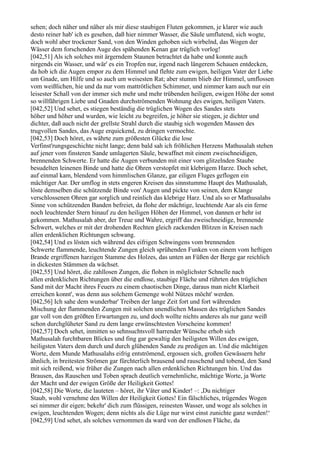 sehen; doch näher und näher als mir diese staubigen Fluten gekommen, je klarer wie auch
desto reiner hab' ich es gesehen, daß hier nimmer Wasser, die Säule umflutend, sich wogte,
doch wohl aber trockener Sand, von den Winden gehoben sich wirbelnd, das Wogen der
Wässer dem forschenden Auge des spähenden Kenan gar trüglich vorlog!
[042,51] Als ich solches mit ärgerndem Staunen betrachtet da habe und konnte auch
nirgends ein Wasser, und wär' es ein Tropfen nur, irgend nach längerem Schauen entdecken,
da hob ich die Augen empor zu dem Himmel und flehte zum ewigen, heiligen Vater der Liebe
um Gnade, um Hilfe und so auch um weisesten Rat; aber stumm blieb der Himmel, umflossen
vom weißlichen, hie und da nur vom mattrötlichen Schimmer, und nimmer kam auch nur ein
leisester Schall von der immer sich mehr und mehr trübenden heiligen, ewigen Höhe der sonst
so willfährigen Liebe und Gnaden durchströmenden Wohnung des ewigen, heiligen Vaters.
[042,52] Und sehet, es stiegen beständig die trüglichen Wogen des Sandes stets
höher und höher und wurden, wie leicht zu begreifen, je höher sie stiegen, je dichter und
dichter, daß auch nicht der grellste Strahl durch die staubig sich wogenden Massen des
trugvollen Sandes, das Auge erquickend, zu dringen vermochte.
[042,53] Doch höret, es währte zum größesten Glücke die lose
Verfinst'rungsgeschichte nicht lange; denn bald sah ich fröhlichen Herzens Mathusalah stehen
auf jener vom finsteren Sande umlagerten Säule, bewaffnet mit einem zweischneidigen,
brennenden Schwerte. Er hatte die Augen verbunden mit einer vom glitzelnden Staube
besudelten leinenen Binde und hatte die Ohren verstopfet mit klebrigem Harze. Doch sehet,
auf einmal kam, blendend vom himmlischen Glanze, gar eiligen Fluges geflogen ein
mächtiger Aar. Der umflog in stets engeren Kreisen das sinnstumme Haupt des Mathusalah,
löste demselben die schützende Binde von' Augen und pickte von seinen, dem Klange
verschlossenen Ohren gar sorglich und reinlich das klebrige Harz. Und als so er Mathusalahs
Sinne von schützenden Banden befreiet, da flohe der mächtige, leuchtende Aar als ein ferne
noch leuchtender Stern hinauf zu den heiligen Höhen der Himmel, von dannen er hehr ist
gekommen. Mathusalah aber, der Treue und Wahre, ergriff das zweischneidige, brennende
Schwert, welches er mit der drohenden Rechten gleich zackenden Blitzen in Kreisen nach
allen erdenklichen Richtungen schwang.
[042,54] Und es lösten sich während des eifrigen Schwingens vom brennenden
Schwerte flammende, leuchtende Zungen gleich sprühenden Funken von einem vom heftigen
Brande ergriffenen harzigen Stamme des Holzes, das unten an Füßen der Berge gar reichlich
in dickesten Stämmen da wächset.
[042,55] Und höret, die zahllosen Zungen, die flohen in möglichster Schnelle nach
allen erdenklichen Richtungen über die endlose, staubige Fläche und rührten den trüglichen
Sand mit der Macht ihres Feuers zu einem chaotischen Dinge, daraus man nicht Klarheit
erreichen konnt', was denn aus solchem Gemenge wohl Nützes möcht' werden.
[042,56] Ich sahe dem wunderbar' Treiben der lange Zeit fort und fort währenden
Mischung der flammenden Zungen mit solchen unendlichen Massen des trüglichen Sandes
gar voll von den größten Erwartungen zu, und doch wollte nichts anderes als nur ganz weiß
schon durchglüheter Sand zu dem lange erwünschtesten Vorscheine kommen!
[042,57] Doch sehet, inmitten so sehnsuchtsvoll harrender Wünsche erhob sich
Mathusalah furchtbaren Blickes und fing gar gewaltig den heiligsten Willen des ewigen,
heiligsten Vaters dem durch und durch glühenden Sande zu predigen an. Und die mächtigen
Worte, dem Munde Mathusalahs eifrig entströmend, ergossen sich, großen Gewässern hehr
ähnlich, in breitesten Strömen gar fürchterlich brausend und rauschend und tobend, den Sand
mit sich reißend, wie früher die Zungen nach allen erdenklichen Richtungen hin. Und das
Brausen, das Rauschen und Toben sprach deutlich vernehmliche, mächtige Worte, ja Worte
der Macht und der ewigen Größe der Heiligkeit Gottes!
[042,58] Die Worte, die lauteten – höret, ihr Väter und Kinder! –: ,Du nichtiger
Staub, wohl vernehme den Willen der Heiligkeit Gottes! Ein fälschliches, trügendes Wogen
sei nimmer dir eigen; bekehr' dich zum flüssigen, reinesten Wasser, und woge als solches in
ewigen, leuchtenden Wogen; denn nichts als die Lüge nur wirst einst zunichte ganz werden!‘
[042,59] Und sehet, als solches vernommen da ward von der endlosen Fläche, da
 