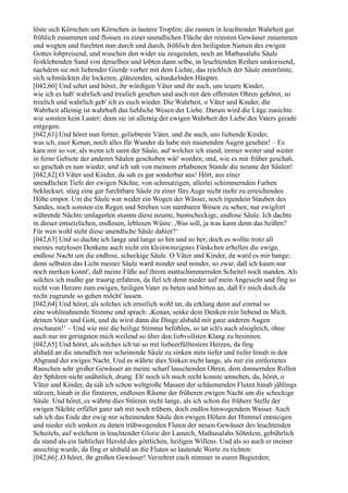 löste sich Körnchen um Körnchen in lautere Tropfen; die rannen in leuchtender Wahrheit gar
fröhlich zusammen und flossen zu einer unendlichen Fläche der reinsten Gewässer zusammen
und wogten und furchten nun durch und durch, fröhlich den heiligsten Namen des ewigen
Gottes lobpreisend, und wuschen den wider sie zeugenden, noch an Mathusalahs Säule
festklebenden Sand von derselben und lobten dann selbe, in leuchtenden Reihen umkreisend,
nachdem sie mit liebender Gierde vorher mit dem Lichte, das reichlich der Säule entströmte,
sich schmückten die lockeren, glänzenden, schaukelnden Häupter.
[042,60] Und sehet und höret, ihr würdigen Väter und ihr auch, uns teuere Kinder,
wie ich es hab' wahrlich und treulich gesehen und auch mit den offensten Ohren gehöret, so
treulich und wahrlich geb' ich es euch wieder. Die Wahrheit, o Väter und Kinder, die
Wahrheit alleinig ist wahrhaft das liebliche Wesen der Liebe. Darum wird die Lüge zunichte
wie sonsten kein Laster; denn sie ist alleinig der ewigen Wahrheit der Liebe des Vaters gerade
entgegen.
[042,61] Und höret nun ferner, geliebteste Väter, und ihr auch, uns liebende Kinder,
was ich, euer Kenan, noch alles für Wunder da habe mit staunenden Augen gesehen! – Es
kam mir so vor, als wenn ich samt der Säule, auf welcher ich stand, immer weiter und weiter
in ferne Gebiete der anderen Säulen geschoben wär' worden; und, wie es mir früher geschah,
so geschah es nun wieder, und ich sah von meinem erhabenen Stande die neunte der Säulen!
[042,62] O Väter und Kinder, da sah es gar sonderbar aus! Hört, aus einer
unendlichen Tiefe der ewigen Nächte, von schmutzigen, allerlei schimmernden Farben
bekleckset, stieg eine gar furchtbare Säule zu einer fürs Auge nicht mehr zu erreichenden
Höhe empor. Um die Säule war weder ein Wogen der Wässer, noch irgendein Stauben des
Sandes, noch sonsten ein Regen und Streben von nambaren Wesen zu sehen; nur ewigfort
währende Nächte umlagerten stumm diese neunte, buntscheckige, endlose Säule. Ich dachte
in dieser entsetzlichen, endlosen, leblosen Wüste: ,Was soll, ja was kann denn das heißen?
Für wen wohl steht diese unendliche Säule dahier?‘
[042,63] Und so dachte ich lange und lange so hin und so her; doch es wollte trotz all
meines nutzlosen Denkens auch nicht ein kleinwinzigstes Fünkchen erhellen die ewige,
endlose Nacht um die endlose, scheckige Säule. O Väter und Kinder, da ward es mir bange;
denn selbsten das Licht meiner Säule ward minder und minder, so zwar, daß ich kaum nur
noch merken konnt', daß meine Füße auf ihrem mattschimmernden Scheitel noch standen. Als
solches ich mußte gar traurig erfahren, da fiel ich denn nieder auf mein Angesicht und fing so
recht von Herzen zum ewigen, heiligen Vater zu beten und bitten an, daß Er mich doch da
nicht zugrunde so gehen möcht' lassen.
[042,64] Und höret, als solches ich ernstlich wohl tat, da erklang denn auf einmal so
eine wohlmahnende Stimme und sprach: ,Kenan, senke dein Denken rein liebend in Mich,
deinen Vater und Gott, und du wirst dann die Dinge alsbald mit ganz anderen Augen
erschauen!‘ – Und wie mir die heilige Stimme befohlen, so tat ich's auch alsogleich, ohne
auch nur im geringsten mich weilend so über den liebvollsten Klang zu besinnen.
[042,65] Und höret, als solches ich tat so mit liebeerfülltestem Herzen, da fing
alsbald an die unendlich mir scheinende Säule zu sinken stets tiefer und tiefer hinab in den
Abgrund der ewigen Nacht. Und es währte dies Sinken nicht lange, als mir ein entfernetes
Rauschen sehr großer Gewässer an meine scharf lauschenden Ohren, dem donnernden Rollen
der Sphären nicht unähnlich, drang. Eh' noch ich mich recht konnte umsehen, da, höret, o
Väter und Kinder, da sah ich schon weltgroße Massen der schäumenden Fluten hinab jählings
stürzen, hinab in die finsteren, endlosen Räume der früheren ewigen Nacht um die scheckige
Säule. Und höret, es währte dies Stürzen nicht lange, als ich schon die frühere Stelle der
ewigen Nächte erfüllet ganz sah mit noch trübem, doch endlos hinwogendem Wasser. Auch
sah ich das Ende der ewig mir scheinenden Säule den ewigen Höhen der Himmel entsteigen
und nieder sich senken zu denen trübwogenden Fluten der neuen Gewässer des leuchtenden
Scheitels, auf welchem in leuchtender Glorie der Lamech, Mathusalahs Söhnlein, gebührlich
da stand als ein lieblicher Herold des göttlichen, heiligen Willens. Und als so auch er meiner
ansichtig wurde, da fing er alsbald an die Fluten so lautende Worte zu richten:
[042,66] ,O höret, ihr großen Gewässer! Verzehret euch nimmer in euren Begierden;
 