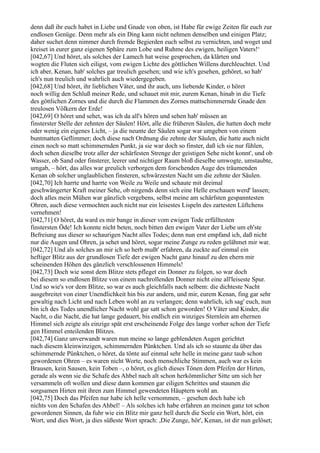 denn daß ihr euch habet in Liebe und Gnade von oben, ist Habe für ewige Zeiten für euch zur
endlosen Genüge. Denn mehr als ein Ding kann nicht nehmen denselben und einigen Platz;
daher suchet denn nimmer durch fremde Begierden euch selbst zu vernichten, und woget und
kreiset in eurer ganz eigenen Sphäre zum Lobe und Ruhme des ewigen, heiligen Vaters!‘
[042,67] Und höret, als solches der Lamech hat weise gesprochen, da klärten und
wogten die Fluten sich eiligst, vom ewigen Lichte des göttlichen Willens durchleuchtet. Und
ich aber, Kenan, hab' solches gar treulich gesehen; und wie ich's gesehen, gehöret, so hab'
ich's nun treulich und wahrlich auch wiedergegeben.
[042,68] Und höret, ihr lieblichen Väter, und ihr auch, uns liebende Kinder, o höret
noch willig den Schluß meiner Rede, und schauet mit mir, eurem Kenan, hinab in die Tiefe
des göttlichen Zornes und die durch die Flammen des Zornes mattschimmernde Gnade den
treulosen Völkern der Erde!
[042,69] O höret und sehet, was ich da all's hören und sehen hab' müssen an
finsterster Stelle der zehnten der Säulen! Hört, alle die früheren Säulen, die hatten doch mehr
oder wenig ein eigenes Licht, – ja die neunte der Säulen sogar war umgeben von einem
buntmatten Geflimmer; doch diese nach Ordnung die zehnte der Säulen, die hatte auch nicht
einen noch so matt schimmernden Punkt, ja sie war doch so finster, daß ich sie nur fühlen,
doch sehen dieselbe trotz aller der schärfesten Strenge der geistigen Sehe nicht konnt', und ob
Wasser, ob Sand oder finsterer, leerer und nichtiger Raum bloß dieselbe umwogte, umstaubte,
umgab, – hört, das alles war greulich verborgen dem forschenden Auge des träumenden
Kenan ob solcher unglaublichen finsteren, schwärzesten Nacht um die zehnte der Säulen.
[042,70] Ich harrte und harrte von Weile zu Weile und schaute mit dreimal
geschwängerter Kraft meiner Sehe, ob nirgends denn sich eine Helle erschauen werd' lassen;
doch alles mein Mühen war gänzlich vergebens, selbst meine am schärfsten gespanntesten
Ohren, auch diese vermochten auch nicht nur ein leisestes Lispeln des zartesten Lüftchens
vernehmen!
[042,71] O höret, da ward es mir bange in dieser vom ewigen Tode erfülltesten
finstersten Öde! Ich konnte nicht beten, noch bitten den ewigen Vater der Liebe um eh'ste
Befreiung aus dieser so schaurigen Nacht alles Todes; denn nun erst empfand ich, daß nicht
nur die Augen und Ohren, ja sehet und höret, sogar meine Zunge zu reden gelähmet mir war.
[042,72] Und als solches an mir ich so herb mußt' erfahren, da zuckte auf einmal ein
heftiger Blitz aus der grundlosen Tiefe der ewigen Nacht ganz hinauf zu den ehern mir
scheinenden Höhen des gänzlich verschlossenen Himmels!
[042,73] Doch wie sonst dem Blitze stets pfleget ein Donner zu folgen, so war doch
bei diesem so endlosen Blitze von einem nachrollenden Donner nicht eine all'leiseste Spur.
Und so wie's vor dem Blitze, so war es auch gleichfalls nach selbem: die dichteste Nacht
ausgebreitet von einer Unendlichkeit hin bis zur andern, und mir, eurem Kenan, fing gar sehr
gewaltig nach Licht und nach Leben wohl an zu verlangen; denn wahrlich, ich sag' euch, nun
bin ich des Todes unendlicher Nacht wohl gar satt schon geworden! O Väter und Kinder, die
Nacht, o die Nacht, die hat lange gedauert, bis endlich ein winziges Sternlein am ehernen
Himmel sich zeigte als einzige spät erst erscheinende Folge des lange vorher schon der Tiefe
gen Himmel enteilenden Blitzes.
[042,74] Ganz unverwandt waren nun meine so lange geblendeten Augen gerichtet
nach diesem kleinwinzigen, schimmernden Pünktchen. Und als ich so staunte da über das
schimmernde Pünktchen, o höret, da tönte auf einmal sehr helle in meine ganz taub schon
gewordenen Ohren – es waren nicht Worte, noch menschliche Stimmen, auch war es kein
Brausen, kein Sausen, kein Toben –, o höret, es glich dieses Tönen dem Pfeifen der Hirten,
gerade als wenn sie die Schafe des Ahbel nach alt schon herkömmlicher Sitte um sich her
versammeln oft wollen und diese dann kommen gar eiligen Schrittes und staunen die
sorgsamen Hirten mit ihren zum Himmel gewendeten Häuptern wohl an.
[042,75] Doch das Pfeifen nur habe ich helle vernommen, – gesehen doch habe ich
nichts von den Schafen des Ahbel! – Als solches ich habe erfahren an meinen ganz tot schon
gewordenen Sinnen, da fuhr wie ein Blitz mir ganz hell durch die Seele ein Wort, hört, ein
Wort, und dies Wort, ja dies süßeste Wort sprach: ,Die Zunge, hör', Kenan, ist dir nun gelöset;
 