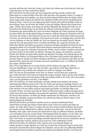 nun bete und bitte den Vater des Lichtes, der Liebe, des Lebens ums Licht und um Liebe und
Leben für diese im Tode zerbrochene Säule!‘
[042,76] Da fiel ich denn nieder auf mein Angesicht und fing eilends zu beten und
flehen denn an zu dem heiligen Vater der Liebe und alles sich regenden Lebens, Er möge in
Seiner Erbarmung doch spenden von oben ein hell leuchtend Flämmchen der Gnade, damit
meine Augen doch schauen da möchten die furchtbare Größe und weit'ste Ausdehnung des
finsteren Todes. Und als ich nun lange genug habe treulich und wahrlich geflehet empor zu
dem heiligen Vater, da rief mich auf einmal so eine gar kräftige Stimme beim Namen und
sagte: ,Erhebe dich eilends, und schaue die großen Abgründe des finstersten Todes! Es ist
bezeichnet der Ehebruch hier an der Stelle der zehnten zerbrochenen Säule, von welcher
zertrümmert die untere Hälfte der Liebe im tiefsten Abgrunde des Todes zerstreuet da lieget, –
die obere Hälfte der Gnade jedoch hängt am ehernen, endlosen Bogen des Himmels und wird
sich nicht eher hinab zu den Trümmern lassen, bevor nicht der Grund dieser Säule gewaschen
wird rein von dem Kote der Schlange. Der Grund ist die Erde, ein sündiges Haus, und der Kot
von der Schlange ist aller der Weiber der Tiefe aus Hanoch gar reizendes Fleisch. Darum
wehe der fett nun gewordenen Erde vom Blute der Brüder, die wegen des Fleisches der
buhlischen Weiber sich haben gar grausam ermordet und haben getränket die Erde mit ihrem
gesegneten Blute! Ich will große Fluten dem Himmel entströmen bald lassen und töten da
alles Fleisch wegen des reizenden Fleisches der Weiber, durch welches verzehret ward all das
Gewässer dahier um die zehnte der Säulen! O prange nur, prange, du herrliches, reizendes
Fleisch aller Weiber als tückvollster Kinder des Drachen! O prange, du lockende Speise der
Würmer des Pfuhles, du Ekelgeruch Meiner Ehre! Du badest und waschest dich täglich im
feinesten Wasser, bereitet aus allerlei Kräutern und Würzen, und schmierest die Haut mit den
feinesten Ölen, damit du noch reizender und noch anziehender wirst, zu verführen die Kinder
des ewigen, heiligen Vaters!
[042,77] Es liege daher dir ein ewiger Fluch auf dem Nacken; das sage Ich, Jehova,
Gott der Allmächtige, Ewige; dir werd' Ich bald, o gar bald ein solch' Bad zubereiten, in
welchem dich ewig zu baden und schmieren du wohl zur Genüge wirst haben!
[042,78] Und wie das geschehen wird, höre zu, Kenan, will Ich eben jetzt zeigen dir
ganz wohl erleuchtet vom Lichte der Gnade des ewigen, heiligen Vaters; darum sollst erheben
dich auf deiner ganz auch erloschenen Säule und schauen hinab in die Tiefe, allwo du ersehen
wirst, was da geschehen wird, hör', in der Bälde!‘
[042,79] Und höret, ihr Väter und Kinder, ich habe alsbald mich erhoben und schaute
hochstaunenden Blickes hinab in die Tiefe des Todes und sah da gar mächtige Scharen von
unseren Kindern, die heiligen Berge verlassend, hinab zu den Töchtern der Menschen froh
eilen und dort sich mit selben vereinen und zeugen gar Kinder, als kräftige Söhne und
reizende Töchter, mit ihnen und sahe die Söhne zu Herrschern dann werden und grausam als
solche dann töten und schlachten und morden die ärmlichen, hilflosen Kinder der Menschen!
Da flossen denn Ströme vom Blute der Brüder und Kinder der Menschen; und höret, die
Ströme des schuldlos vergossenen Blutes, die schrieen gewaltig um Rache empor zu den
ehernen Bogen des Himmels.
[042,80] Da riß denn der Himmel inmitten entzwei, und dem leuchtenden Risse
entschwebte ein Engel gar eiligen Fluges hinab zu der Liebe des Lamech und sagte zur
selben: ,So richte denn, Noah, wie lang schon der Herr dir hat treulich befohlen, den Kasten
der Gnade, und tue alsbald dich in selbem verwahren mit allem dem, was dir der Herr hat
befohlen; denn siehe, schon brennet die fluchschwere Erde an zahllosen Punkten, entzündet
vom richtenden Zorne des ewigen Gottes! Das klagende Blut hat jedoch, wie du siehst, nun
gewaltig die Gnade des Himmels erschüttert; daher hat der heilige Vater beschlossen, die
Erde vom Fluche zu waschen und düngen dieselbe dadurch für ein bess'res Geschlecht, das da
eh'stens entsteigen wird dir, Seinem einzig noch treu wohl verbliebenen Noah!‘
[042,81] Und sehet, ihr lieblichen Väter, und ihr auch, uns liebende Kinder, als
solches geredet in eiliger Sprache zur Liebe des Lamech der leuchtende Engel nun hat, hört,
da barsten auf einmal die ehernen Bogen des Himmels, und aus den weit gähnenden Klüften
und feurigen Rissen desselben entstürzten gar bald die gewaltigsten Ströme von Fluten des
 