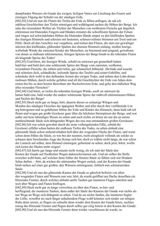 dampfenden Wassers als Gnade des ewigen, heiligen Vaters zur Löschung des Feuers und
einstigen Tilgung der Schuld von der sündigen Erde.
[042,82] Und als nun die Fluten die Tiefen der Erde zu füllen anfingen, da sah ich
zahllose Geschlechter den Tiefen entsteigen und wehklagend suchen die Höhen der Berge. Ich
sahe die reizendsten Weiber als Töchter der Menschen von weißestem Fleische gar ängstlich
erklimmen mit blutenden Fingern und Händen ermattet die schroffesten Spitzen der Felsen
und ringen auf schwindelnden Höhen die blutenden Hände empor zu den klaffenden Spalten
des feurigen Himmels und schreien mit lautesten, schmerzvollsten Stimmen um Trost und um
Hilfe. Doch all dies Geschrei war vergebens, und mitten den Fluten, die stets nur gewaltiger
stürzten den klaffenden, glühenden Spalten des ehernen Himmels entlang, stießen feurige,
wirbelnde Winde die zartesten Kinder der Menschen, sie brennend und sengend, gewaltsam
von denen so mühsam erklommenen, felsigen Spitzen der Berge hinab in die tobenden Fluten
als klagende Speise des Todes!
[042,83] Und höret, die feurigen Winde, sobald sie entweset gar grauenhaft hatten
bald hier und bald dort eine schützende Spitze der Berge vom zartesten, weißesten,
reizendsten Fleische, die tobten und riefen, gar schauerlich höhnend: ,Da bade und wasche
und schmiere dich, schändliche, lockende Speise des Teufels und seiner Gehilfen, und
schmücke dich wohl in den duftenden Armen des ewigen Todes, und nehme den Lohn deiner
rastlosen Mühen, durch welche gefallen sind all die Geschlechter der Erde von Adam dem
ersten hin bis zu dem letzten Bewohner der fluchschweren Erde, und gehe den tödlichen Weg
alles reizenden Fleisches!‘
[042,84] Und höret, so riefen die tobenden feurigen Winde, sooft sie entweset da
hatten bald eine, bald wieder die andere schützende Spitze der mühvoll erklommenen Höhen
und Steilen der Berge!
[042,85] Doch nicht gar zu lange, hört, dauerte dieses so schaurige Würgen und
Morden des sündigen Fleisches der üppigsten Weiber und aller durch ihre verführende List
arg betrogenen und so gefallenen Söhne der Erde und Kinder des Himmels; denn bald sah ich
fluten und wogen gar große Gewässer ganz über die höchsten Steinspitzen der Berge, und war
außer mir kein lebendiges Wesen zu sehen und auch nichts zu hören als nur die an meine
mattleuchtende Säule sich drängenden Wogen des neu nun entstandenen großen Gewässers.
[042,86] Ich war schon gewohnt durch die neun vorhergehenden Fälle, sobald die
Gewässer erfüllet schon hatten die endlosen Tiefen des Todes, zu sehen alsbald eine
glänzende Säule schon stehend erhaben hell über der wogenden Fläche der Fluten, und wenn
schon denn früher die Säule, so wie bei der neunten, nicht alsogleich vollends als solche zu
schauen dem forschenden Auge des Kenan sich bot, doch es währte nicht lange, da war schon
der Lamech auf selber, dem Himmel entstiegen, gebietend zu sehen; doch jetzt, höret, wollte
sich keine der Säulen mehr zeigen!
[042,87] Ich harrte gar lange und staunte nicht wenig, als ich statt der Säule den
Kasten der Gnade auf friedlichen Wogen daherschwimmen sah. Und als selber die Stelle
erreichet wohl hatte, auf welcher denn früher die finstere Säule zu fühlen sich mir blindem
Seher darbot, – hört, da wichen die stürmenden Wogen zurück, und der Kasten der Gnade
blieb stehen auf einer gar großen, den Wässern entstiegenen, lieblich nun schimmernden
Säule.
[042,88] Und als nun der glänzende Kasten der Gnade so gänzlich befreiet von allen
den wogenden Fluten und Wassern nun war, hört, da wurde geöffnet am Dache desselben ein
blitzendes Fenster, durch welches alsbald sanfte Tauben gar munteren Fluges enteilten und
weit über Wogen und Fluten hinflogen.
[042,89] Doch nicht gar zu lange verweilten sie über den Fluten, so hin- und
herfliegend, die munteren Tauben; denn außer der Säule des Kastens der Gnade war nichts als
nur Woge an Woge sich drängend zu sehen. Und da sie nichts fanden, die munteren Segler
der Lüfte, woselbst sie nach länger anhaltendem Fluge wohl könnten sich nieder zur nötigen
Ruhe denn setzen, so flogen sie schnelle denn wieder dem Kasten der Gnade hinzu, suchten
emsig das blitzende Fenster und flogen durch selbes gar eilig hinein in den Kasten der Gnade.
[042,90] Und als nun das blitzende Fenster denn wieder verschlossen da wurde, so
 