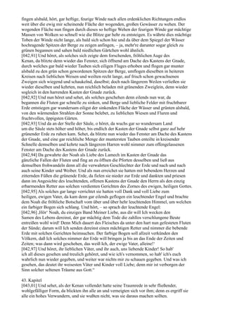 fingen alsbald, hört, gar heftige, feurige Winde nach allen erdenklichen Richtungen endlos
weit über die ewig mir scheinende Fläche der wogenden, großen Gewässer zu wehen. Der
wogenden Fläche nun fingen durch dieses so heftige Wehen der feurigen Winde gar mächtige
Massen von Wolken so schnell wie die Blitze gar hehr zu entsteigen. Es währte dies mächtige
Toben der Winde nicht lange, als bald sich schon hie und da über dem Spiegel der Wässer
hochragende Spitzen der Berge zu zeigen anfingen, – ja, mehr're darunter sogar gleich zu
grünen begannen und sahen bald niedlichen Gärtchen wohl ähnlich.
[042,91] Und höret, als solches sich zeigte dem forschenden, fröhlichen Auge des
Kenan, da blitzte denn wieder das Fenster, sich öffnend am Dache des Kastens der Gnade,
durch welches gar bald wieder Tauben sich eiligen Fluges erhoben und flogen gar munter
alsbald zu den grün schon gewordenen Spitzen der Berge, umflogen dieselben in heiteren
Kreisen nach lieblichen Weisen und weilten recht lange, auf frisch schon gewachsenen
Zweigen sich wiegend und schaukelnd, daselbst; doch nach längerem Weilen verließen sie
wieder dieselben und kehrten, nun reichlich beladen mit grünenden Zweiglein, denn wieder
sogleich in den harrenden Kasten der Gnade zurück.
[042,92] Und nun höret und sehet, als solches geschehen denn eilends nun war, da
begannen die Fluten gar schnelle zu sinken, und Berge und liebliche Felder mit fruchtbarer
Erde entstiegen gar wundersam eiligst der sinkenden Fläche der Wässer und grünten alsbald,
von den wärmenden Strahlen der Sonne belebet, zu lieblichen Wiesen und Fluren und
fruchtvollen, üppigsten Gärten.
[042,93] Und da an der Stelle der Säule, o höret, da wuchs gar so wundersam Land
um die Säule stets höher und höher, bis endlich der Kasten der Gnade selbst ganz auf hehr
grünender Erde zu ruhen kam. Sehet, da blitzte nun wieder das Fenster am Dache des Kastens
der Gnade, und eine gar reichliche Menge der muntersten Tauben enteilte in kreisender
Schnelle demselben und kehrte nach längerem Harren wohl nimmer zum offengelassenen
Fenster am Dache des Kastens der Gnade zurück.
[042,94] Da gewahrte der Noah als Liebe des Lamech im Kasten der Gnade das
gänzliche Fallen der Fluten und fing an zu öffnen die Pforten desselben und ließ aus
demselben frohwandeln denn all die verwahrten Geschlechter der Erde und nach und nach
auch seine Kinder und Weiber. Und als nun erreichet sie hatten mit bebendem Herzen und
zitternden Füßen die grünende Erde, da fielen sie nieder zur Erde und dankten und priesen
dann im Angesichte des leuchtenden, offenen Kastens der Gnade den Herrn als den einzig
erbarmenden Retter aus solchen verdienten Gerichten des Zornes des ewigen, heiligen Gottes.
[042,95] Als solches gar lange verrichtet sie hatten voll Dank und voll Liebe zum
heiligen, ewigen Vater, da kam denn gar eilends geflogen ein leuchtender Engel und brachte
dem Noah die fröhliche Botschaft vom über und über hehr leuchtenden Himmel, um welchen
ein farbiger Bogen sich schlang. Und hört, – so sprach der leuchtende Engel:
[042,96] ,Hör‘ Noah, du einziges Band Meiner Liebe, aus dir will Ich wecken den
Samen des Lebens dereinst, der gar mächtig dem Tode die zahllos verschlungene Beute
entreißen wohl wird! Denn Mich dauert des Fleisches da unter den hart nun gefesteten Fluten
der Sünde; darum will Ich senden dereinst einen mächtigen Retter und nimmer die bebende
Erde mit solchen Gerichten heimsuchen. Der farbige Bogen soll allzeit verkünden den
Völkern, daß Ich solches nimmer der Erde will bringen ja bis an das Ende der Zeiten und
Zeiten; was dann wird geschehen, das weiß Ich, der ewige Vater, alleine!‘
[042,97] Und höret, ihr lieblichen Väter, und ihr auch, uns liebende Kinder! So hab'
ich all dieses gesehen und treulich gehöret, und wie ich's vernommen, so hab' ich's euch
wahrlich nun wieder gegeben, und weiter war nichts mir zu schauen gegeben. Und was ich
gesehen, das deutet ihr weisesten Väter und Kinder voll Liebe; denn mir ist verborgen der
Sinn solcher seltenen Träume aus Gott.“

43. Kapitel
[043,01] Und sehet, als der Kenan vollendet hatte seine Traumrede in sehr fließender,
wohlgefälliger Form, da blickten ihn alle an und verneigten sich vor ihm; denn es ergriff sie
alle ein hohes Verwundern, und sie wußten nicht, was sie daraus machen sollten.
 