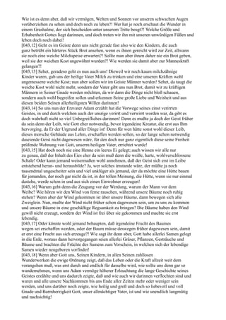 Wie ist es denn aber, daß wir vermögen, Welten und Sonnen vor unseren schwachen Augen
vorüberziehen zu sehen und doch noch zu leben?! Wer hat je noch erschaut die Wunder in
einem Grashalme, der sich bescheiden unter unserem Tritte beugt?! Welche Größe und
Erhabenheit Gottes liegt darinnen, und doch treten wir ihn mit unseren unwürdigen Füßen und
leben doch noch dabei!
[043,12] Geht es im Geiste denn uns nicht gerade fast also wie den Kindern, die auch
ganz betrübt ein härteres Stück Brot ansehen, wenn es ihnen gereicht wird zur Zeit, allwann
sie noch eine weiche Milchspeise erwarten?! Sollte man aber ihnen daher nie ein Brot geben,
weil sie der weichen Kost angewöhnt wurden?! Wie werden sie damit aber zur Manneskraft
gelangen?!
[043,13] Sehet, geradeso geht es nun auch uns! Dieweil wir noch kaum milchzähnige
Kinder waren, gab uns der heilige Vater Milch zu trinken und eine unseren Kräften wohl
angemessene weiche Kost; nun aber sollen wir im Geiste Männer werden! Sehet, da taugt die
weiche Kost wohl nicht mehr, sondern der Vater gibt uns nun Brot, damit wir zu kräftigen
Männern in Seiner Gnade werden möchten, da wir dann die Dinge nicht bloß schauen,
sondern auch wohl begreifen sollen und erkennen Seine große Liebe und Weisheit und aus
diesen beiden Seinen allerheiligsten Willen darinnen!
[043,14] So uns nun der Erzvater Adam erzählt hat die Vorwege seines einst verirrten
Geistes, in und durch welchen auch der unsrige verirrt und verwirrt worden war, da gibt es
doch wahrhaft nicht so viel Unbegreifliches darinnen! Denn es mußte ja doch der Geist früher
da sein denn der Leib, wie Gott eher notwendig, bevor irgendeine Kreatur, die erst aus Ihm
hervorging, da Er der Urgrund aller Dinge ist! Denn für wen hätte sonst wohl dieser Leib,
dieses morsche Gebäude aus Lehm, erschaffen werden sollen, so der lange schon notwendig
daseiende Geist nicht dagewesen wäre, für den doch nur ganz eigentlich diese seine Freiheit
prüfende Wohnung von Gott, unserm heiligen Vater, errichtet wurde!
[043,15] Hat doch noch nie eine Henne ein leeres Ei gelegt; auch wissen wir alle nur
zu genau, daß der Inhalt des Eies eher da sein muß denn die weiße, harte, wohlverschlossene
Schale! Oder kann jemand weisermaßen wohl annehmen, daß der Geist sich erst im Leibe
entstehend heran- und herausbilde? Ja, wer solches imstande wäre, der müßte ja noch
tausendmal ungescheiter sein und viel unklüger als jemand, der da möchte eine Hütte bauen
für jemanden, der noch gar nicht da ist, in der tollen Meinung, die Hütte, wenn sie nur einmal
dastehe, werde schon in und aus sich einen Einwohner erzeugen!
[043,16] Warum geht denn die Zeugung vor der Werdung, warum der Mann vor dem
Weibe? Wie hören wir den Wind von ferne rauschen, während unsere Bäume noch ruhig
stehen? Wenn aber der Wind gekommen ist über unsere Bäume, dann bewegen sich alle
Zweiglein. Nun, mußte der Wind nicht früher schon dagewesen sein, um zu uns zu kommen
und unsere Bäume in eine geschäftige Regsamkeit zu bringen? Die Bäume haben den Wind
gewiß nicht erzeugt, sondern der Wind ist frei über sie gekommen und machte sie erst
lebendig.
[043,17] Oder könnte wohl jemand behaupten, daß irgendeine Frucht des Baumes
wegen sei erschaffen worden, oder der Baum müsse deswegen früher dagewesen sein, damit
er erst eine Frucht aus sich erzeuge?! Wie sagt ihr denn aber, Gott habe allerlei Samen gelegt
in die Erde, woraus dann hervorgegangen seien allerlei Gräser, Pflanzen, Gesträuche und
Bäume und brachten die Früchte des Samens zum Vorschein, in welchen sich der lebendige
Samen wieder neugeboren vorfindet!
[043,18] Wenn aber Gott uns, Seinen Kindern, in allen Seinen zahllosen
Wunderwerken die ewige Ordnung zeigt, daß das Leben oder die Kraft allzeit weit dem
vorangehen muß, was erst durch und endlich für dasselbe wird, wie sollte uns denn gar so
wundernehmen, wenn uns Adam vermöge höherer Erleuchtung die lange Geschichte seines
Geistes erzählte und uns dadurch zeigte, daß und wie auch wir darinnen verflochten sind und
waren und alle unsere Nachkommen bis ans Ende aller Zeiten mehr oder weniger sein
werden, und uns darüber noch zeigte, wie heilig und groß und doch so liebevoll und voll
Gnade und Barmherzigkeit Gott, unser allmächtiger Vater, ist und wie unendlich langmütig
und nachsichtig!
 