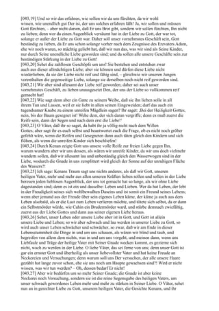 [043,19] Und so wir das erfahren, wie sollen wir da uns fürchten, da wir wohl
wissen, wie unendlich gut Der ist, der uns solches erfahren läßt! Ja, wir sollen und müssen
Gott fürchten, – aber nicht darum, daß Er uns Brot gibt, sondern wir sollen fürchten, Ihn nicht
zu lieben; denn wer da einen Augenblick versäumt hat in der Liebe zu Gott, der war tot,
solange er außer der Liebe zu Gott war. Daher soll unser vornehmstes Geschäft sein, Gott
beständig zu lieben, da Er uns schon solange vorher nach dem Zeugnisse des Erzvaters Adam,
ehe wir noch waren, so mächtig geliebt hat, daß wir nun das, was wir sind als Seine Kinder,
nur durch Seine unendliche Liebe geworden sind; und da sollen alle unsere Geschäfte sein zur
beständigen Stärkung in der Liebe zu Gott!
[043,20] Sehet die zahllosen Geschöpfe um uns! Sie bestehen und entstehen zwar
auch aus dieser allmächtigen Liebe; aber sie können und dürfen diese Liebe nicht
wiederlieben, da sie der Liebe nicht reif und fähig sind, – gleichwie wir unseren Jungen
vorenthalten die gegenseitige Liebe, solange sie derselben noch nicht reif geworden sind.
[043,21] Wir aber sind allesamt der Liebe reif geworden; daher sei auch unser
vornehmstes Geschäft, zu lieben unausgesetzt Den, der uns der Liebe so vollkommen reif
gemacht hat!
[043,22] Wie sagt denn aber ein Gatte zu seinem Weibe, daß sie ihn lieben solle in all
ihrem Tun und Lassen, weil er sie liebt in allen seinen Eingeweiden; darf das auch ein
tugendsamer Knabe zu einem unreifen Mägdlein sagen? Ihr saget: ,Bei der Heiligkeit Gottes,
nein, bis der Baum gesegnet ist! Wehe dem, der sich daran vergriffe; denn es muß zuerst die
Reife sein, dann der Segen und nach dem erst die Liebe!‘
[043,23] O Väter, daß ihr so saget, da habt ihr ja völlig recht nach dem Willen
Gottes; aber sagt ihr es euch selbst und beantwortet euch die Frage, ob es nicht noch gröber
gefehlt wäre, wenn die Reifen und Gesegneten dann auch täten gleich den Kindern und sich
flöhen, als wenn die unreifen Kinder sich beschliefen!
[043,24] Durch Kenan zeigte Gott uns unsere volle Reife zur freien Liebe gegen Ihn,
warum wundern aber wir uns dessen, als wären wir unreife Kinder, da wir uns doch vielmehr
wundern sollen, daß wir allesamt lau und unbeständig gleich den Wasserwogen sind in der
Liebe, wodurch die Gnade in uns zersplittert wird gleich der Sonne auf der unruhigen Fläche
des Wassers?!
[043,25] Ich sage: Kenans Traum sagt uns nichts anderes, als daß wir Gott, unseren
heiligen Vater, mehr und mehr aus allen unseren Kräften lieben sollen und sollen in der Liebe
bereuen jeden lieblosen Augenblick, der uns tot gemacht hat so lange, als wir ohne Liebe
dagestanden sind; denn es ist ein und dasselbe: Leben und Lieben. Wer da hat Leben, der lebt
in der Freudigkeit seines sich wohlbewußten Daseins und ist somit ein Freund seines Lebens;
wenn aber jemand aus der Freude über sein eigenes Leben käme, der käme ja auch aus dem
Leben alsobald, als er die Lust zum Leben verlieren möchte, und tötete sich selbst, da er dann
ein Selbstmörder würde, wie Cahin ein Brudermörder ward, und stürbe demnach zwiefältig,
zuerst aus der Liebe Gottes und dann aus seiner eigenen Liebe heraus.
[043,26] Sehet, unser Leben oder unsere Liebe aber ist in Gott, und Gott ist allein
unsere Liebe und Leben; so wir aber schwach und lau werden in unserer Liebe zu Gott, so
wird auch unser Leben schwächer und schwächer, so zwar, daß wir am Ende in dieser
Lebensstummheit die Dinge in und um uns schauen, als wären wir blind und taub, und
begreifen von allem dem nichts, was in und um uns vorgeht, und meinen dann, wenn uns
Liebfaule und Träge der heilige Vater mit Seiner Gnade wecken kommt, es gezieme sich
nicht, wach zu werden in der Liebe. O liebe Väter, das sei ferne von uns; denn unser Gott ist
gar ein ernster Gott und überheilig als unser liebevollster Vater und hat keine Freude an
Neckereien und Versuchungen; denn warum soll uns Der versuchen, der alle unsere Haare
gezählt hat lange zuvor schon, ehe sie uns noch am Haupte gewachsen sind?! Wird er nicht
wissen, was wir tun werden? – Oh, dessen bedarf Er nicht!
[043,27] Aber wir bedürfen um so mehr Seiner Gnade; die Gnade ist aber keine
Neckerei noch Versuchung, sondern sie ist die reine Segensgabe des heiligen Vaters, um
unser schwach gewordenes Leben mehr und mehr zu stärken in Seiner Liebe. O Väter, sehet
nun an in gerechter Liebe zu Gott, unserem heiligen Vater, die Gesichte Kenans, und ihr
 