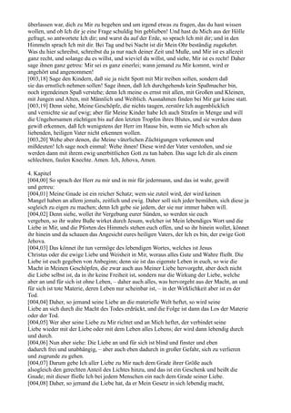 überlassen war, dich zu Mir zu begeben und um irgend etwas zu fragen, das du hast wissen
wollen, und ob Ich dir je eine Frage schuldig bin geblieben! Und hast du Mich aus der Hölle
gefragt, so antwortete Ich dir; und warst du auf der Erde, so sprach Ich mit dir; und in den
Himmeln sprach Ich mit dir. Bei Tag und bei Nacht ist dir Mein Ohr beständig zugekehrt.
Was du hier schreibst, schreibst du ja nur nach deiner Zeit und Muße, und Mir ist es allezeit
ganz recht, und solange du es willst, und wieviel du willst, und siehe, Mir ist es recht! Daher
sage ihnen ganz getreu: Mir sei es ganz einerlei; wann jemand zu Mir kommt, wird er
angehört und angenommen!
[003,18] Sage den Kindern, daß sie ja nicht Spott mit Mir treiben sollen, sondern daß
sie das ernstlich nehmen sollen! Sage ihnen, daß Ich durchgehends kein Spaßmacher bin,
noch irgendeinen Spaß verstehe; denn Ich meine es ernst mit allen, mit Großen und Kleinen,
mit Jungen und Alten, mit Männlich und Weiblich. Ausnahmen finden bei Mir gar keine statt.
[003,19] Denn siehe, Meine Geschöpfe, die nichts taugen, zerstöre Ich augenblicklich
und vernichte sie auf ewig; aber für Meine Kinder habe Ich auch Strafen in Menge und will
die Ungehorsamen züchtigen bis auf den letzten Tropfen ihres Blutes, und sie werden dann
gewiß erkennen, daß Ich wenigstens der Herr im Hause bin, wenn sie Mich schon als
liebenden, heiligen Vater nicht erkennen wollen.
[003,20] Wehe aber denen, die Meine väterlichen Züchtigungen verkennen und
mißdeuten! Ich sage noch einmal: Wehe ihnen! Diese wird der Vater verstoßen, und sie
werden dann mit ihrem ewig unerbittlichen Gott zu tun haben. Das sage Ich dir als einem
schlechten, faulen Knechte. Amen. Ich, Jehova, Amen.

4. Kapitel
[004,00] So sprach der Herr zu mir und in mir für jedermann, und das ist wahr, gewiß
und getreu:
[004,01] Meine Gnade ist ein reicher Schatz; wem sie zuteil wird, der wird keinen
Mangel haben an allem jemals, zeitlich und ewig. Daher soll sich jeder bemühen, sich diese ja
sogleich zu eigen zu machen; denn Ich gebe sie jedem, der sie nur immer haben will.
[004,02] Denn siehe, wollet ihr Vergebung eurer Sünden, so werden sie euch
vergeben, so ihr wahre Buße wirket durch Jesum, welcher ist Mein lebendiges Wort und die
Liebe in Mir, und die Pforten des Himmels stehen euch offen, und so ihr hinein wollet, könnet
ihr hinein und da schauen das Angesicht eures heiligen Vaters, der Ich es bin, der ewige Gott
Jehova.
[004,03] Das könnet ihr tun vermöge des lebendigen Wortes, welches ist Jesus
Christus oder die ewige Liebe und Weisheit in Mir, woraus alles Gute und Wahre fließt. Die
Liebe ist euch gegeben von Anbeginn; denn sie ist das eigenste Leben in euch, so wie die
Macht in Meinen Geschöpfen, die zwar auch aus Meiner Liebe hervorgeht, aber doch nicht
die Liebe selbst ist, da in ihr keine Freiheit ist, sondern nur die Wirkung der Liebe, welche
aber an und für sich ist ohne Leben, – daher auch alles, was hervorgeht aus der Macht, an und
für sich ist tote Materie, deren Leben nur scheinbar ist, – in der Wirklichkeit aber ist es der
Tod.
[004,04] Daher, so jemand seine Liebe an die materielle Welt heftet, so wird seine
Liebe an sich durch die Macht des Todes erdrückt, und die Folge ist dann das Los der Materie
oder der Tod.
[004,05] Wer aber seine Liebe zu Mir richtet und an Mich heftet, der verbindet seine
Liebe wieder mit der Liebe oder mit dem Leben alles Lebens; der wird dann lebendig durch
und durch.
[004,06] Nun aber siehe: Die Liebe an und für sich ist blind und finster und eben
dadurch frei und unabhängig, – aber auch eben dadurch in großer Gefahr, sich zu verlieren
und zugrunde zu gehen.
[004,07] Darum gebe Ich aller Liebe zu Mir nach dem Grade ihrer Größe auch
alsogleich den gerechten Anteil des Lichtes hinzu, und das ist ein Geschenk und heißt die
Gnade; mit dieser fließe Ich bei jedem Menschen ein nach dem Grade seiner Liebe.
[004,08] Daher, so jemand die Liebe hat, da er Mein Gesetz in sich lebendig macht,
 