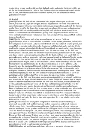 werdet leicht gewahr werden, daß uns Gott dadurch nichts anderes im Geiste vorgeführt hat
als die tote Schwäche unserer Liebe zu Ihm! Daher werden wir wieder stark in der Liebe in
und zu Ihm, so wird uns schon alles wieder klar werden, was uns bisher noch dunkel
geblieben ist! Amen.“

44. Kapitel
[044,01] Und als der Seth solches vernommen hatte, fingen seine Augen an, sich zu
öffnen, wie auch die Augen der übrigen; denn sie begriffen nun alle wohl, was der Henoch
damit hatte sagen wollen, und waren damit zufrieden, da sie gewahrten, daß doch der Henoch
solche Dinge begriffe, die ihnen allen so ganz und gar unbegreiflich waren, und priesen und
lobten darob Mich mit einfältigem Herzen inniglich, daß Ich einem Menschen zu ihrem
Wohle so viel Weisheit verliehen habe und gezeigt habe Dinge aus der Höhe wie aus der
Tiefe und ließ enthüllen ihren verborgenen Sinn zum geistigen Wohle derer, die Mich suchten
in der wahren Liebe.
[044,02] (NB. Euch ist nun auch schon so manches und bei weitem Größeres
gegeben worden; allein es ist noch keiner so recht im Herzen zu Mir gekommen, daß er Mich
lobe und preise in der wahren Liebe und wäre fröhlich über die Maßen ob solcher großen, nun
so reichlich zu euch darniederströmenden Gnade und nicht heimlich seufze nach der Weihe
des Knechtes, der da sein muß ein Werkzeug Meiner Gnade um wenig mehr Lohn, als um den
jeder von euch Mir dienen soll in der wahren Liebe. Ich habe nur einen vor der Welt zum
Narren erweckt für euch, damit ihr erhoben werden möchtet zu großen Ehren vor den Engeln,
und dieser eine ist Mein schwacher, armer Knecht, der da ist ein Narr, vom Lande früh zu
euch gekommen, und war lange unter euch, und niemand gewahrte, daß er ein Narr ist vor der
Welt. Aber der Narr suchte Mich, und Ich habe Mich von ihm finden lassen und habe ihn
geweckt vor euren Augen, damit er euch zu einem Lasttiere werde und bringe euch ein neues
Brot der Liebe aus den Himmeln, das da ist ein wahres Brot, da es Liebe gibt und Liebe
fordert. So aber das Lasttier auf Sion sich befindet auf einem morastigen Wege, so gehet ihr
hinzu und nehmet gierig Brot aus seinem Korbe; aber um seine Füße bekümmert ihr euch
wenig und sehet nicht, daß dieselben bis an die Knöchel meist euretwegen im zähen Lehme
stehen! Ich sage aber, so euch das Brot und das Wasser des Lebens schmeckt, so lasset das
gutmütige Lasttier nicht stecken! Wer es tun kann, der tue es und befreie seine Füße
insgeheim vor der Welt vom Kote; denn sonst werden mit der Zeit, so er bei euch verbleiben
soll, seine Füße aus Angst schwach werden, daß er kaum fähig wird, für euch Brot zu tragen,
außer Ich Selbst werde ihn davon befreien, ihn aber dann auch führen, wohin Ich ihn werde
wollen. Jedoch bei euch lassen werde Ich ihn dann wohl nimmer; denn Ich habe zwar der
Kinder noch viele, aber wenige darunter, die zu Narren sich möchten gebrauchen lassen.
Denn es ist besser und leichter, das Brot zu essen, wenn es schon bereitet ist; aber schwerer ist
es, um geringen Lohn sich aus Liebe vor den Pflug spannen zu lassen als Lasttier. Das
bedenket wohl, und lobet und preiset Mich in eurem Gehorsame! Wer von euch wird etwas
tun darin, der wird nie einen Stater verlieren, und es wird ihm zu seiner Zeit zurückerstattet
werden zeitlich und ewig; der Knecht aber wird sagen dem, der es tun möchte, worin seine
Füße stecken. Amen.)
[044,03] Nachdem da alle Mich gelobt und gepriesen hatten bei einer Stunde lang, da
erhob sich nun wieder Seth und hieß auch die andern sich erheben und sprach zu ihnen:
„Kinder, unser lieber Henoch hat mit der sichtbaren Gnade von oben schwere Lasten von
unseren bedrängten Herzen gehoben und hat selbe kräftig geschleudert in eine unabsehbare
Tiefe der Wonne und Seligkeit; Gott, unser allerheiligster, bester Vater, sei ewig dafür gelobt
und gepriesen! Aber da dem Henoch solches unsertwegen als Folge seiner ausgezeichneten
Demut vor Gott und vor den Brüdern ward gegeben – und was er empfangen hat, das alles hat
er uns ohne den geringsten Vorenthalt treulich wiedergegeben –, so wir aber nun fröhlichen
Mutes loben und preisen Gott, unseren heiligsten Vater, so glaube ich, daß wir deshalb des
Henoch in unserer Liebe und Freude nicht vergessen sollen! Denn da er ein Liebling Gottes
geworden ist, wie soll er nicht auch der unsrige sein?!
[044,04] Obschon wir wohl wissen, daß dieses alles, was er uns sagte, rein nur von
 