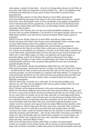 oben kommt, so glaube ich aber doch, – dieweil wir Achtung haben müssen vor der Stelle, da
unser aller Vater Adam nur hingetreten ist und die Mutter Eva –, daß es noch füglicher wäre,
den Mund nicht unbeachtet zu lassen, durch welchen Gott Selbst zu unseren Herzen
gesprochen hat.
[044,05] O Kinder, nehmen wir den lieben Henoch in unsere Mitte und lassen ihn
nicht mehr bearbeiten die magere Erde, damit sie ihm reiche einen harten Bissen, – sondern,
da ihn Gott, unser allerheiligster Vater, in Seiner unendlichen Liebe gnädig zum Bearbeiter
unserer liebeschwachen Herzen gemacht hat, so laßt uns für ihn die Erde bearbeiten durch
unsere vielen anderen Söhne und Töchter, die zwar alle kräftige Glieder, aber dafür desto
schwächere Herzen haben.
[044,06] Du, lieber Henoch, aber wirst das auch willig und dankbar annehmen, was
dir deine Väter aus großer Dankbarkeit, Lob und Preis zu Gott geben möchten, damit du volle
Muße haben möchtest, unser aller Herzen nach dem heiligsten Willen Gottes regsam zu
bearbeiten!
[044,07] Und nun, Kinder, folget mir in meine Hütte, und laßt uns stärken unsere
Glieder mit Speise und Trank in dem Namen unseres allerheiligsten Vaters, und dann möge
uns unser lieber Henoch wieder etwas erzählen von der Liebe! Amen.“
[044,08] Und als der Seth solches anbefohlen hatte seinen Kindern, da machten sie
sich alsobald auf den Weg, hin zur Hütte Seths, welche nahe an der Hütte Adams errichtet
war. Und als sie nun ankamen, da verneigten sie sich alle vor der Hütte Adams, und dann erst
vor der Hütte Seths, und besuchten dann auf kurze Zeit den Erzvater und die Erzmutter und
ließen sich vor dem Mahle segnen von Adam, was täglich bei den Gegenwärtigen zu
geschehen pflegte, und für die Entfernten aber wurde ein allgemeiner freier Segen
ausgesprochen. Nachdem sie aber solches verrichtet hatten und wollten sich ehrfurchtsvoll
und heiß dankbar entfernen, siehe, da sprach Adam gerührt mit schon sehr schwebender,
gemütsbrechender Stimme:
[044,09] „Liebe Kinder, und du mein geliebtester Ahbel-Seth! Ich, euer Vater Adam,
habe euch nun gesegnet, und ihr gehet nun hin, zu stärken mit Speise und Trank eure Glieder,
– und daß ihr das tut, daran tut ihr ja recht und wohl; aber sehet, ich bin schon sehr alt und
schwach geworden, wie auch die Mutter Eva, und kann nicht mehr arbeiten. Es versagen mir
schon alle Glieder den Dienst; ihr wißt, daß ich allezeit noch gearbeitet habe und habe nicht
gewollt, daß jemand für mich hätte arbeiten sollen, um dadurch jedem mit einem guten
Beispiele voranzugehen.
[044,10] Allein heute vermochte ich es nicht mehr. Als ihr alle arbeitsunfähig waret,
arbeitete ich, euer Vater, mit der gnädigsten Hilfe unseres großen, heiligen Vaters für euch
alle; nun aber vermag ich's nicht mehr!
[044,11] Kinder, ich bin hungrig und durstig; so ihr euch werdet gesättigt haben, da
denket mit einer kleinen Stärkung auch an euren alten Vater und eure Mutter, und gebet auch
mir etwas zu essen und zu trinken, und lasset uns hinfort nicht mehr aus eurer Sorge! Und was
ihr uns, euren Eltern, tut, Kinder, das tut aus Liebe, damit der von euch dargereichte Bissen
nicht hart und bitter, sondern wohl schmecke euren alt und schwach gewordenen Eltern; denn
ihr werdet diese kleine Last nicht lange mehr über euch haben, da ich, euer schwacher Vater,
sicher nicht lange mehr diese Hütte unter euch, euch allezeit segnend, bewohnen werde,
sondern werde sie verlassen auf ewig und werde eine andere Hütte beziehen daselbst, wohin
Ahbel gezogen ist. Darum sorget gerne für mich, euren alten, schwachen Vater, und ebenso
für die Mutter, dieweil wir noch unter euch sind; denn nach wenigen Jahren, die bald
verronnen sein werden, werdet ihr trauernd suchen den, der euch jetzt in seiner unbehilflichen
Schwäche um Speise und Trank bittet, – aber auf der weiten Erde wird nimmer seine Hütte zu
finden sein. Nun, liebe Kinder, gehet im Namen Gottes, begleitet von meinem Segen, und
stärket eure Glieder; aber vergesset nicht eures alten, schwachen, hungernden Vaters und
ebenso der alten, schwachen Mutter! Amen.“
[044,12] Als aber diese braven Kinder solche Rede von Adam vernommen hatten,
wurden sie so gerührt in ihren sanften Herzen, daß sie alle laut zu weinen anfingen und sich
lange nicht zu erholen vermochten. Endlich aber erhob sich doch Seth und sprach, durch und
 