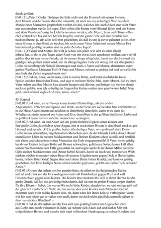 durch gerührt:
[044,13] „Vater! Kinder! Solange die Erde steht und der Himmel mit seinen Sternen,
dem Monde und der Sonne dieselbe umwölbt, ist noch nie ein so heiliges Wort aus dem
Munde eines Menschen gesprochen worden als das, welches ich, nach Adam euer aller Vater,
nun aussprechen werde. Ich sage: Eher sollen alle Sterne vom Himmel fallen und der Sonne
und dem Monde auf ewig ihr Licht benommen werden; alle Meere, Seen und Flüsse sollen
eher vertrocknen bis auf den letzten Tropfen, und die ganze Erde soll eher werden zum
nackten Steine: ja, das alles soll eher geschehen, als daß es uns je zuvor gelüsten sollte, eher
einen Bissen in den Mund zu stecken, bis nicht unser Vater Adam und unsere Mutter Eva
hinreichend gesättigt worden sind zu jeder Zeit des Tages!
[044,14] O Vater und Mutter, ihr wißt ja schon von jeher, wie sehr es mich allzeit
erfreut hat, so ihr in den Tagen eurer Kraft von mir etwas habt annehmen wollen; um wieviel
größer aber ist nun meine Freude, da ihr unsere Sorge nötig habt, damit mir doch einmal die
gnädige Gelegenheit zuteil wird, nur im allergeringsten Teile ein wenig mit der allergrößten
Liebe meine übergroße Schuld abzutragen und euch, o Vater und Mutter, abzustatten eurer
großen Wohltaten kleinsten Teil! O Vater und Mutter, nehmet es gnädig auf und verweilet bis
ans Ende der Zeiten segnend unter uns!
[044,15] Und du, Enos, und Kenan, eilet in meine Hütte, und holet alsobald die beste
Speise und den frischesten Trank, und sagt es meinem Weibe Jeha, eurer Mutter, daß es ihren
Vater Adam und ihre Mutter Eva danach hungert und dürstet, und bringet sie hierher, damit
auch sie gelobe, was ich so heilig im Angesichte Gottes soeben nun geschworen habe! Nun
geht, und kommet sogleich! Amen, amen, amen.“

45. Kapitel
[045,01] Und sehet, es verflossen kaum hundert Pulsschläge, als die beiden
Abgesandten, versehen mit Speise und Trank, an der Seite der weinenden Jeha ehrfurchtsvoll
in die Hütte Adams traten und reichten es ehrerbietig dem Seth, damit er es dann als
Würdigster, niederknieend vor Adam und Eva, denselben in der größten kindlichen Liebe und
in größter Freude reichen möchte, wonach sie verlangten.
[045,02] Und sehet, da nun Adam sah die große Bereitwilligkeit seiner Kinder und
ihre große Liebe, da erhob er seine Augen, ehe er noch einen Bissen in den Mund steckte, gen
Himmel und sprach: „O Du großer, bester, überheiliger Vater, wie groß muß doch Deine
Liebe zu uns schwachen, ungehorsamen Menschen sein, da der kleinste Funke dieser Deiner
unendlichen Liebe in meinen Nachkommen und Deinen Kindern schon so mild und herrlich
mir altem und schwachem ersten Menschen der Erde entgegenstrahlt! O Vater, siehe gnädig
herab von Deiner heiligen Höhe auf Deinen schwachen, gefallenen Sohn, dessen Fall allen
seinen Nachkommen zum Falle geworden ist, und segne auch Du in Deiner Milde die liebe
Gabe meiner Nachkommen und Deiner lieben Kinder, damit sie mich und mein treues Weib
stärken möchte in unserer steten Reue ob unseres Ungehorsams gegen Dich, o Du heiligster,
bester, liebevollster Vater! Segne aber auch diese Deine lieben Kinder, und lasse es gnädig
geschehen, daß Dein heiliger Name allzeit möchte gepriesen, gelobt und verherrlicht werden!
Amen.“
[045,03] Als nun der Adam solches geredet hatte, da nahm er die dargebrachte Speise
und aß und trank mit der Eva wohlgemut und voll Dankbarkeit gegen Mich und voll
Freundlichkeit gegen seine Kinder. Die Kinder aber dankten Mir still in ihren Herzen für die
große Gnade, daß Ich sie gewürdigt habe damit, daß sie nun in großer Freude sorgen durften
für ihre Eltern. – Sehet, das waren Mir recht liebe Kinder, dergleichen es jetzt wenige gibt auf
der gänzlich verdorbenen Welt; oh, das waren aber auch Kinder nach Meinem Herzen!
Möchten doch viele solche Kinder sein, oh, dann wäre Ich ihnen kein so verborgener Vater,
wie Ich nun leider gar so vielen sein muß, damit sie doch nicht gänzlich zugrunde gehen in
ihrer verstockten Blindheit! –
[045,04] Und als der Adam und die Eva sich nun gesättigt hatten im Angesichte ihrer
aus Liebe stets noch weinenden Kinder, da richtete sich Adam auf und dankte Mir mit
tiefgerührtem Herzen und wandte sich nach vollendeter Danksagung zu seinen Kindern und
 