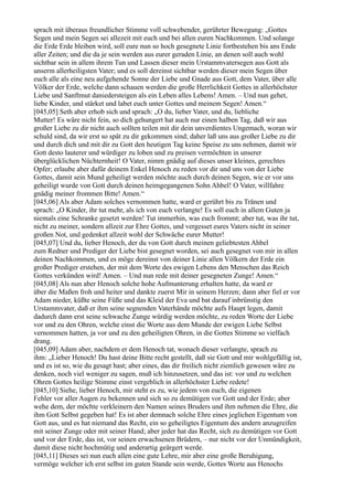 sprach mit überaus freundlicher Stimme voll schwebender, gerührter Bewegung: „Gottes
Segen und mein Segen sei allezeit mit euch und bei allen euren Nachkommen. Und solange
die Erde Erde bleiben wird, soll eure nun so hoch gesegnete Linie fortbestehen bis ans Ende
aller Zeiten; und die da je sein werden aus eurer geraden Linie, an denen soll auch wohl
sichtbar sein in allem ihrem Tun und Lassen dieser mein Urstammvatersegen aus Gott als
unserm allerheiligsten Vater; und es soll dereinst sichtbar werden dieser mein Segen über
euch alle als eine neu aufgehende Sonne der Liebe und Gnade aus Gott, dem Vater, über alle
Völker der Erde, welche dann schauen werden die große Herrlichkeit Gottes in allerhöchster
Liebe und Sanftmut daniedersteigen als ein Leben alles Lebens! Amen. – Und nun gehet,
liebe Kinder, und stärket und labet euch unter Gottes und meinem Segen! Amen.“
[045,05] Seth aber erhob sich und sprach: „O du, lieber Vater, und du, liebliche
Mutter! Es wäre nicht fein, so dich gehungert hat auch nur einen halben Tag, daß wir aus
großer Liebe zu dir nicht auch sollten teilen mit dir dein unverdientes Ungemach, woran wir
schuld sind, da wir erst so spät zu dir gekommen sind; daher laß uns aus großer Liebe zu dir
und durch dich und mit dir zu Gott den heutigen Tag keine Speise zu uns nehmen, damit wir
Gott desto lauterer und würdiger zu loben und zu preisen vermöchten in unserer
überglücklichen Nüchternheit! O Vater, nimm gnädig auf dieses unser kleines, gerechtes
Opfer; erlaube aber dafür deinem Enkel Henoch zu reden vor dir und uns von der Liebe
Gottes, damit sein Mund geheiligt werden möchte auch durch deinen Segen, wie er vor uns
geheiligt wurde von Gott durch deinen heimgegangenen Sohn Ahbel! O Vater, willfahre
gnädig meiner frommen Bitte! Amen.“
[045,06] Als aber Adam solches vernommen hatte, ward er gerührt bis zu Tränen und
sprach: „O Kinder, ihr tut mehr, als ich von euch verlangte! Es soll euch in allem Guten ja
niemals eine Schranke gesetzt werden! Tut immerhin, was euch frommt; aber tut, was ihr tut,
nicht zu meiner, sondern allzeit zur Ehre Gottes, und vergesset eures Vaters nicht in seiner
großen Not, und gedenket allzeit wohl der Schwäche eurer Mutter!
[045,07] Und du, lieber Henoch, der du von Gott durch meinen geliebtesten Ahbel
zum Redner und Prediger der Liebe bist gesegnet worden, sei auch gesegnet von mir in allen
deinen Nachkommen, und es möge dereinst von deiner Linie allen Völkern der Erde ein
großer Prediger erstehen, der mit dem Worte des ewigen Lebens den Menschen das Reich
Gottes verkünden wird! Amen. – Und nun rede mit deiner gesegneten Zunge! Amen.“
[045,08] Als nun aber Henoch solche hohe Aufmunterung erhalten hatte, da ward er
über die Maßen froh und heiter und dankte zuerst Mir in seinem Herzen; dann aber fiel er vor
Adam nieder, küßte seine Füße und das Kleid der Eva und bat darauf inbrünstig den
Urstammvater, daß er ihm seine segnenden Vaterhände möchte aufs Haupt legen, damit
dadurch dann erst seine schwache Zunge würdig werden möchte, zu reden Worte der Liebe
vor und zu den Ohren, welche einst die Worte aus dem Munde der ewigen Liebe Selbst
vernommen hatten, ja vor und zu den geheiligten Ohren, in die Gottes Stimme so vielfach
drang.
[045,09] Adam aber, nachdem er dem Henoch tat, wonach dieser verlangte, sprach zu
ihm: „Lieber Henoch! Du hast deine Bitte recht gestellt, daß sie Gott und mir wohlgefällig ist,
und es ist so, wie du gesagt hast; aber eines, das dir freilich nicht ziemlich gewesen wäre zu
denken, noch viel weniger zu sagen, muß ich hinzusetzen, und das ist: vor und zu welchen
Ohren Gottes heilige Stimme einst vergeblich in allerhöchster Liebe redete!
[045,10] Siehe, lieber Henoch, mir steht es zu, wie jedem von euch, die eigenen
Fehler vor aller Augen zu bekennen und sich so zu demütigen vor Gott und der Erde; aber
wehe dem, der möchte verkleinern den Namen seines Bruders und ihm nehmen die Ehre, die
ihm Gott Selbst gegeben hat! Es ist aber demnach solche Ehre eines jeglichen Eigentum von
Gott aus, und es hat niemand das Recht, ein so geheiligtes Eigentum des andern anzugreifen
mit seiner Zunge oder mit seiner Hand; aber jeder hat das Recht, sich zu demütigen vor Gott
und vor der Erde, das ist, vor seinen erwachsenen Brüdern, – nur nicht vor der Unmündigkeit,
damit diese nicht hochmütig und anderartig geärgert werde.
[045,11] Dieses sei nun euch allen eine gute Lehre, mir aber eine große Beruhigung,
vermöge welcher ich erst selbst im guten Stande sein werde, Gottes Worte aus Henochs
 