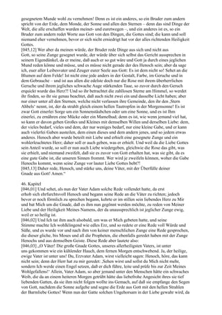 gesegnetem Munde wohl zu vernehmen! Denn es ist ein anderes, so ein Bruder zum andern
spricht von der Erde, dem Monde, der Sonne und allen den Sternen – denn das sind Dinge der
Welt, die alle erschaffen wurden meinet- und euretwegen –, und ein anderes ist es, so ein
Bruder zum andern redet Worte aus Gott von den Dingen, die Gottes sind; die kann und soll
niemand eher vernehmen, bevor er sich nicht erniedrigt hat vor der alles richtenden Heiligkeit
Gottes.
[045,12] Wer aber da meinen würde, der Bruder rede Dinge aus sich und nicht aus
Gott, so seine Zunge gesegnet wurde, der würde über sich selbst das Gericht aussprechen in
seinem Eigendünkel, da er meine, daß auch er so gut wäre und Gott ja durch eines jeglichen
Mund reden könne und müsse, und es müsse nicht gerade der des Henoch sein; aber da sage
ich, euer aller Leibesvater und Zeuger eurer Seele aus Gott: Es ist dem nicht so! Sehet an die
Blumen auf dem Felde! Ist nicht eine jede anders in der Gestalt, Farbe, im Geruche und in
dem Gebrauche – und ist aus allen die edelste doch nur die Rose mit ihrem überherrlichen
Geruche und ihrem jegliches schwache Auge stärkenden Taue, so zuvor durch den Geruch
erquickt wurde das Herz?! Und so ihr betrachtet die zahllosen Sterne am Himmel, so werdet
ihr finden, so ihr sie genau beachtet, daß auch nicht zwei ein und dasselbe Licht haben; aber
nur einer unter all den Sternen, welche nicht verlassen ihre Gemeinde, den ihr den ,Stern
Ahbels‘ nennt, ist, der da strahlt gleich einem hellen Tautropfen in der Morgensonne! Es ist
zwar Gott einerlei Sorge um ein Sonnenstäubchen oder um eine Sonne, und es ist Ihm
einerlei, zu ernähren eine Mücke oder ein Mamelhud; denn es ist, wie wenn jemand viel hat,
so kann er davon geben Großes und Kleines mit demselben Willen und derselben Liebe: dem,
der vieles bedarf, vieles und dem, der nur weniges bedarf, nur eine kleine Gabe, und er kann
auch vielerlei Gaben austeilen, dem einen dieses und dem andern jenes, und so jedem etwas
anderes. Henoch aber wurde beteilt mit Liebe und erhielt eine gesegnete Zunge und ein
wohlerleuchtetes Herz; daher soll er auch geben, was er erhielt. Und weil da die Liebe Gottes
sein Anteil wurde, so soll er nun auch Liebe wiedergeben, gleichwie die Rose das gibt, was
sie erhielt, und niemand zweifelt, daß sie es zuvor von Gott erhalten hat, was sie gibt, da es
eine gute Gabe ist, die unseren Sinnen frommt. Wer wird je zweifeln können, woher die Gabe
Henochs kommt, wenn seine Zunge vor lauter Liebe Gottes bebt?!
[045,13] Daher rede, Henoch, und stärke uns, deine Väter, mit der Überfülle deiner
Gnade aus Gott! Amen.“

46. Kapitel
[046,01] Und sehet, als nun der Vater Adam solche Rede vollendet hatte, da erst
erhob sich ehrfurchtsvoll Henoch und begann seine Rede an die Väter zu richten; jedoch
bevor er noch förmlich zu sprechen begann, kehrte er im stillen sein liebendes Herz zu Mir
und bat Mich um die Gnade, daß es ihm nun gegönnt werden möchte, zu reden von Meiner
Liebe und der Heiligkeit Meines Namens, der da unaussprechlich ist jeglicher Zunge ewig,
weil er so heilig ist.
[046,02] Und Ich tat ihm auch alsobald, um was er Mich gebeten hatte, und seine
Stimme machte Ich wohlklingend wie edles Erz, und so redete er eine Rede voll Würde und
Süße, und es wurde vor und nach ihm von keiner menschlichen Zunge eine Rede gesprochen,
die dieser gliche, bis Moses und all die Propheten, die ebenfalls geredet haben mit der Zunge
Henochs und aus demselben Geiste. Diese Rede aber lautete also:
[046,03] „O Väter! Die große Gnade Gottes, unseres allerheiligsten Vaters, ist unter
uns gekommen wie ein kühlender Hauch, dem fernen Morgen entschwebend. Ja, der heilige,
ewige Vater ist unter uns! Du, Erzvater Adam, wirst vielleicht sagen: Henoch, höre, das kann
nicht sein; denn der Herr hat zu mir geredet: ,Sehen wirst und sollst du Mich nicht mehr,
sondern Ich werde einen Engel setzen, daß er dich führe, leite und prüfe bis zur Zeit Meines
Wohlgefallens!‘ Allein, Vater Adam, so aber jemand unter den Menschen hätte ein schwaches
Weib, die da an einem heiteren Morgen getrübt hätte das liebefrohe Angesicht ihres sie tief
liebenden Gatten, da sie ihm nicht folgen wollte ins Gemach, auf daß sie empfange den Segen
von Gott, nachdem die Sonne aufgehe und segne die Erde aus Gott mit den hellen Strahlen
der Barmliebe Gottes! Wenn nun der Gatte solchen Ungehorsam in der Liebe gewahr wird, da
 
