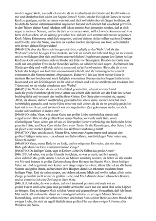 wird er sagen: Weib, was soll ich mit dir, da du verabscheust die Gnade und Kraft Gottes in
mir und überhebst dich wider den Segen Gottes?! Siehe, um der Heiligkeit Gottes in meiner
Kraft zu genügen, sei du verlassen von mir, und dich soll nicht eher ein Segen berühren, als
bis dich die Sonne siebentausendmal angesehen hat und dich allezeit hat waschend getroffen
in den Tränen deiner Reue! Alsdann will ich an meiner Statt jemanden senden, daß er dich
segne in meinem Namen; und so du dich erst erneuen wirst, will ich wiederkommen und von
ferne dich ansehen, ob du würdig geworden bist, daß ich dich anrühre mit meiner segnenden
Kraft. Meine Erinnerung wird dich umgeben, und auf deinem Acker sollen wachsen Dornen
und Disteln; aber der Same, aus dem da werden möchte ein Sprosse aus Gott, soll entrückt
sein derzeit deinen Eingeweiden!
[046,04] Da aber der Gatte solches geredet hätte, verließe er das Weib. Und als das
Weib aber solchen heiligen Ernst merkete, so fiele sie nieder zur Erde und finge an zu weinen
und zu wehklagen über sich und ihren unverzeihlichen Ungehorsam gegen des Gatten heilige
Kraft aus Gott und wälzete sich im Staube der Erde vor Traurigkeit. Da aber der Gatte nun
wohl sah den großen Ernst in der Reue des Weibes, so wird er bei sich sagen: ,Sie bereuet ihre
Sünde gewaltig und weiß sich nicht zu raten und zu helfen ob meiner Härte, die da ist ein
Schutz der heiligen aus Gott mir innewohnenden Kraft, und ihr Jammergeschrei macht
verstummen die Stimme meines Abgesandten. Daher will ich das Wort meiner Härte in
meinem Herzen brechen und mich lediglich von meiner überaus nachsichtigen Liebe leiten
lassen und vor der Zeit hingehen zu ihr und sie trösten und will sie anrühren und trocknen ihre
Tränen und so sie wieder annehmen zum Weibe!‘
[046,05] Das Weib aber, da sie sich fast blind geweint hat, erkennt erst nach und
nach die große Barmherzigkeit ihres Gatten und erhebt sich endlich von der Erde und schaut
hochbeglückt und -erstaunt das Antlitz ihres Gatten. Der Gatte aber ermahnt sie, sagend:
,Weib, du staunst, daß ich wortbrüchig geworden bin; allein siehe, meine Liebe hat mich
wortbrüchig gemacht, und meine Härte erbarmte sich deiner, da du sie so gewaltig gesänftet
hast mit deiner Reue, und so bin ich vor der angedrohten Zeit gekommen zu dir, um dich
wieder aufzunehmen in mein Herz!‘ –
[046,06] O siehe, Vater, wie dieser Gatte aus großer Liebe wortbrüchig wurde und
vergaß seine Härte ob der großen Reue seines Weibes, so wurde auch Gott, unser
allerheiligster Vater, schon gar oft aus zu übergroßer Liebe wortbrüchig und hielt nicht Seine
gerechte Härte, und Sein Zorn ist der Zorn einer Taube für die Reumütigen; aber Seine Liebe
ist gleich einer starken Quelle, welche das Weltmeer unablässig nährt!
[046,07] O Väter, und du auch, Mutter Eva, hebet eure Augen empor und schauet den
großen Heiligen unter uns, – ja schauet den liebevollsten, wortbrüchigen Vater unter uns,
Seinen Kindern!
[046,08] O Vater, meine Rede ist zu Ende, und es möge nun Der reden, der mir diese
Rede gab; denn vor Dem verstummt meine Zunge!
[046,09] O Du heiliger Vater, sage in Deiner Liebe Du Selbst das große Amen!“
[046,10] Und sehet, wie es der Henoch berichtete, so war es auch, und Ich sprach,
allen sichtbar, das große Amen. Und als sie Meiner ansichtig wurden, da fielen sie alle nieder
vor Mir und beteten in großer Zerknirschung ihres Herzens im Staube Mich, ihren heiligen
Vater, an. Und es getraute sich keiner, sein Auge emporzurichten; allein Ich rief sie alle beim
Namen und gebot ihnen, aufzurichten ihre Häupter, damit sie erkennen möchten ihren
heiligen Vater. Und sie sahen empor, und Adam erkannte Mich und wollte reden; allein seine
Zunge gehorchte nicht seiner zu großen Liebe, und Mich dauerte dieser schwachen Kinder,
und so verweilte Ich eine Zeitlang in ihrer Mitte.
[046,11] Und siehe, da war es denn, daß sich niemand getraute und auch vor zu
großer Furcht und Liebe ganz und gar nicht vermochte, auch nur ein Wort über seine Lippen
zu bringen. Und es dauerte Mich solcher Armut und grenzenlosen Verzagtheit, daß Ich ihnen
Mut und Kraft einhauchte, damit sie vermögend würden, zu ertragen Meiner Stimme
Donnerklang, und wohl verstehen möchten den hohen Sinn solcher Rede aus dem Munde der
ewigen Liebe, die sich da ergoß ähnlich einer großen Flut aus dem ewigen Urborne alles
Werdens und Seins.
 
