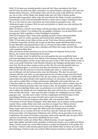 [046,12] Als denn nun alsobald gestärkt waren alle ihre Sinne und dadurch ihre Seele
und ihr Geist, da erhob sich Adam, unterstützt von seinen Kindern, und sprach voll Liebe und
demutsvollem Vertrauen: „O Du heiliger Vater, der Du die ewige Liebe Selbst bist, Du hast
uns, die wir alle voll der Sünde sind, gnädig milde und voll Liebe in Deiner großen
Barmherzigkeit angeschaut; daher wage ich armer Knecht der Sünde in meiner unendlichen
Vernichtung vor Dir, Dich mit bebendem Herzen zu bitten und zu fragen: O heiligster Vater!
Wo ist an uns allen nur eine Lebensfaser, die noch würdig im geringsten wäre, sich
frohlockend sagen zu können: Weil sie noch unverdorben sei, darum seist oder möchtest Du
zu uns gekommen sein?!
[046,13] Allein es sind alle unsere Haare schlecht geworden und nichts nütze jegliche
Faser unseres Lebens! O so möchtest Du uns gnädigst offenbaren, was da doch Deine Liebe
bewogen hat, Dich so gnädig in solche Niedrigkeit zu begeben!
[046,14] O heiligster Vater, nimm nicht ungnädig auf diese unsere zerknirschte Bitte
und Frage; doch wie allzeit, geschehe auch diesmal Dein allerheiligster Wille!“
[046,15] Und sehet, als der Adam solches aus der Tiefe seines Herzens geredet hatte
in Meinem Angesichte, da fielen alle wieder auf ihre Knie nieder und beteten Mich in ihrer
für den Menschen unaussprechlichen Liebe an; Ich aber trat ihnen näher und hieß sie,
nachdem sie ihrer Liebe Genüge taten, aufstehen und öffnen ihre Augen und ihre Ohren und
wohl vernehmen Mein Wort.
[046,16] Und als solches geschehen war, da erst richtete Ich folgende Worte an ihre
Herzen, die sinnlich oder naturgemäß also lauteten:
[046,17] „Kinder, höret! So spricht Der, der euch gegeben hat eine unsterbliche Seele
und einen lebendigen Geist aus Sich, daß ihr sollet erkennen Meine große Liebe zu euch, daß
Ich euch dereinst geben will das ewige Leben aus eurer Liebe zu Mir und aus Meiner Liebe zu
euch, so die große Schuld der Liebe dieselbe Schuld an der Heiligkeit getilgt haben wird zu
einer Zeit, die Ich erst dazu machen werde aus Mir. Wie Ich euch alle gemacht habe aus
Meiner Barmherzigkeit, so werde Ich auch diese Zeit bereiten aus Meiner Liebe.
[046,18] Wie Ich aber jetzt bin ein Geist der Gnade unter euch, so werde Ich dann
sein ein Mensch voll der höchsten Liebe unter den Menschen. Wie aber ihr auch jetzt
erkennet, daß Ich, euer Vater, zu euch gekommen bin als ein hoher, ewiger Geist aller Kraft
und Macht, und wohl wisset, daß Ich es bin, der nun solches zu euch redet, so werden Mich
jedoch dann eure späten Kinder nicht sogleich erkennen als schwachen, armen Bruder unter
sich, und sie werden Mich verfolgen und grausam mißhandeln und werden Mir tun, was
Cahin dem Ahbel tat. Aber es wird schwer werden, den Herrn des Lebens zu töten; denn da
wird Mein Scheintod gereichen allen zum ewigen Leben, die da glauben werden, daß Ich es
bin, der als ein mächtiger Retter unter sie gekommen ist, mit aller Macht der Liebe angetan,
um zu sühnen die Schuld, die euer Ungehorsam über euch verbreitet hat, wie über die ganze
Erde und über alle Sterne – denn auch dort gibt es Kinder, die uranfänglich aus dir, Adam,
gegangen sind –, die aber auch werden wird den Ungläubigen und Halsstarrigen in ihrer
eigenliebigen Bosheit zum ewigen Gerichte und so auch zum ewigen Tode.
[046,19] Und so werde Ich kommen sieben Male; aber zum siebenten Male werde
Ich kommen im Feuer Meiner Heiligkeit. Wehe dann denen, die da unlauter werden gefunden
werden! Diese werden fürder nicht mehr sein denn im ewigen Feuer Meines Zornes!
[046,20] Sehet, einmal war Ich schon da im Anfange der Welt, um zu erschaffen alle
Dinge wegen euch und euch wegen Mir. Bald werde Ich wiederkommen in großen
Wasserfluten, um zu waschen die Erde von der Pest; denn die Tiefen der Erde sind Mir ein
Greuel geworden voll schmutzigen Schlammes und voll Pest, die da geworden ist aus eurem
Ungehorsam. Da werde Ich kommen euretwegen, damit nicht zugrunde gehe die ganze Welt
und eine Linie bestehe, deren letzter Sprößling Ich sein werde.
[046,21] Und Ich werde zum dritten Male vielfach kommen, wie jetzt ungezählt zu
euch, bald sichtbar und bald wieder unsichtbar im Worte des Geistes, um vorzubereiten Meine
Wege. Und Ich werde zum vierten Male kommen in großer Not körperlich in der großen Zeit
der Zeiten. Und Ich werde kommen gleich darauf zum fünften Male im Geiste der Liebe und
aller Heiligung. Und Ich werde zum sechsten Male kommen innerlich zu jedem, der nach Mir
 