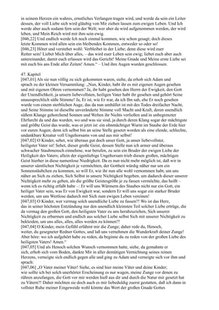 in seinem Herzen ein wahres, ernstliches Verlangen tragen wird, und werde da sein ein Leiter
dessen, der voll Liebe sich wird gläubig von Mir ziehen lassen zum ewigen Leben. Und Ich
werde aber auch sodann fern sein der Welt; wer aber da wird aufgenommen werden, der wird
leben, und Mein Reich wird mit ihm sein ewig.
[046,22] Und endlich werde Ich noch einmal kommen, wie schon gesagt; doch dieses
letzte Kommen wird allen sein ein bleibendes Kommen, entweder so oder so!
[046,23] Höret und verstehet wohl: Verbleibet in der Liebe; denn diese wird euer
Retter sein! Liebet Mich über alles, – das wird euer Leben sein ewig; liebet euch aber auch
untereinander, damit euch erlassen wird das Gericht! Meine Gnade und Meine erste Liebe sei
mit euch bis ans Ende aller Zeiten! Amen.“ – Und ihre Augen wurden geschlossen.

47. Kapitel
[047,01] Als sie nun völlig zu sich gekommen waren, siehe, da erhob sich Adam und
sprach zu der kleinen Versammlung: „Nun, Kinder, habt ihr es mit eigenen Augen gesehen
und mit eigenen Ohren vernommen? Ja, ihr habt gesehen den Herrn der Ewigkeit, den Gott
der Unendlichkeit, ja unsern liebevollsten, heiligen Vater habt ihr gesehen und gehört Seine
unaussprechlich süße Stimme! Ja, Er ist, wie Er war, da ich Ihn sah, ehe Er noch gesehen
wurde von einem sterblichen Auge, das da nun umhüllet ist mit des Todes dreifacher Nacht,
und Seine Stimme ist dieselbe unveränderte Stimme voll Macht und Kraft, deren unendlich
süßem Klange gehorchend Sonnen und Welten ihr Nichts verließen und in unbegrenzter
Ehrfurcht da und das wurden, wo und was sie sind, ja durch deren Klang sogar der mächtigste
und größte Geist das wurde, was er jetzt ist: ein ohnmächtiger Wurm im Staube der Erde hier
vor euren Augen; denn ich selbst bin an seine Stelle gesetzt worden als eine elende, schlechte,
undankbare Kreatur voll Ungehorsams von und aus mir selbst!
[047,02] O Kinder, sehet, wie überaus gut doch unser Gott, ja unser liebevollster,
heiligster Vater ist! Sehet, dieser große Geist, dessen Stelle nun ich armer und überaus
schwacher Staubmensch einnehme, war berufen, zu sein ein Bruder der ewigen Liebe der
Heiligkeit des Vaters; allein der eigenliebige Ungehorsam trieb diesen großen, mächtigen
Geist hierher in diese namenlose Niedrigkeit. Da es nun nicht mehr möglich ist, daß wir in
unserer sämtlichen Nichtigkeit je vermöchten, der Gottheit würdig näher nur um ein
Sonnenstäubchen zu kommen, so will Er, wie ihr nun alle wohl vernommen habt, um uns
näher an Sich zu ziehen, Sich Selbst in unsere Nichtigkeit begeben, um dadurch dieser unserer
Nichtigkeit mehr zu geben, als die größte Geistesgröße je zu fassen vermöchte, das heißt –
wenn ich es richtig erfaßt habe –: Er will uns Würmern des Staubes nicht nur ein Gott, ein
heiliger Vater sein, was Er von Ewigkeit war, sondern Er will uns sogar ein starker Bruder
werden, um uns Wertlose dadurch mit Sich zum ewigen Leben vereinen!
[047,03] O Kinder, wer vermag solch unendliche Liebe zu fassen?! Wo ist das Herz,
das in seiner höchsten Entzündung nur den unendlich kleinsten Teil solcher Liebe ertrüge, die
da vermag den großen Gott, den heiligsten Vater zu uns herabzuziehen, Sich unserer
Nichtigkeit zu erbarmen und endlich aus solcher Liebe selbst Sich mit unserer Nichtigkeit zu
bekleiden, um uns alles, alles, alles werden zu können?!
[047,04] O Kinder, mein Gefühl erlähmt mir die Zunge; daher rede du, Henoch,
weiter, du gesegneter Redner Gottes, und laß uns vernehmen die Wunderkraft deiner Zunge!
Aber höre: wo ich aufgehört habe zu reden, da beginne du zu reden von der großen Liebe des
heiligsten Vaters! Amen.“
[047,05] Und als Henoch solchen Wunsch vernommen hatte, siehe, da gemahnte er
sich, erhob sich vom Boden, dankte Mir in aller demütigen Vernichtung seines reinen
Herzens, verneigte sich endlich gegen alle und ging zu Adam und verneigte sich vor ihm und
sprach:
[047,06] „O Vater meiner Väter! Siehe, es sind hier meine Väter und deine Kinder;
wie sollte ich bei solch unerhörter Erscheinung es nur wagen, meine Zunge vor denen zu
rühren anzufangen, die Gott vor mir werden hieß aus dir und durch die Natur mir gesetzt hat
zu Vätern?! Daher möchten sie doch auch es mir liebeduldig zuerst gestatten, daß ich dann in
vollster Ruhe meiner Eingeweide wohl könnte das Wort der großen Gnade Gottes
 