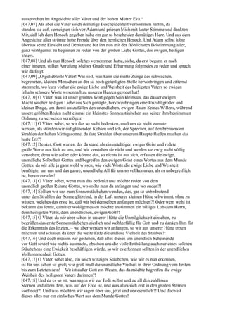aussprechen im Angesichte aller Väter und der hohen Mutter Eva.“
[047,07] Als aber die Väter solch demütige Bescheidenheit vernommen hatten, da
standen sie auf, verneigten sich vor Adam und priesen Mich mit lauter Stimme und dankten
Mir, daß Ich dem Henoch gegeben habe ein gar so bescheiden demütiges Herz. Und aus dem
Angesichte aller strömte hohe Freude über den herrlichen Henoch. Und Adam selbst lobte
überaus seine Einsicht und Demut und bat ihn nun mit der fröhlichsten Beistimmung aller,
ganz wohlgemut zu beginnen zu reden von der großen Liebe Gottes, des ewigen, heiligen
Vaters.
[047,08] Und als nun Henoch solches vernommen hatte, siehe, da erst begann er nach
einer inneren, stillen Anrufung Meiner Gnade und Erbarmung folgendes zu reden und sprach,
wie da folgt:
[047,09] „O geliebteste Väter! Was soll, was kann die matte Zunge des schwachen,
begrenzten, kleinen Menschen an der so hoch geheiligten Stelle hervorbringen und zitternd
stammeln, wo kurz vorher die ewige Liebe und Weisheit des heiligsten Vaters so ewigen
Inhalts schwere Worte wesenhaft zu unseren Herzen geredet hat!
[047,10] O Väter, was ist unser größtes Wort gegen Sein kleinstes, das da der ewigen
Macht solcher heiligen Liebe aus Sich genügte, hervorzubringen eine Unzahl großer und
kleiner Dinge, um damit auszufüllen den unendlichen, ewigen Raum Seines Willens, während
unsere größten Reden nicht einmal ein kleinstes Sonnenstäubchen aus seiner ihm bestimmten
Ordnung zu verwehen vermögen!
[047,11] O Väter, sehet, so wir das so recht bedenken, muß uns da nicht zumute
werden, als stünden wir auf glühenden Kohlen und ich, der Sprecher, auf den brennenden
Strahlen der hohen Mittagssonne, da ihre Strahlen über unserem Haupte fließen machen das
harte Erz?!
[047,12] Denket, Gott war es, der da stand als ein mächtiger, ewiger Geist und redete
große Worte aus Sich zu uns, und wir verstehen sie nicht und werden sie ewig nicht völlig
verstehen; denn wie sollte oder könnte das, so nichts ist aus sich, erfassen die ewige,
unendliche Selbstheit Gottes und begreifen den ewigen Geist eines Wortes aus dem Munde
Gottes, da wir alle ja ganz wohl wissen, wie viele Worte die ewige Liebe und Weisheit
benötigte, um uns und das ganze, unendliche All für uns so vollkommen, als es unbegreiflich
ist, hervorzurufen!
[047,13] O Väter, sehet, wenn man das bedenkt und möchte reden von dem
unendlich großen Ruhme Gottes, wo sollte man da anfangen und wo enden?!
[047,14] Sollten wir uns zum Sonnenstäubchen wenden, das, gar so unbedeutend
unter den Strahlen der Sonne glitzelnd, in der Luft unserer kleinen Hütte schwimmt, ohne zu
wissen, welches das erste ist, daß wir bei demselben anfangen möchten?! Oder wem wohl ist
bekannt das letzte, damit er wohlgemessen möchte anstimmen ein billiges Lob dem Herrn,
dem heiligsten Vater, dem unendlichen, ewigen Gott?!
[047,15] O Väter, da wir aber schon in unserer Hütte die Unmöglichkeit einsehen, zu
begrüßen das erste Sonnenstäubchen zierlich und wohlgefällig für Gott und zu danken Ihm für
die Erkenntnis des letzten, – wo aber werden wir anfangen, so wir aus unserer Hütte treten
möchten und schauen da über die weite Erde die endlose Vielheit des Staubes?!
[047,16] Und doch müssen wir gestehen, daß alles dieses uns unendlich Scheinende
vor Gott soviel wie nichts ausmacht, obschon uns die volle Enthüllung auch nur eines solchen
Stäubchens eine Ewigkeit beschäftigen würde, so wir es erkennen sollten in der unendlichen
Vollkommenheit Gottes.
[047,17] O Väter, sehet also, ein solch winziges Stäubchen, wie wir es nun erkennen,
ist für uns schon so groß; wie groß muß die unendliche Vielheit in ihrer Ordnung vom Ersten
bis zum Letzten sein! – Wo ist außer Gott ein Wesen, das da möchte begreifen die ewige
Weisheit des heiligsten Vaters darinnen?!
[047,18] Und da es so ist, was sagen wir zur Erde selbst und zu all den zahllosen
Sternen und allem dem, was auf der Erde ist, und was alles sich erst in den großen Sternen
vorfindet?! Und was möchten wir sagen über uns, jetzt und urwesentlich?! Und doch ist
dieses alles nur ein einfaches Wort aus dem Munde Gottes!
 