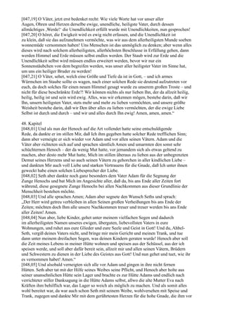 [047,19] O Väter, jetzt erst bedenket recht: Wie viele Worte hat vor unser aller
Augen, Ohren und Herzen derselbe ewige, unendliche, heiligste Vater, durch dessen
allmächtiges ,Werde!‘ die Unendlichkeit erfüllt wurde mit Unendlichkeiten, nun gesprochen!
[047,20] O höret, die Ewigkeit wird es ewig nicht erfassen, und die Unendlichkeit ist
zu klein, daß sie das aufzunehmen vermöchte, was wir aus dem allerheiligsten Munde soeben
wonnemüde vernommen haben! Uns Menschen ist das unmöglich zu denken; aber wenn alles
dieses wird nach solchem allerheiligsten, allerhöchsten Beschlusse in Erfüllung gehen, dann
werden Himmel und Erde müssen selbst endlos werden. Der Staub wird zur Erde und die
Unendlichkeit selbst wird müssen endlos erweitert werden, bevor wir nur ein
Sonnenstäubchen von dem begreifen werden, was unser aller heiligster Vater im Sinne hat,
um uns ein heiliger Bruder zu werden!
[047,21] O Väter, sehet, welch eine Größe und Tiefe da ist in Gott, – und ich armes
Würmchen im Staube sollte es wagen, nach einer solchen Rede sie deutend aufzutreten vor
euch, da doch solches für einen neuen Himmel gesagt wurde zu unserem großen Troste – und
nicht für diese beschränkte Erde?! Wir können nichts als nur lieben Ihn, der da allzeit heilig,
heilig, heilig ist und sein wird ewig. Alles, was wir erkennen mögen, bestehe darin, daß wir
Ihn, unsern heiligsten Vater, stets mehr und mehr zu lieben vermöchten, und unsere größte
Weisheit bestehe darin, daß wir Den über alles zu lieben vermöchten, der die ewige Liebe
Selbst ist durch und durch – und wir und alles durch Ihn ewig! Amen, amen, amen.“

48. Kapitel
[048,01] Und als nun der Henoch auf die Art vollendet hatte seine entschuldigende
Rede, da dankte er im stillen Mir, daß Ich ihm gegeben hatte solcher Rede trefflichen Sinn;
dann aber verneigte er sich wieder vor Adam und vor allen seinen Vätern. Adam und die
Väter aber richteten sich auf und sprachen sämtlich Amen und umarmten den sonst sehr
schüchternen Henoch – der da wenig Mut hatte, vor jemandem sich als etwas geltend zu
machen, aber desto mehr Mut hatte, Mich im stillen überaus zu lieben aus der unbegrenzten
Demut seines Herzens und so auch seinen Vätern zu gehorchen in aller kindlichen Liebe –
und dankten Mir auch voll Liebe und starken Vertrauens für die Gnade, daß Ich unter ihnen
geweckt habe einen solchen Liebesprecher der Liebe.
[048,02] Seth aber dankte noch ganz besonders dem Vater Adam für die Segnung der
Zunge Henochs und bat Mich im Angesichte aller, daß da, bis ans Ende aller Zeiten fort
während, diese gesegnete Zunge Henochs bei allen Nachkommen aus dieser Grundlinie der
Menschheit bestehen möchte.
[048,03] Und alle sprachen Amen; Adam aber segnete den Wunsch Seths und sprach:
„Der Herr wird getreu verbleiben in allen Seinen großen Verheißungen bis ans Ende der
Zeiten; möchten doch Ihm alle unsere Nachkommen treuer und treuer werden bis ans Ende
aller Zeiten! Amen.
[048,04] Nun aber, liebe Kinder, gehet unter meinem vielfachen Segen und dadurch
im allerheiligsten Namen unseres ewigen, überguten, liebevollsten Vaters in eure
Wohnungen, und ruhet aus eure Glieder und eure Seele und Geist in Gott! Und du, Ahbel-
Seth, vergiß deines Vaters nicht, und bringe mir mein Gericht und meinen Trank, und tue
dann unter meinem dreifachen Segen, was deinen Kindern geraten wurde! Henoch aber soll
die Zeit meines Lebens in meiner Hütte wohnen und speisen aus der Schüssel, aus der ich
speisen werde, und soll aber dafür bereit sein, allzeit mir und allen seinen Vätern, Brüdern
und Schwestern zu dienen in der Liebe des Geistes aus Gott! Und nun gehet und tuet, wie ihr
es vernommen habet! Amen.“
[048,05] Und alsobald verneigten sich alle vor Adam und gingen in ihre nicht fernen
Hütten. Seth aber tat mit der Hilfe seines Weibes seine Pflicht, und Henoch aber holte aus
seiner unansehnlichen Hütte sein Lager und brachte es zur Hütte Adams und endlich nach
verrichteter stiller Danksagung in die Hütte Adams selbst, allwo die alte Mutter Eva nach
Kräften ihm behilflich war, das Lager so weich als möglich zu machen. Und als somit alles
wohl bereitet war, da war auch schon Seth mit seinem Weibe, wohlversehen mit Speise und
Trank, zugegen und dankte Mir mit dem gerührtesten Herzen für die hohe Gnade, die ihm vor
 