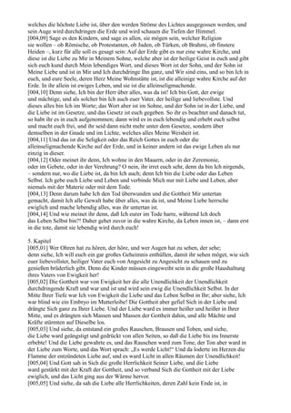 welches die höchste Liebe ist, über den werden Ströme des Lichtes ausgegossen werden, und
sein Auge wird durchdringen die Erde und wird schauen die Tiefen der Himmel.
[004,09] Sage es den Kindern, und sage es allen, sie mögen sein, welcher Religion
sie wollen – ob Römische, ob Protestanten, ob Juden, ob Türken, ob Brahmi, ob finstere
Heiden –, kurz für alle soll es gesagt sein: Auf der Erde gibt es nur eine wahre Kirche, und
diese ist die Liebe zu Mir in Meinem Sohne, welche aber ist der heilige Geist in euch und gibt
sich euch kund durch Mein lebendiges Wort, und dieses Wort ist der Sohn, und der Sohn ist
Meine Liebe und ist in Mir und Ich durchdringe Ihn ganz, und Wir sind eins, und so bin Ich in
euch, und eure Seele, deren Herz Meine Wohnstätte ist, ist die alleinige wahre Kirche auf der
Erde. In ihr allein ist ewiges Leben, und sie ist die alleinseligmachende.
[004,10] Denn siehe, Ich bin der Herr über alles, was da ist! Ich bin Gott, der ewige
und mächtige, und als solcher bin Ich auch euer Vater, der heilige und liebevollste. Und
dieses alles bin Ich im Worte; das Wort aber ist im Sohne, und der Sohn ist in der Liebe, und
die Liebe ist im Gesetze, und das Gesetz ist euch gegeben. So ihr es beachtet und danach tut,
so habt ihr es in euch aufgenommen; dann wird es in euch lebendig und erhebt euch selbst
und macht euch frei, und ihr seid dann nicht mehr unter dem Gesetze, sondern über
demselben in der Gnade und im Lichte, welches alles Meine Weisheit ist.
[004,11] Und das ist die Seligkeit oder das Reich Gottes in euch oder die
alleinseligmachende Kirche auf der Erde, und in keiner andern ist das ewige Leben als nur
einzig in dieser.
[004,12] Oder meinet ihr denn, Ich wohne in den Mauern, oder in der Zeremonie,
oder im Gebete, oder in der Verehrung? O nein, ihr irret euch sehr, denn da bin Ich nirgends,
– sondern nur, wo die Liebe ist, da bin Ich auch; denn Ich bin die Liebe oder das Leben
Selbst. Ich gebe euch Liebe und Leben und verbinde Mich nur mit Liebe und Leben, aber
niemals mit der Materie oder mit dem Tode.
[004,13] Denn darum habe Ich den Tod überwunden und die Gottheit Mir untertan
gemacht, damit Ich alle Gewalt habe über alles, was da ist, und Meine Liebe herrsche
ewiglich und mache lebendig alles, was ihr untertan ist.
[004,14] Und wie meinet ihr denn, daß Ich eurer im Tode harre, während Ich doch
das Leben Selbst bin?! Daher gehet zuvor in die wahre Kirche, da Leben innen ist, – dann erst
in die tote, damit sie lebendig wird durch euch!

5. Kapitel
[005,01] Wer Ohren hat zu hören, der höre, und wer Augen hat zu sehen, der sehe;
denn siehe, Ich will euch ein gar großes Geheimnis enthüllen, damit ihr sehen möget, wie sich
euer liebevollster, heiliger Vater euch von Angesicht zu Angesicht zu schauen und zu
genießen brüderlich gibt. Denn die Kinder müssen eingeweiht sein in die große Haushaltung
ihres Vaters von Ewigkeit her!
[005,02] Die Gottheit war von Ewigkeit her die alle Unendlichkeit der Unendlichkeit
durchdringende Kraft und war und ist und wird sein ewig die Unendlichkeit Selbst. In der
Mitte Ihrer Tiefe war Ich von Ewigkeit die Liebe und das Leben Selbst in Ihr; aber siehe, Ich
war blind wie ein Embryo im Mutterleibe! Die Gottheit aber gefiel Sich in der Liebe und
drängte Sich ganz zu Ihrer Liebe. Und der Liebe ward es immer heißer und heißer in Ihrer
Mitte, und es drängten sich Massen und Massen der Gottheit dahin, und alle Mächte und
Kräfte stürmten auf Dieselbe los.
[005,03] Und siehe, da entstand ein großes Rauschen, Brausen und Toben, und siehe,
die Liebe ward geängstigt und gedrückt von allen Seiten, so daß die Liebe bis ins Innerste
erbebte! Und die Liebe gewahrte es, und das Rauschen ward zum Tone, der Ton aber ward in
der Liebe zum Worte, und das Wort sprach: „Es werde Licht!“ Und da loderte im Herzen die
Flamme der entzündeten Liebe auf, und es ward Licht in allen Räumen der Unendlichkeit!
[005,04] Und Gott sah in Sich die große Herrlichkeit Seiner Liebe, und die Liebe
ward gestärkt mit der Kraft der Gottheit, und so verband Sich die Gottheit mit der Liebe
ewiglich, und das Licht ging aus der Wärme hervor.
[005,05] Und siehe, da sah die Liebe alle Herrlichkeiten, deren Zahl kein Ende ist, in
 