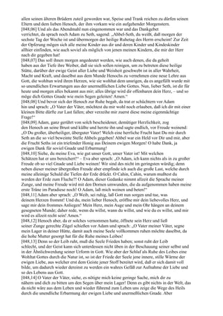 allen seinen älteren Brüdern zuteil geworden war, Speise und Trank reichen zu dürfen seinen
Eltern und dem lieben Henoch, der ihm vorkam wie ein aufgehender Morgenstern.
[048,06] Und als das Abendmahl nun eingenommen war und das Dankgebet
verrichtet, da sprach noch Adam zu Seth, sagend: „Ahbel-Seth, du weißt, daß morgen der
sechste Tag der Woche ist und übermorgen der heilige Ruhetag des Herrn erscheint! Zur Zeit
der Opferung mögen sich alle meine Kinder aus dir und deren Kinder und Kindeskinder
allhier einfinden, wie auch soviel als möglich von jenen meinen Kindern, die mir der Herr
nach dir gegeben hat!
[048,07] Das soll ihnen morgen angedeutet werden, wie auch denen, die da geholt
haben aus der Tiefe ihre Weiber, daß sie sich sollen reinigen, um zu betreten diese heilige
Stätte, darüber der ewige Geist aller Liebe und Weisheit geschwebt ist in aller Wahrheit,
Macht und Kraft, und daselbst aus dem Munde Henochs zu vernehmen eine neue Lehre aus
Gott, die wohltun wird ihren Herzen, wie sie wohltat dem unsrigen, da es angefüllt wurde mit
so unendlichen Erwartungen aus der unermeßlichen Liebe Gottes. Nun, lieber Seth, ist dir für
heute und morgen alles bekannt aus mir; alles übrige wird dir offenbaren dein Herz, – und so
möge dich Gottes Gnade wie mein Segen geleiten! Amen.“
[048,08] Und bevor sich der Henoch zur Ruhe begab, da trat er schüchtern vor Adam
hin und sprach: „O Vater der Väter, möchtest du mir wohl noch erlauben, daß ich dir mit einer
kleinen Bitte dürfte zur Last fallen; aber verzeihe mir zuerst diese meine eigenmächtige
Frage!“
[048,09] Adam, ganz gerührt von solch bescheidener, demütiger Herzlichkeit, zog
den Henoch an seine Brust und küßte und herzte ihn und sagte endlich, vor Freude weinend:
„O Du großer, überheiliger, überguter Vater! Welch eine herrliche Frucht hast Du mir durch
Seth an die so viel beweinte Stelle Ahbels gegeben! Ahbel war ein Held vor Dir und mir, aber
die Frucht Seths ist ein triefender Honig aus Deinem ewigen Morgen! O habe Dank, ja
ewigen Dank für soviel Gnade und Erbarmung!
[048,10] Siehe, du meine Eva, wie gut unser Gott, unser Vater ist! Mit welchen
Schätzen hat er uns bereichert!“ – Eva aber sprach: „O Adam, ich kann nichts als in zu großer
Freude ob so viel Gnade und Liebe weinen! Wir sind des nicht im geringsten würdig; denn
neben dieser meiner übergroßen Freude aber empfinde ich auch die große Last, welche durch
meine alleinige Schuld die Tiefen der Erde drückt. O Cahin, Cahin, warum mußtest du
werden der Erde zum Fluche?! O Adam, dieser Gedanke nimmt allzeit die Sprache meiner
Zunge, und meine Freude wird mit den Dornen umwunden, die da aufgenommen haben meine
erste Träne im Paradiese noch! O Adam, laß mich weinen und beten!“
[048,11] Adam aber sprach: „O Weib, sei ruhig, laß Gott nun sorgen und tue, was
deinem Herzen frommt! Und du, mein lieber Henoch, eröffne mir dein liebevolles Herz, und
sage mir dein frommes Anliegen! Mein Herz, mein Auge und mein Ohr hängen an deinem
gesegneten Munde; daher rede, wenn du willst, wann du willst, und wie du es willst, und mir
wird es allzeit recht sein! Amen.“
[048,12] Henoch aber, da er solches vernommen hatte, öffnete sein Herz und ließ
seiner Zunge gerechte Zügel schießen vor Adam und sprach: „O Vater meiner Väter, segne
mein Lager in deiner Hütte, damit auch meine Seele vollkommen ruhen möchte daselbst, da
die hohe Mutter gesorgt hat für die Ruhe meines Leibes!
[048,13] Denn so der Leib ruht, muß die Seele Frieden haben; sonst ruht der Leib
schlecht, und der Geist kann sich unterdessen nicht üben in der Beschauung seiner selbst und
in der Ähnlichwerdung seiner Urform in Gott. Wie aber der Schlaf als Ruhe des Leibes eine
Wohltat Gottes durch die Natur ist, so ist der Friede der Seele jene innere, stille Wärme der
ewigen Liebe, aus welcher erst dem Geiste jener Stoff bereitet wird, daß er sich damit voll
bilde, um dadurch wieder dereinst zu werden ein wahres Gefäß zur Aufnahme der Liebe und
so des Lebens aus Gott.
[048,14] O Vater der Väter, siehe, es nötigte mich keine geringe Sache, mich dir zu
nähern und dich zu bitten um den Segen über mein Lager! Denn es gibt nichts in der Welt, das
da nicht wäre aus dem Leben und wieder führend zum Leben uns zeige die Wege des Heils
durch die unendliche Erbarmung der ewigen Liebe und unermeßlichen Gnade. Aber
 
