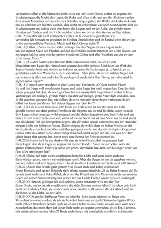 versäumen sollen es die Menschen nicht, alles aus der Liebe Gottes vorher zu segnen: die
Erscheinungen, die Nacht, das Lager, die Ruhe und alles in ihr und mit ihr. Alsdann werden
dem reinen Menschen die Gesichte des Schlafes zeigen getreu die Werke der Liebe im Geiste,
und es wird ihm ein leichtes werden, sich selbst zu erforschen; wer aber da unbeachtet läßt die
Erscheinungen und achtet nicht den Segen des Lagers und so der Ruhe, der gleicht einem
Blinden und Tauben, und die Liebe und das Leben werden an ihm stumm vorüberziehen.
[048,15] So aber ich nicht vermöchte Großes im Kleinsten zu gewahren, wie
vermöchte ich hernach zu gewahren im Großen Unendliches und im Unendlichen die ewige
Liebe und unendliche Weisheit, Macht und Kraft Gottes selbst?!
[048,16] Daher, o Vater meiner Väter, versage mir den Segen meines Lagers nicht,
und gib meiner Seele den Frieden, auf daß sie fröhlich möchte ruhen in der Liebe Gottes, um
zu zeugen kräftig dann von der großen Gnade im Geiste und aller Wahrheit aus der ewigen
Erbarmung. Amen.“
[048,17] Als aber Adam solch fromme Bitte vernommen hatte, da ließ er sich
hingeleiten zum Lager des Henoch und segnete dasselbe dreimal. Und da er das Werk des
Segens beendet hatte und wieder zurückkam an seine Stelle, da sagte er: „Henoch, es ist
geschehen nach dem Wunsche deiner Gottestreue! Aber siehe, da dir ein solcher Segen not
tut, so tut er ja allen not und wäre für mich gewiß auch nicht überflüssig; wer aber wird da
segnen mein Lager?“
[048,18] Henoch aber erwiderte in aller Liebe und Ehrfurcht: „O Vater meiner Väter!
Es sind die Berge voll von deinem Segen, und dein Lager hat wohl angeschaut Der, der dich
schon gesegnet hat eher, als noch geschaut hat ein menschlich Auge hinauf zu den lichten
Wohnungen des heiligen, großen Vaters. So aber der heilige, große Vater dich und alles, was
Er dir gegeben, gesegnet hat, wie solltest du etwa von mir einen Segen verlangen, da ich
selbst nur kaum ein kleiner Teil deines Segens aus Gott bin?!
[048,19] O sei in aller Ruhe aus Gott! Denn die Erde selbst ist nur dir unter die Füße
gestellt worden aus dem großen Überflusse des Segens aus dir und für dich; daher ist auch
dein Lager schon lange gar wohl gesegnet und dir dadurch gegönnt eine freie Ruhe und ein
hoher Friede deiner Seele aus Gott, während meine Seele nur ist eine Seele aus dir und somit
nur ein kleiner Teil des übergroßen Segens, der dir zuteil wurde unmittelbar aus der Hand der
ewigen Liebe des heiligsten Vaters. Daher mögest du wohl ruhen im hohen Frieden an der
Stelle, die da erleuchtet und über und über gesegnet wurde von der allerheiligsten Gegenwart
Gottes unter uns allen! Siehe, daher mögest du dich nicht sorgen um das, um was der Herr
schon lange eher gesorgt hat, bevor noch eine Sonne der Erde geleuchtet hat!
[048,20] Ich aber darf dir nur danken für eine so hohe Gnade, daß du gesegnet hast
mein Lager; aber dein Lager zu segnen mit meiner Hand, o Vater meiner Väter, wäre die
größte Vermessenheit! Oder wie sollte der geben, der nichts hat, dem, der da lange vorher von
Gott alles empfangen hat?!
[048,21] Siehe, ich habe nichts empfangen denn die Liebe und kann daher auch nur
diese wieder geben, wie ich sie empfangen habe! Aber der Segen ist nur dir gegeben worden,
und wir selbst sind dein Segen; daher ruhe du in allem Frieden deiner Seele aus Gott! Amen.“
[048,22] Adam aber wurde ganz gerührt von dieser Rede und küßte dreimal den
Mund Henochs und sprach folgende tiefe Worte, sagend nämlich: „O du lieber Henoch du! So
sprach einst auch mein Sohn Ahbel, als er auf der Flucht aus dem Paradiese mich und meinen
Segen auf seinen Schultern trug und selben mir im Lande Euchip wieder treulich zurückgab.
[048,23] O Henoch, je länger ich dich anhöre, desto bekannter wird mir der Ton
deiner Rede, und es ist, als vernähme ich die süße Stimme meines Ahbel! Ist schon dein Leib
nicht der Leib des Ahbel, so ist aber doch deine Gestalt vollkommen die des Ahbel, und so
die Rede, so die Liebe, so der Geist.
[048,24] O Du großer, heiligster Vater, es wird die Erde kaum zehnmal so lange von
Menschen bewohnt werden, als ich sie bewohnt habe und sie nach Deinem heiligsten Willen
noch leiblich bewohnen werde; doch so ich auch lebte bis ans Ende, wessen wäre wohl noch
zu gedenken, das mein Herz auf dieser Erde mehr zu segnen vermöchte, als so Du, o Jehova,
mir wiedergäbest meinen Ahbel?! Doch auch dieser mir unmöglich zu erfüllen scheinende
 