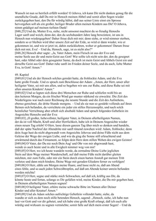 Wunsch ist nun so herrlich erfüllt worden! O Jehova, ich kann Dir nicht danken genug für die
unendliche Gnade, daß Du mir in Henoch meinen Ahbel und somit allen Segen wieder
zurückgegeben hast, den Du für würdig hältst, daß aus seiner Linie einst ein Sprosse
hervorgehen soll als ein großer, heiliger Bruder allen meinen Kindern aus Dir! O Jehova,
nimm gnädigst auf meinen tiefsten Dank!
[048,25] Und du, Mutter Eva, siehe, nicht umsonst machtest du so freudig Henochs
Lager sanft und weich; denn der, den du sechshundert Jahre lang beweintest, ist uns in
Henoch nun wiedergegeben! Daher freue dich mit mir; denn siehe, er wird nimmer sterben,
sondern so er bleiben wird über unsere Zeit auf der Erde, so wird er dann wieder, wie er
gekommen ist, und wie er jetzt ist, dahin zurückkehren, woher er gekommen! Darum freue
dich mit mir, Eva! – Und du, Henoch, sage, ist es nicht also?“
[048,26] Henoch aber sagte: „Ja, Vater Adam, mein Fleisch ist aus der Eva und
meine Seele aus dir und mein Geist aus Gott! Wie sollte ich nicht sein der, den du gesegnet
hast, oder Ahbel oder dein gesegneter Same, da doch ist mein Geist und Ahbels Geist ein und
derselbe Geist aus Gott! Daher ruhe sanft im Frieden deiner Seele, und du auch, liebe Mutter
Eva, in Gott! Amen.“

49. Kapitel
[049,01] Und als der Henoch solches geredet hatte, da frohlockte Adam, und die Eva
hatte große Freude. Und es sprach zum Beschlusse der Adam: „Amen, der Herr, unser aller
heiligster Vater, sei mit uns allen, und so begeben wir uns zur Ruhe, und diese Ruhe sei mit
allen unseren Kindern! Amen.“
[049,02] Und so legten sich diese drei Menschen zur Ruhe und schliefen wohl bis an
den heiteren Morgen, da ein frischer Wind gar munter stärkend sie erweckte. Die Zeit des
Niederlegens war nach eurer Rechnung die neunte Stunde und die Zeit des Aufstehens,
ebenso gerechnet, die dritte Stunde morgens. – Und als sie nun so gestärkt vollends auf ihren
Beinen sich befanden, da verrichtete ein jeder ein stilles Herzensopfer, und nach solch
heimlicher Verrichtung aber erhob sich alsobald Adam und sprach folgendes Gebetlein im
Angesichte Henochs und der Eva:
[049,03] „O großer, liebevollster, heiligster Vater, in Deinem allerheiligsten Namen,
der da ist voll Macht, Kraft und aller Herrlichkeit, habe ich in Deinem Angesichte wieder
einen neuen Tag erlebt! O Herr, lasse diesen ganzen Tag über mich so denken und handeln,
daß der späte Nachruf der Abendröte mir sanft tönend zuwehen wird: Adam, frohlocke; denn
dein Auge hast du nicht abgewandt vom Angesichte Jehovas und deine Füße nicht aus dem
Geleise der Wege der ewigen Liebe, und wie da ging die Sonne still erleuchtend und
erwärmend durch das Firmament, so folgte dein Herz dem stillen Wehen des ewigen Geistes!
[049,04] O Vater, der Du nie noch Dein Aug' und Ohr von mir abgewandt hast,
wende es auch heute und in alle Ewigkeit nimmer weg von mir!
[049,05] O Herr, wo ich heute wandeln werde, da zermalme Deine Liebe jeglichen
Stein auf dem Wege meiner Wanderschaft, auf daß meine Füße nicht darüber gleiten
möchten, mir zum Falle, oder mir ein Stein durch einen harten Anstoß gar meinen Tritt
verletze und dann mich hindere, Deine Wege mit geraden Gliedern ferner zu verfolgen!
[049,06] O Herr, zähle am Morgen meine Haare, und lasse nicht zu, daß am Abend
eines fehle, und so auch jeden Schweißtropfen, auf daß am Abende keiner unrein befunden
werden möchte!
[049,07] O Herr, segne und stärke mich Schwachen, auf daß ich, kräftig aus Dir, da
könnte heute und fortan, solange es Dir gefallen wird, meine Kinder, die Du mir gegeben hast,
in Deinem allerheiligsten Namen segnen!
[049,08] O heiligster Vater, erhöre meine schwache Bitte im Namen aller Deiner
Kinder und aller Kreatur! Amen.“
[049,09] Und als Adam solches aufrichtige Gebetlein vollendet hatte, siehe, da
wandte er sich zu dem noch stille betenden Henoch, sagend: „Henoch, siehe, ich habe nun
laut vor Gott und vor dir gebetet, und ich habe eine große Kraft erlangt, daß ich euch alle
würdig und wirksam zu segnen vermöchte; somit falle auf dich mein erster Segen! – Und da
 