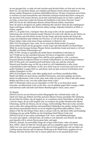 du nun gesegnet bist, so stehe auf und verrichte auch du dein Gebet vor Gott und vor mir laut,
damit wir, ich und deine Mutter, uns würdigst und überaus fromm erbauen möchten an
deinem sanften Morgenrote in deinem liebeerfüllten Herzen. Du hast vernommen mein Gebet,
in welchem ich mein menschliches und väterliches Anliegen treulich dem Herrn vortrug aus
der innersten Tiefe meines Herzens; da du aber nicht beten kannst als ein Vater, sondern als
ein Sohn, so lasse laut werden die Stimme der kindlichen Liebe deines Herzens! Amen.“
[049,10] Und als der liebefromme Henoch solchen Wunsch Adams vernommen
hatte, da stand er alsogleich auf, dankte inbrünstig Mir und dem Adam für den empfangenen
Segen und begann endlich, dem Wunsche Adams zufolge, folgendes Gebetlein an Mich zu
richten, sagend:
[049,11] „O großer Gott, o heiligster Vater, Du ewige Liebe voll der unermeßlichsten
Erbarmung und voll der heiligsten Gnade! Obschon ich wohl weiß, daß Du nur des Wortes im
Herzen achtest und nicht hörest auf den Ton der Zunge und nicht ansiehst den Hauch der
Lunge und mißachtest jede Gebärde des Fleisches, so will ich aber dem frommen Wunsche
Deines Sohnes Adam nach meine Zunge anstimmen zu Deinem Lobe.
[049,12] O Du heiligster Vater, siehe, als ein schwaches Kind streckte ich gestern
meine müden Glieder auf das gesegnete, weiche Lager und ruhte daselbst zur Kraft Deiner
Milde bis an den heutigen heiligen Morgen Deiner unendlichen Gnade und stand so voll und
überfüllt von Deinen Erbarmungen auf!
[049,13] Wer vermag zu ergründen die Größe Deiner unendlichen Liebestaten an
mir?! O daß ich nur den unendlich kleinsten Teil davon zu begreifen vermöchte!
[049,14] Was ist der Mensch gegen Dich, daß Du seiner gedenkest, o Du, vor dessen
leisestem Hauche Ewigkeiten fliehen wie leichte Schneeflocken vor dem heftigsten Sturme!
[049,15] Wie groß, wie unendlich groß muß Deine Liebe sein, daß der schwache
Mensch noch bestehen mag vor Dir, da er doch ist voll Undankbarkeit in aller seiner
vermeintlichen Liebe und Demut vor Dir, da er doch ewig nie wissen kann und wird, ein wie
großer Schuldner er gegen Dich ist, und ebenso auch nie ganz ermessen wird können seine
endlose Niedrigkeit vor Dir!
[049,16] O heiligster Vater, siehe daher gnädig herab von Deiner unendlichen Höhe,
Macht und Stärke auf mich ebenso unendlich Schwachen, und nimm gnädigst auf meine
höchst unvollkommene Liebe zu Dir; denn siehe, hätte ich auch die vollste Liebe aller meiner
Brüder und Väter in mir, was wäre selbst dann meine Liebe?
[049,17] Weltenalle sind ja nur ein Tautropfen vor Dir! Oh, so sei denn diese meine
schwache, unvollkommene Liebe zu Dir alles, was ich dankbar gegen Dich vermag; o stärke
mich darinnen mehr und mehr nach Deiner Barmherzigkeit! Amen, amen, amen.“

50. Kapitel
[050,01] Und als nun der Henoch solches Morgengebet laut vollendet hatte, siehe, da
erhob sich Adam gar fröhlich und lobte und pries Meinen Namen und dankte Mir inbrünstig
für die Gabe des Gehörs, das da tauglich ist, zu vernehmen solche Herrlichkeit, und für das
Licht der Augen, die da wohl tauglich sind, zu erschauen die großen Wunderwerke Meiner
Erbarmung, und für die Stimme, die da vermag, wohlverständige Worte des Lobes und aller
noch so über alles unbegreiflichen und unendlichen Erhabenheit des großen, heiligen Gottes
dem kleinen menschlichen Herzen soviel als möglich begreiflich näherzuführen. Und so
dankte er Mir für alle übrigen Sinne; denn er sah gar wohl ein, daß deren Gabe und beständige
Erhaltung eine gar große Wohltat aus der freigebigen Hand Meiner Liebe sind.
[050,02] Und als er nun solche nochmaligen Lob-, Preis- und Dankbetrachtungen,
wie auch sonst täglich, vollendet hatte, da wandte er sich abermals zum Henoch, der dabei
auch dasselbe still in seinem Herzen getan hatte, und sagte:
[050,03] „Henoch, du auserwählte Zunge der ewigen Liebe Gottes, siehe, ich nannte
dich ,Ahbel‘; allein ich habe dir Unrecht getan und war undankbar gegen Gott! Denn siehe,
Ahbel war zwar mein erster gesegneter Sohn, den mir Gott gegeben hat, und war daher ein
Liebling meines Herzens und ein getreues Werkzeug in der Hand Gottes, gegeben mir zur
Rettung; dich aber hat der Herr nun in meiner späten Zeit zu mir gesandt gleich einer
 