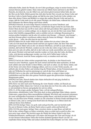 stärkenden Salbe, damit die Wunde, die mir Cahin geschlagen, möge in meiner letzten Zeit in
meinem Herzen geheilt werden. Denn wärest du nur Ahbels Seele und Geist in der Hülle
Henochs, da wärest du, was der Ahbel war, und wärest gleich meinem lieben Seth, den mir
der Herr an die Stelle Ahbels gesetzt hat; dich aber hat der Herr erweckt aus Seiner Liebe und
hat diese Liebe in Jareds Samen gelegt, auf daß du eine reine Frucht der Liebe würdest, um
dann allen deinen Vätern und Brüdern zu zeigen den sanften Weg der Liebe und auch zu
zeigen, daß die Liebe mehr ist als alle unsere Weisheit, die fallen kann, während die Liebe aus
dem Schlamme des Meeres Berge und Felsen schafft.
[050,04] O Henoch, du mein lieber Henoch, komme her an meine Vaterbrust, und
lasse dich lieben und segnen im Überflusse, auf daß dein Segen reiche bis ans Ende aller
Zeiten! Denn du hast nun ein Öl in mein schon sehr hart gewordenes Herz gegossen, daß es
nun wieder weich zu werden anfängt, wie es damals war, als mir der Herr zum ersten Male
meine liebe Gehilfin entgegenführte; und es entfaltet sich ein vielästiger Rosenstrauch in
meinen großen Gedanken, und da sehe ich zuoberst eine Knospe – o Henoch, eine Knospe! –,
und diese Knospe glänzt verschlossen stärker denn die Sonne am Mittage! – Doch nichts
weiter davon; – siehe, das alles hast du nun bewirkt!
[050,05] Daher bist du weder Ahbel noch Seth, sondern bist ein reines Leben der
Liebe aus Gott durch den Samen Jareds und hast ein eigenes Leben, das dem Tode nimmer
unterliegen wird. Daher teile an alle von deinem Überflusse, auf daß sie auch erkennen
möchten, daß nicht die Weisheit, sondern nur die Liebe das wahre ewige Leben aus Gott ist;
denn jetzt erst sehe ich selbst, daß ich in der Liebe nur werde unzerstörbar sein ewig. Denn
alle unsere Weisheit wird und muß zunichte werden vor Gott; aber die Liebe, die kleine
Liebe, wird dereinst großgezogen werden von Gott, da Er Selbst lauter Liebe ist.
[050,06] O Henoch, wenn die Sonne aufgehen wird, so ermahne mich und rede,
amen.“
[050,07] Und als der Adam solches ausgeredet hatte, da drückte er den Henoch noch
einmal an seine Vaterbrust, segnete ihn noch einmal und hieß ihn dann nachsehen, ob Seth
noch schlafe und seine Kinder in ihren Hütten, und auch zu sehen, wie die Sterne stehen, und
ob die Sonne sich schon ihrem Aufgange nähere, und wie es in den Tiefen aussehe, ob
neblicht oder ob ohne Nebel, und welchen Zug die Winde haben, ob das Firmament ganz rein
oder mit Wölkchen hie und da untermengt sei, und ob das Gras wohl betaut sei.
[050,08] Und so er das alles wohl betrachtet haben werde, so möge er dann wieder
zurückkehren und ihm über alles getreue Nachricht gegen den gloriereichen Aufgang der
Morgensonne geben.
[050,09] Und siehe, Henoch dankte dem Adam ehrfurchtsvoll und ging alsobald zu
tun, was ihm Adam geboten hatte.
[050,10] Es war aber nach eurer Rechnung die vierte Stunde vorüber, als Henoch aus
der geheiligten Hütte Adams trat. Und als er nun denn also ins Freie trat, siehe, da ermahnte
er sich alsobald im Herzen und gedachte bei sich im stillen:
[050,11] „O Du ewiger, großer, heiligster Vater, voll der unbegreiflichsten,
allerreinsten, allerhöchsten Liebe! Wie klein doch ist diese geheiligte Hütte Adams, unseres
Erdenvaters, gegen dieses Dein unermeßliches Gebäude! Wie klein und vereinzelt schimmern
die sonst weltengroßen Feuersterne in Deinem großen Hause, und doch hat deren Zahl kein
Ende, wie das Haus keine Wände, sondern sie alle schweben in Deiner Gnade und hängen fest
an Deiner Liebe, und es vermag keine Kraft denn die Deinige sie zu führen durch der
endlosen Kreise ferne Bahnen.
[050,12] O Du heiliger Vater, wie groß, stark und gut bist Du, und wie herrlich mußt
Du sein in Deinem Lichte, da Deine Nacht schon so groß, schön und herrlich ist!
[050,13] O Du mein guter, heiliger Vater, erweitere meine zu enge Brust, auf daß ich
Dich in den vollsten Zügen zu lieben vermöchte; denn zu schön und zu groß ist alles, was
jetzt mein Auge schaut! Wie herrlich ragen die Wipfel der hohen Zedern in die freie,
lichtdurchschimmerte, sanftbewegte Luft empor und bewegen ihre Äste und Zweige, als ob
sie den Sternen liebewinkten! Dann aber kommt alsobald irgendein Hauch von Dir: sie
empfinden Deine heilige Nähe und senken alsobald ihre hohen Häupter zur Erde. Jedoch bald
 