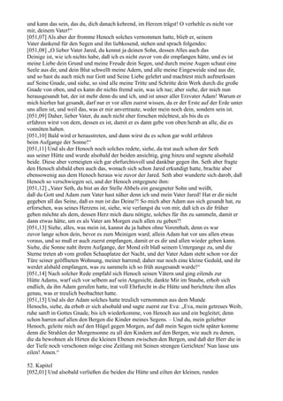 und kann das sein, das du, dich danach kehrend, im Herzen trägst! O verhehle es nicht vor
mir, deinem Vater!“
[051,07] Als aber der fromme Henoch solches vernommen hatte, blieb er, seinem
Vater dankend für den Segen und ihn liebkosend, stehen und sprach folgendes:
[051,08] „O lieber Vater Jared, du kennst ja deinen Sohn, dessen Alles auch das
Deinige ist, wie ich nichts habe, daß ich es nicht zuvor von dir empfangen hätte, und es ist
meine Liebe dein Grund und meine Freude dein Segen, und durch meine Augen schaut eine
Seele aus dir, und dein Blut schwellt meine Adern, und alle meine Eingeweide sind aus dir,
und so hast du auch mich nur Gott und Seine Liebe gelehrt und machtest mich aufmerksam
auf Seine Gnade, und siehe, so sind alle meine Tritte und Schritte dein Werk durch die große
Gnade von oben, und es kann dir nichts fremd sein, was ich tue; aber siehe, der mich nun
herausgesandt hat, der ist mehr denn du und ich, und ist unser aller Erzvater Adam! Warum er
mich hierher hat gesandt, darf nur er vor allen zuerst wissen, da er der Erste auf der Erde unter
uns allen ist, und weil das, was er mir anvertraute, weder mein noch dein, sondern sein ist.
[051,09] Daher, lieber Vater, du auch nicht eher forschen möchtest, als bis du es
erfahren wirst von dem, dessen es ist, damit er es dann gebe von oben herab an alle, die es
vonnöten haben.
[051,10] Bald wird er heraustreten, und dann wirst du es schon gar wohl erfahren
beim Aufgange der Sonne!“
[051,11] Und als der Henoch noch solches redete, siehe, da trat auch schon der Seth
aus seiner Hütte und wurde alsobald der beiden ansichtig, ging hinzu und segnete alsobald
beide. Diese aber verneigten sich gar ehrfurchtsvoll und dankbar gegen ihn. Seth aber fragte
den Henoch alsbald eben auch das, wonach sich schon Jared erkundigt hatte, brachte aber
ebensowenig aus dem Henoch heraus wie zuvor der Jared. Seth aber wunderte sich darob, daß
Henoch so verschwiegen sei, und der Henoch entgegnete ihm:
[051,12] „Vater Seth, du bist an der Stelle Ahbels ein gesegneter Sohn und weißt,
daß du Gott und Adam zum Vater hast näher denn ich und mein Vater Jared! Hat er dir nicht
gegeben all das Seine, daß es nun ist das Deine?! So mich aber Adam aus sich gesandt hat, zu
erforschen, was seines Herzens ist, siehe, wie verlangst du von mir, daß ich es dir früher
geben möchte als dem, dessen Herz mich dazu nötigte, solches für ihn zu sammeln, damit er
dann etwas hätte, um es als Vater am Morgen euch allen zu geben?!
[051,13] Siehe, alles, was mein ist, kannst du ja haben ohne Vorenthalt, denn es war
zuvor lange schon dein, bevor es zum Meinigen ward; allein Adam hat vor uns allen etwas
voraus, und so muß er auch zuerst empfangen, damit er es dir und allen wieder geben kann.
Siehe, die Sonne naht ihrem Aufgange, der Mond eilt blaß seinem Untergange zu, und die
Sterne treten ab vom großen Schauplatze der Nacht, und der Vater Adam steht schon vor der
Türe seiner geöffneten Wohnung, meiner harrend; daher nur noch eine kleine Geduld, und ihr
werdet alsbald empfangen, was zu sammeln ich so früh ausgesandt wurde!“
[051,14] Nach solcher Rede empfahl sich Henoch seinen Vätern und ging eilends zur
Hütte Adams, warf sich vor selbem auf sein Angesicht, dankte Mir im Staube, erhob sich
endlich, da ihn Adam gerufen hatte, trat voll Ehrfurcht in die Hütte und berichtete ihm alles
genau, was er treulich beobachtet hatte.
[051,15] Und als der Adam solches hatte treulich vernommen aus dem Munde
Henochs, siehe, da erhob er sich alsobald und sagte zuerst zur Eva: „Eva, mein getreues Weib,
ruhe sanft in Gottes Gnade, bis ich wiederkomme, von Henoch aus und ein begleitet; denn
schon harren auf allen den Bergen die Kinder meines Segens. – Und du, mein geliebter
Henoch, geleite mich auf den Hügel gegen Morgen, auf daß mein Segen nicht später komme
denn die Strahlen der Morgensonne zu all den Kindern auf den Bergen, wie auch zu denen,
die da bewohnen als Hirten die kleinen Ebenen zwischen den Bergen, und daß der Herr die in
der Tiefe noch verschonen möge eine Zeitlang mit Seinen strengen Gerichten! Nun lasse uns
eilen! Amen.“

52. Kapitel
[052,01] Und alsobald verließen die beiden die Hütte und eilten der kleinen, runden
 