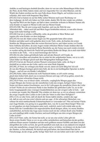 Anhöhe zu und bestiegen alsobald dieselbe; denn sie war nur zehn Mannslängen höher denn
der Platz, da die Hütte Adams stand, und war ringsumher frei von allen Bäumen, und die
Wipfel der Zedern reichten nur bis zum Fuße dieses freien Hügels, auf welchen zwar ein
schmaler, aber sonst recht bequemer Weg führte.
[052,02] Und so kamen sie auf die Höhe sieben Minuten nach eurer Rechnung vor
dem Aufgange; da ließ sich Adam zur Erde nieder, dankte Mir für den wieder neu erlebten
Tag und bat Mich um den Segen, auf daß er dann vermöchte wirksam in Meinem Namen alle
seine Kinder zu segnen in Meiner Liebe und aus Meiner Gnade.
[052,03] (NB. Was ihr jetzt wenig mehr beachtet, und was die Welt für eine
Albernheit hält, – daher auch Ich und Mein Segen fernbleiben müssen, so nun alles dessen
lange nicht mehr benötigt wird!)
[052,04] Und als er solches vollbrachte, siehe, da gewahrte er Mein Wehen und
segnete alle seine Kinder vor dem Aufgange.
[052,05] Als nun der Adam seinen Segen aus Mir gespendet hatte allen seinen
Kindern und dabei auch wohl gedachte derer in der Tiefe, siehe, da brachen die ersten
Strahlen der Morgensonne über den weiten Horizont hervor, und Adam weinte vor Freude
beim Anblicke derselben, da seine Augen wieder erblickten Meine Gnade strahlen über die
weiten Fluren der Erde und durch Meine Barmliebe aus der Sonne nun auch wieder erwärmt
zu werden anfing der durch die Nacht kalt gewordene Boden der Berge, da es auch stets kälter
war denn in der Tiefe, – wie es noch heutzutage der Fall ist.
[052,06] Als aber Adam gefrohlockt hatte und sah den Henoch voll Freude, da
gedachte er desselben und ermahnte ihn zu reden bei der aufgehenden Sonne, wie er es sich
schon früher am Morgen gleich nach dem Morgengebete bedungen hatte.
[052,07] Und als der Henoch solchen Wunsch vernommen hatte, siehe, da fing er
alsobald an zu reden aus der Liebe, und es war seine Rede folgende:
[052,08] „O Vater, du verlangst eine Rede von mir, deren ich nicht fähig bin! Ich soll
dir nun den Morgen besingen gleich dem Seth, der da ist ein hochbegabter Sprecher in derlei
Dingen – und ich nur ein blinder Liebefühler!
[052,09] Siehe, daher möchtest du wohl Nachsicht haben, so ich's nicht vermag
gleich dem hohen Seth; doch was in meinem Herzen sich regt, will ich ja geben, soweit die
Fähigkeit meiner schwachen Zunge reicht.
[052,10] O Vater, was ist dieser matte, schwache, vergängliche Morgen gegen den
ewigen Morgen des Geistes aus der unendlichen Liebe des ewigen, heiligen Vaters! Diese
Sonne mit ihrem matten Geschimmer, was ist ihr Licht gegen die unendliche Glorie der Liebe
in Gott? Nichts als ein schwarzer Punkt in den Strahlen der göttlichen Liebe! Ja, sie ist der
letzte Ausgangspunkt eines winzigen Gnadenfünkchens aus der ewigen Liebe in Gott, – und
es nimmt uns wunder ihre Majestät! Was würden wir denn tun, so wir zu schauen vermöchten
die ewige Urquelle alles Lichtes in der Liebe des Vaters in aller ihrer Heiligkeit?!
[052,11] Es sei aber ferne, daß ich darob die Sonne tadeln möchte, sondern das sage
ich, daß sie sein soll eine erste Lehrerin und uns sage: ,O ihr schwachen Menschen, was
schauet ihr mich mattleuchtende Erdenerleuchterin so verwundert an?! Was auf meiner Fläche
euer Auge blendet, wie gering ist es gegenüber dem, was ihr in eurer Brust berget! Wäre mir
so viel gegeben wie dem Geringsten unter euch, wahrlich, mein Licht würde nahe an die
fernen Pole der Unendlichkeit mit ungeschwächter Kraft dringen; allein, wo meine Strahlen
zurückbleiben, da breitet das Auge eures Geistes noch mit der vollsten Kraft seine Strahlen
aus und empfängt dafür wieder frischere und noch kräftigere aus dem ewigen Morgen der
Liebe in Gott!‘
[052,12] O Vater, siehe, die Sonne hat recht, so sie uns eine solche Lehre gibt mit
ihrem ersten Strahle! Denn so wir zu uns selbst zurückkehren und betrachten da den großen,
endlosen Raum unserer Gedanken und den noch größeren unserer Gefühle und dann erst den
allergrößten der Liebe zu Gott, der gewiß unendlich sein muß, da es uns dadurch erst möglich
wird, den unendlichen, ewigen Gott zu erfassen und so zu lieben, wie können wir da das Licht
des Staubes, es fast anbetend, für herrlich und groß halten, das hinreichend Platz hat im
Fleischesauge, da der ewige, große, heilige Vater Sich von uns lieben und in der Liebe wohl
 