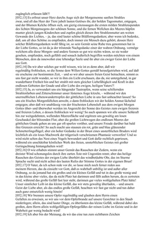zugänglich erfassen läßt?!
[052,13] Es erfreut unser Herz durchs Auge sich der Morgensonne sanften Strahles
zwar, und all das Heer der Tiere jubelt lauten Getöses ihr, der holden Tagesmutter, entgegen,
und der Blumen Kelche öffnen sich, um gierig einzusaugen die ersten milden Strahlenspenden
des lichten Morgensegens der schönen Sonne, und die fernen Wellchen des Meeres hüpfen
munter gleich jungen Kinderchen und zupfen gleich diesen ihre Strahlenmutter am weiten
Gewande des Lichtes, – ja, das sind lauter schöne Bildformgedanken; aber wenn ich bedenke,
daß, um all dies Schöne zu empfinden, doch immer ein Mensch dazu gehört, dessen Herz
solcher Bildformgedanken wohl fähig ist, so sein Gemüt seine Ruhe treu genommen hat in
der Liebe Gottes, so ist da ja der tröstende Nachgedanke einer der wahren Ordnung, vermöge
welchem alle diese Morgen- und andere Szenen so gut wie nichts wären, so sie weder
gesehen, empfunden, noch gefühlt und sonach äußerlich begriffen werden möchten von einem
Menschen, dem da innewohnt eine lebendige Seele und ihr aber ein ewiger Geist der Liebe
aus Gott.
[052,14] Da wir aber solches gar wohl wissen, wie ist es denn aber, daß wir
regelmäßig frohlocken, so die Sonne dem Willen Gottes gemäß heraufgetrieben wird, auf daß
sie erscheine zur bestimmten Zeit, – und so wir aber unsern freien Geist betrachten, nimmt es
uns fast gar nicht wunder, so wir in ihm ein Licht erschauen, das da, nie untergehend, in gar
wunderbarer Freiheit hin und her strahlt mit stets gleicher Liebefähigkeit und Kraft in den
endlosen Gebieten der Gnade und aller Liebe des ewigen, heiligen Vaters?!
[052,15] Ja, es verwundert uns ein hängender Tautropfen, wenn seine schillernden
Strahlenfarben und Zitterschimmer unser lüsternes Auge kitzeln, – während wir den
unermeßlichen Lebenswundertropfen der göttlichen Liebe in uns fast unbeachtet lassen! So
uns ein frisches Morgenlüftchen anweht, o dann frohlocken wir der holden Anmut lächelnd
entgegen; aber daß wir unablässig von der frischesten Lebensluft aus dem ewigen Morgen
Gottes über- und überwehet werden im Angesicht der Sonne des Geistes zum ewigen freieren
und freieren Leben, o dessen frohlocken wir wenig! So auch spannen wir alle unsere Sehkraft
hin zur weitgedehnten, wellenden Meeresfläche und ergötzen uns gewaltig am losen
Geschaukel der blitzenden Flut; aber die großen Lichtwogen des endlosen Meeres der
göttlichen Gnade gehen an uns gar oft spurlos vorüber, und unsere Freude darüber hat bald
ihre Grenzen erreicht! So auch macht uns staunen ein rot, grün und blau glänzender
Schmetterlingsflügel; aber ein hoher Gedanke in der Brust eines unsterblichen Bruders wird
leichtlich als ein loses Machwerk der trügerisch verschrieenen Phantasie verworfen! Und so
wird nicht selten das Nest eines Vogels bewundert und Gott dafür rechtlich gepriesen,
während ein unschätzbar köstliches Werk des freien, unsterblichen Geistes mit großer
Geringachtung hintangehalten wird!
[052,16] O wie erhaben stimmt unser Gemüt das Rauschen der Zedern, wenn ein
dreister Wind schonungslos durch ihre zarten Äste mit Ungestüm rennt; aber das heilige
Rauschen des Geistes der ewigen Liebe überhört das windbetäubte Ohr, das im Sturme
Sprache sucht und nicht achtet des lauten Rufes der Stimme Gottes in der eigenen Brust!
[052,17] O Vater, da ich schon rede vor dir, so lasse mich noch ferner reden aus
meinem Herzen, das da einsieht vor Gott, daß es wahrhaft unbillig ist und außer aller
Ordnung, so da jemand hat ein großes und ein kleines Gefäß und tut in das große wenig und
in das kleine aber vieles, das da nicht Platz hat darinnen und fällt außen herum, da es zertreten
wird, während das große Gefäß fast leer steht, darinnen gar vieles wohlgehalten Platz hätte!
Unser sinnlicher Leib ist das kleine Gefäß, das wir stets gewaltig überladen, – und unsern
Geist der Liebe aber, als das endlos große Gefäß, beachten wir fast gar nicht und tun daher
auch ganz entsetzlich wenig hinein!
[052,18] Wir brennen unsere Opfer regelmäßig und glauben dem Herrn einen
Gefallen zu erweisen, so wir uns vor dem Opferbrande auf unsere Gesichter in den Staub
niederlegen; allein, das sind lauter Dinge, zu überlasten das kleine Gefäß, während dabei des
großen, dem Herrn allein wohlgefälligen Opfergefäßes der reinen Liebe im Geiste und in der
Wahrheit gar wenig bedacht wird!
[052,19] Ich aber bin der Meinung, da wir das eine tun zum sichtbaren Zeichen
 