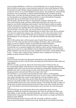 unserer geistigen Blindheit, so sollen wir von der Hauptsache um so weniger abstehen, da
durch sie allein nur das wahre, ewige Leben des Geistes der Liebe in Gott bedingt ist! Denn
des gemahnt uns jeder Morgen und jede aufgehende Sonne, da wir nicht wissen, von wannen
sie kommt, und was sie ist, ob der Blindheit unseres Geistes. Des gemahnt uns auch die Rinde
des Baumes, den sie umkleidet, so daß da niemand behaupten kann, der Baum sei da der
Rinde wegen, wohl aber die Rinde des Baumes wegen, damit des Baumes schaffende Kräfte
aus Gott geschützt und verborgen bleiben möchten vor unserer fleischlichen Neugierde, –
dem Geiste aber als ein Wink gelte aus Gott, der da spräche:
[052,20] ,Siehe, Ich habe das Leben vor dem Fleische verborgen, damit der Tod
seiner nicht ansichtig werde, und habe verhüllt Mein Eigentum in dir, damit du es in dir
trügest bis zur Zeit der Enthüllung wohlverwahrt! Unter der Rinde da wallet ein mächtig
Getriebe und handelt und ordnet des ewigen Gottes gar weise und liebevollernste heilige
Liebe; da rauschen gar mächtige Ströme des tätigen Lebens aus Gott!‘
[052,21] O Vater, so ist alles, alles, was wir nur immer mit unseren Fleischaugen
ansehen, nichts als ein totes Kleid, innerhalb dessen ein stilles Leben wallt, das uns anziehen
soll, und zwar zunächst das unsrige in uns; und haben wir das in der reinen Liebe zu Gott
gefunden, so werden erst dann die Wunder um uns lebendig, von deren äußerlicher, toter
Beschaulichkeit wir uns schon gar so oft, selbe fast anbetend, für nichts haben hinreißen
lassen.
[052,22] Wer möchte denn wohl bewundern einen Tropfen Wasser darum, daß es ein
Wasser ist?! Was sollte man denn tun beim Anblicke des Meeres, oder so ein fruchtbarer
Regen von oben in zahllosen Tropfen zur Erde fällt und dieselbe befruchtet?!
[052,23] Wenn aber der Geist sein eigen Bild im Tropfen erschauen wird, o Vater, da
wird derselbe erst zu sammeln anfangen fürs Gefäß des Lebens und des Wunderns gut Rat
haben, da er in sich wie in seinen Brüdern nach der früheren Sonnenlehre wohl der Wunder
größtes entdecken wird, das da ist die ewige, unendliche Liebe Gottes voll der größten Demut
in uns! – O Vater, siehe, so habe ich denn vollendet; nimm es gnädig auf, und zeige mir
gnädigst an deinen ferneren Willen! Amen.“

53. Kapitel
[053,01] Und als der Adam hoch überrascht solche Rede aus dem Munde Henochs
vernommen hatte, da rieb er sich die Stirne und schlug sich auf die Brust bei sieben Male und
sagte endlich:
[053,02] „O Liebe, was bist du, daß ich dir nicht zürnen kann?! O Henoch, höre, du
bist ein gewaltiger Redner; denn du hast mir stark meine Schuld vorgerückt und berührtest
diejenigen Seiten stark in mir, die bis jetzt noch jedem ein unantastbares Heiligtum seit Ahbel
geblieben sind. Aber wer kann dir gram werden, da du Worte redest, die nicht auf deinem
Grunde gewachsen sind und reine Worte der ewigen Liebe sind?!
[053,03] Denn so, wie du redest, kann kein Mensch reden, außer es ist ihm gegeben
von oben; und es hätte auch niemand die Kraft, etwas vor mir zu reden, so ihm nicht gegeben
wäre solcher mächtige Sinn von der ewigen Macht der Liebe des heiligsten Vaters.
[053,04] Du aber redest ohne Scheu aus der Macht deiner großen Liebe zu Gott und
teilest aus vom großen Gefäße, und so hast du keine Verantwortung; denn aus deiner Liebe
wird jede Schuld verantwortet, und so auch die meinige. Und ich kann dir nichts erwidern, als
daß du sicher ein Mann nach dem Herzen Gottes bist; denn so du redest, da bebt mein Herz
wie das eines Kindes in der finsteren Sturmesnacht, und so du betest, da weint mein ganzer
Leib.
[053,05] O Henoch, deine Rede gleicht allzeit einer aufgehenden Sonne, der man
anfangs gar fröhlich ins Angesicht schauen kann; aber wenn sie sich dann stets höher und
höher erhebt, so muß sich dann auch jeder Beobachter sein Gesicht verhüllen, denn solcher
Strahlen Kraft vermag dann des Menschen finsteres Auge nimmer zu ertragen und lebend zu
bleiben in seiner Sehkraft.
[053,06] O Henoch, du hast mir jetzt wohl sehr viel gesagt, so daß ich es wohl je
kaum in diesem Erdenleben vollends fassen werde, und machtest mich fröhlich und betrübt, –
 
