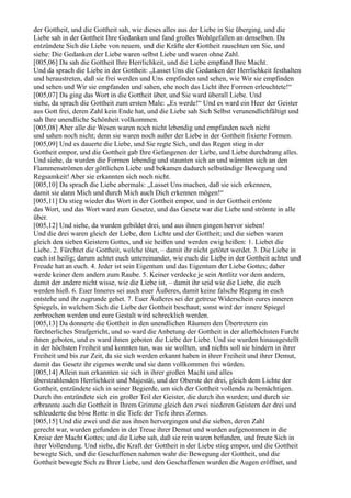 der Gottheit, und die Gottheit sah, wie dieses alles aus der Liebe in Sie überging, und die
Liebe sah in der Gottheit Ihre Gedanken und fand großes Wohlgefallen an denselben. Da
entzündete Sich die Liebe von neuem, und die Kräfte der Gottheit rauschten um Sie, und
siehe: Die Gedanken der Liebe waren selbst Liebe und waren ohne Zahl.
[005,06] Da sah die Gottheit Ihre Herrlichkeit, und die Liebe empfand Ihre Macht.
Und da sprach die Liebe in der Gottheit: „Lasset Uns die Gedanken der Herrlichkeit festhalten
und heraustreten, daß sie frei werden und Uns empfinden und sehen, wie Wir sie empfinden
und sehen und Wir sie empfanden und sahen, ehe noch das Licht ihre Formen erleuchtete!“
[005,07] Da ging das Wort in die Gottheit über, und Sie ward überall Liebe. Und
siehe, da sprach die Gottheit zum ersten Male: „Es werde!“ Und es ward ein Heer der Geister
aus Gott frei, deren Zahl kein Ende hat, und die Liebe sah Sich Selbst verunendlichfältigt und
sah Ihre unendliche Schönheit vollkommen.
[005,08] Aber alle die Wesen waren noch nicht lebendig und empfanden noch nicht
und sahen noch nicht; denn sie waren noch außer der Liebe in der Gottheit fixierte Formen.
[005,09] Und es dauerte die Liebe, und Sie regte Sich, und das Regen stieg in der
Gottheit empor, und die Gottheit gab Ihre Gefangenen der Liebe, und Liebe durchdrang alles.
Und siehe, da wurden die Formen lebendig und staunten sich an und wärmten sich an den
Flammenströmen der göttlichen Liebe und bekamen dadurch selbständige Bewegung und
Regsamkeit! Aber sie erkannten sich noch nicht.
[005,10] Da sprach die Liebe abermals: „Lasset Uns machen, daß sie sich erkennen,
damit sie dann Mich und durch Mich auch Dich erkennen mögen!“
[005,11] Da stieg wieder das Wort in der Gottheit empor, und in der Gottheit ertönte
das Wort, und das Wort ward zum Gesetze, und das Gesetz war die Liebe und strömte in alle
über.
[005,12] Und siehe, da wurden gebildet drei, und aus ihnen gingen hervor sieben!
Und die drei waren gleich der Liebe, dem Lichte und der Gottheit; und die sieben waren
gleich den sieben Geistern Gottes, und sie heißen und werden ewig heißen: 1. Liebet die
Liebe. 2. Fürchtet die Gottheit, welche tötet, – damit ihr nicht getötet werdet. 3. Die Liebe in
euch ist heilig; darum achtet euch untereinander, wie euch die Liebe in der Gottheit achtet und
Freude hat an euch. 4. Jeder ist sein Eigentum und das Eigentum der Liebe Gottes; daher
werde keiner dem andern zum Raube. 5. Keiner verdecke je sein Antlitz vor dem andern,
damit der andere nicht wisse, wie die Liebe ist, – damit ihr seid wie die Liebe, die euch
werden hieß. 6. Euer Inneres sei auch euer Äußeres, damit keine falsche Regung in euch
entstehe und ihr zugrunde gehet. 7. Euer Äußeres sei der getreue Widerschein eures inneren
Spiegels, in welchem Sich die Liebe der Gottheit beschaut; sonst wird der innere Spiegel
zerbrochen werden und eure Gestalt wird schrecklich werden.
[005,13] Da donnerte die Gottheit in den unendlichen Räumen den Übertretern ein
fürchterliches Strafgericht, und so ward die Anbetung der Gottheit in der allerhöchsten Furcht
ihnen geboten, und es ward ihnen geboten die Liebe der Liebe. Und sie wurden hinausgestellt
in der höchsten Freiheit und konnten tun, was sie wollten, und nichts soll sie hindern in ihrer
Freiheit und bis zur Zeit, da sie sich werden erkannt haben in ihrer Freiheit und ihrer Demut,
damit das Gesetz ihr eigenes werde und sie dann vollkommen frei würden.
[005,14] Allein nun erkannten sie sich in ihrer großen Macht und alles
überstrahlenden Herrlichkeit und Majestät, und der Oberste der drei, gleich dem Lichte der
Gottheit, entzündete sich in seiner Begierde, um sich der Gottheit vollends zu bemächtigen.
Durch ihn entzündete sich ein großer Teil der Geister, die durch ihn wurden; und durch sie
erbrannte auch die Gottheit in Ihrem Grimme gleich den zwei niederen Geistern der drei und
schleuderte die böse Rotte in die Tiefe der Tiefe ihres Zornes.
[005,15] Und die zwei und die aus ihnen hervorgingen und die sieben, deren Zahl
gerecht war, wurden gefunden in der Treue ihrer Demut und wurden aufgenommen in die
Kreise der Macht Gottes; und die Liebe sah, daß sie rein waren befunden, und freute Sich in
ihrer Vollendung. Und siehe, die Kraft der Gottheit in der Liebe stieg empor, und die Gottheit
bewegte Sich, und die Geschaffenen nahmen wahr die Bewegung der Gottheit, und die
Gottheit bewegte Sich zu Ihrer Liebe, und den Geschaffenen wurden die Augen eröffnet, und
 