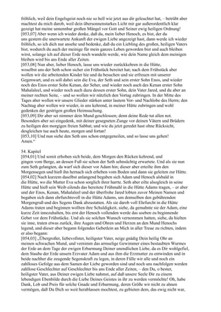 fröhlich, weil dein Engelsgeist noch nie so hell wie jetzt aus dir geleuchtet hat, – betrübt aber
machtest du mich darob, weil dein übersonnenstarkes Licht mir gar außerordentlich klar
gezeigt hat meine unnennbar großen Mängel vor Gott und Seiner ewig heiligen Ordnung!
[053,07] Aber wenn ich wieder denke, daß du, mein lieber Henoch, es bist, der du
uns gestern die unerwartete Ankunft der ewigen Liebe angezeigt hast, dann werde ich wieder
fröhlich, so ich dich nur ansehe und bedenke, daß du ein Liebling des großen, heiligen Vaters
bist, wodurch du auch der meinige für mein ganzes Leben geworden bist und auch bleiben
wirst, solange ich auf dieser Erde noch wandeln werde, wie dein Name gleich dem meinigen
bleiben wird bis ans Ende aller Zeiten.
[053,08] Nun aber, lieber Henoch, lasse uns wieder zurückkehren in die Hütte,
woselbst uns der Seth schon sicher ein Frühstück bereitet hat; nach dem Frühstück aber
wollen wir die arbeitenden Kinder hie und da besuchen und sie erfreuen mit unserer
Gegenwart, und es soll dabei sein die Eva, der Seth und sein erster Sohn Enos, und wieder
noch des Enos erster Sohn Kenan, der Seher, und wieder noch auch des Kenan erster Sohn
Mahalaleel, und wieder noch auch dazu dessen erster Sohn, dein Vater Jared, und du aber an
meiner rechten Seite, – und so wollen wir nützlich den Vortag zubringen. In der Mitte des
Tages aber wollen wir unsere Glieder stärken unter lautem Vor- und Nachlobe des Herrn; den
Nachtag aber wollen wir wieder, in uns kehrend, in meiner Hütte zubringen und wohl
gedenken der gestrigen großen Heimsuchung.
[053,09] Dir aber sei nimmer dein Mund geschlossen; denn deine Rede tut allen not.
Besonders aber sei eingedenk, mit deiner gesegneten Zunge vor deinen Vätern und Brüdern
zu heiligen den morgigen freien Sabbat; und wie du jetzt geredet hast ohne Rücksicht,
desgleichen tue auch heute, morgen und fortan!
[053,10] Und nun siehe den Seth uns schon entgegeneilen, und so lasse uns gehen!
Amen.“

54. Kapitel
[054,01] Und somit erhoben sich beide, dem Morgen den Rücken kehrend, und
gingen vom Berge, an dessen Fuß sie schon der Seth sehnsüchtig erwartete. Und als sie nun
zum Seth gelangten, da warf sich dieser vor Adam hin; dieser aber erteilte ihm den
Morgensegen und hieß ihn hernach sich erheben vom Boden und dann sie geleiten zur Hütte.
[054,02] Nach kurzem daselbst anlangend begaben sich Adam und Henoch alsbald in
die Hütte, wo die Mutter Eva schon sorglich ihrer harrte. Seth aber eilte alsogleich in seine
Hütte und hieß sein Weib eilends das bereitete Frühmahl in die Hütte Adams tragen, – er aber
und der Enos, Kenan, Mahalaleel und der überfrohe Jared lobten zuvor Meinen Namen und
begaben sich dann ehrfurchtsvoll in die Hütte Adams, um demselben den gebührenden
Morgengruß und des Segens Dank abzustatten. Als sie darob voll Ehrfurcht in die Hütte
Adams traten und beginnen wollten ihre Schuldigkeit, siehe, da gemahnte sie der Adam, eine
kurze Zeit innezuhalten, bis erst der Henoch vollenden werde das soeben zu beginnende
Gebet vor dem Frühstücke. Und als sie solchen Wunsch vernommen hatten, siehe, da hielten
sie inne, traten etwas zurück, ihre Augen und Ohren und Herzen an den Mund Henochs
legend, und dieser aber begann folgendes Gebetlein an Mich in aller Treue zu richten, indem
er also begann:
[054,03] „Übergroßer, liebevollster, heiligster Vater, neige gnädig Dein heilig Ohr an
meinen schwachen Mund, und vernimm das armselige Gewimmer eines bestaubten Wurmes
der Erde an dem Tage der ewigen Erbarmung Deiner unendlichen Liebe, da es Dir wohlgefiel,
dem Staube der Erde unsern Erzvater Adam und aus ihm die Erzmutter zu entwinden und in
beide nachher die zeugende Segenskraft zu legen, in deren Fülle wir alle und noch ein
zahlloses Gefolge aus dem Samen der Liebe geworden sind und noch uns nachfolgen werden
zahllose Geschlechter auf Geschlechter bis ans Ende aller Zeiten, – den Du, o bester,
heiligster Vater, aus Deiner ewigen Liebe nahmst, auf daß unsere Seele Dir zu einem
lebendigen Ebenbilde durch die Liebe Deines Geistes in ihr zu werden vermöchte! Oh, habe
Dank, Lob und Preis für solche Gnade und Erbarmung, deren Größe wir nicht zu ahnen
vermögen, daß Du Dich so weit herablassen mochtest, zu gebieten dem, das ewig nicht war,
 