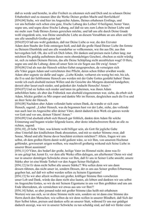 daß es werde und bestehe, in aller Freiheit zu erkennen sich und Dich und zu schauen Deine
Erhabenheit und zu staunen über die Werke Deiner großen Macht und Herrlichkeit!
[054,04] Siehe, wir sind hier im Angesichte Adams, Deines erhabenen Erstlings, und
vor uns befindet sich schon eine gute, frische Labung des Leibes! O heiligster, bester Vater,
segne uns, und segne diese frische Labung, auf daß sie uns zum Leben in Deiner Liebe und
nie mehr zum Tode Deines Zornes gereichen möchte, und laß uns alle durch Deine Gnade
wohl eingedenk sein, was Deine unendliche Liebe an diesem Vorsabbate an uns allen und für
uns alle unendlich Großes getan hat!
[054,05] O laß uns wohl gedenken, daß nur Deine Liebe es war, die den Erzvater
Adam dem Staube der Erde entsteigen hieß, und daß die große Hand Deiner Liebe ihn formte
zu Deinem Ebenbilde und uns alle wunderbar so vollkommen, wie ihn aus Dir, aus ihm
hervorgehen ließ. Oh, des will ich Dich loben, Dir danken und preisen mein Leben lang; nur
möchtest Du gnädig aufnehmen dieses mein ohnmächtiges Geschrei, obschon es nicht würdig
ist, sich zu nahen Deinem Herzen, das alle Deine Schöpfung nicht anzublicken wagt! O Herr,
segne uns und die Labung; denn all unser Sein ist ein Segen aus Dir ewig! Amen.“
[054,06] Und als nun der Henoch solches Gebet ausgesprochen, da verneigten sich
alle Väter gegen Adam und verrichteten ihre Pflicht, deren schon früher erwähnt wurde.
Adam aber segnete sie dafür und sagte: „Liebe Kinder, verharret ein wenig bei mir, bis ich,
die Eva und der liebfromme Henoch uns werden mit der Gabe Gottes gestärkt haben! Dann
werde ich euch alsobald meinen Willen und die Gesichte des Morgens deutend kundgeben;
derzeit aber lasset euch nieder, und gedenket der Andacht Henochs! Amen.“
[054,07] Und sie ließen sich nieder und taten im geheimen, was ihnen Adam
anbefohlen hatte; als aber das Frühstück nun alsobald eingenommen war, siehe, da erhob sich
Adam, blickte gerührt zu Mir empor und dankte Mir im Herzen, desgleichen auch die Eva und
an ihrer Seite der Henoch.
[054,08] Nachdem aber Adam vollendet hatte seinen Dank, da wandte er sich zum
Henoch, sagend: „Lieber Henoch, was du begonnen hast vor der Labe, siehe, das vollende
nun auch laut im Angesichte aller deiner Väter, damit dadurch dein Werk ein ganzes werde
vor Gott und vor uns, deinen Vätern! Amen.“
[054,09] Und alsobald erhob sich Henoch gar fröhlich, dankte dem Adam für solche
Erinnerung und begann wieder folgende kurze, aber desto inhaltschwerere Rede an alle zu
richten, sagend:
[054,10] „O liebe Väter, was könnte wohl billiger sein, als Gott für jegliche Gabe
ohne Unterlaß den kindlichsten Dank abzustatten, und mit so starker Stimme zwar, daß
Sonne, Mond und alle Sterne davor beschämt erzittern möchten?! Allein, fragen wir uns
selbst, ob dem großen Herrn damit wohl gedient wäre, so wir Ihm, von unserem Hochmut
geblendet, gewisserart zeigen wollten, wie machtvoll großartig wirkend sich Seine Liebe in
unserer Brust ausnimmt!
[054,11] O Väter, des bedarf der große, heilige Vater im Himmel nicht; denn was Er
in uns gelegt hat, kennt Er, vor dem alle Werke offen daliegen, am allerbesten! Denn wir sind
nur in unserer demütigen Schwäche etwas vor Ihm, daß Er uns in Seiner Liebe ansieht; unsere
Stärke aber ist eine blinde Torheit vor den Augen Seiner Heiligkeit.
[054,12] Ist Er denn nicht Selbst alle unsere Stärke?! Wie sollen denn wir uns dann
dessen rühmen, das nicht unser ist, sondern Dessen, der es uns aus Seiner großen Erbarmung
gegeben hat, auf daß wir selbst werden sollen zu Seinem Eigentume!
[054,13] So wir aber allzeit wollten mit großer, kräftiger Stimme Ihm vorschreien
unser Lob und Dank, würde das dann nicht also lauten, als lobten und dankten wir uns selbst
im Angesichte Gottes, so wir da mit Seinem Eigentume in uns vor Ihm großtäten und uns am
Ende überredeten, als vermöchten wir etwas aus uns vor Ihm?!
[054,14] Sehet, so aber jemand redet mit großer Stimme (das heißt mit erhabenen
Worten) wie aus sich, so ist diese Stimme nicht sein, sondern sie ist dann eine Stimme des
Herrn durch den Menschen; wie sollten da wir denn wollen in unserer Blindheit, daß Sich der
Herr Selbst loben, preisen und danken solle an unserer Statt, während Er uns nur gnädigst
dadurch anzeigt, was wir in unserer Schwäche zu tun schuldig sind, auf daß wir fürder einer
 