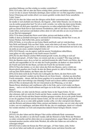 gerechten Stärkung von Ihm würdig zu werden vermöchten?!
[054,15] O sehet, daß wir aber den Herrn würdig loben, preisen und danken möchten,
so tun wir das in unserer Schwäche demütigst; dann werden wir von Ihm angesehen werden in
Seiner Erbarmung und werden allzeit von neuem gestärkt werden durch Seine unendliche
Liebe! Amen.“
[054,16] Als aber der Adam samt den übrigen solche Rede vernommen hatte, siehe,
da wandte er sich alsobald zum Henoch, ihn fragend: „Aber lieber Henoch, was ist denn das,
was du soeben gesprochen hast? So ich es nicht verstehe, wie sollen das dann meine Kinder,
derentwegen ich dich ganz eigentlich vorzugsweise zu reden aufgefordert habe?! Denn es
geht aus deiner Rede hervor nach meinem Verständnisse, daß wir auf diese Art den Herrn
weder loben, noch preisen und danken sollen; denn wir alle und alles an uns ist ja Gottes und
ist aus Ihm hervorgegangen!
[054,17] So denn jemand den Herrn somit loben, preisen und danken wollte, so
müßte er denn ja alsobald schweigen in und durch die Erinnerung, daß der Herr in uns, als
Seinen Werken, Sich Selbst lobe, preise und danke!
[054,18] Siehe, es ist ja alles an uns Gottes Macht und Kraft, und wir sind durchaus
Sein Werk und lebende Teile aus Ihm! Siehe, somit wäre dann ja all unser Tun nichts als eine
eitle Vermessenheit gegen Gott, so wir dächten, daß wir es tun, während doch nur Gott es tut,
da nichts an uns unser, sondern lediglich Gottes ist!
[054,19] O Henoch, was du sagtest, mußt du unserm Verständnisse näherführen,
sonst gehen wir alle zugrunde in der Nacht unserer Zweifel!“
[054,20] Als aber Henoch solchen Mißverstand gewahr wurde, da schlug er sich auf
die Brust und sprach: „O liebe Väter, wie nimmt euch des so wunder?! Wer mag wohl das
Holz des Baumes essen, da es zu hart ist, und doch kommt die süße Frucht vom Holze, das an
und für sich ungenießbar ist! So wir aber die Frucht genießen, da danken wir denn doch für
die Frucht und nicht für den Baum, auf dem die Frucht für uns bereitet wurde!
[054,21] Nun aber denket, so wir aber wären das Holz des Baumes, und es würde uns
diesem gleich gegeben eine Frucht; da aber der Baum gesetzt ist, daß er Früchte trage, – was
soll nun dem Herrn danken, der Baum oder die Frucht?
[054,22] Ist denn nicht da die Frucht eine Liebesgabe des Herrn, die dem Herrn nicht
danken kann und darf, sondern nur der Baum als ein freies Gesetz – obschon aus derselben
Frucht entstanden – darum, daß ihm ferner gegeben ist in ununterbrochener Reihe die Kraft
von oben, daß er hervorbringe eine lebendige Frucht und in dieser zahllos seinesgleichen!
[054,23] Was ist demnach aber für ein Unterschied in der Pflanzung, so wir dem
Baume Reiser abnehmen und verpflanzen selbe in die Erde, und es wird wieder ein Baum
daraus, – und so wir die Frucht nehmen und legen sie in die Erde, und es wird ebenfalls ein
Baum?!
[054,24] Sehet, wir aber sind die Reiser, und der Same ist der Segen Gottes. So wir
aber erkennen, daß wir nicht die Frucht und der Same, sondern nur Reiser und Bäume sind,
daß wir mit der Frucht und dem Samen möchten gesegnet werden, da ist ja die große Stimme
in uns die gegebene Frucht und der Samen Gottes, die für sich nicht loben, preisen und
danken sollen, da sie es sind, dafür gedankt werden sollte; wir aber sind gleich dem Baume
und den Reisern und müssen daher loben, preisen und danken in dem, was wir sind, aber nicht
in dem, was wir empfangen, und dann allzeit für das, das wir empfangen, damit wir vollends
frei werden möchten vor Gott und entsprechen dadurch Seiner heiligen Absicht. Amen.“

55. Kapitel
[055,01] Als aber Adam und die übrigen Väter solche erklärende Rede vernommen
hatten, siehe, da nahm es sie alle hoch wunder, daß der Henoch so hohe Worte der Weisheit
zu reden vermochte und bei allem dem ein so anspruchsloser, junger Mann war, daß ihm wohl
niemand ansehen mochte solche hohe Weisheit, die selbst den Adam aus sich selbst zu
schweigen nötigte!
[055,02] Und es nahm der Kenan das Wort und sagte: „O Vater Adam, siehe, bisher
war ich ein Seher und mußte dir an jedem Vorsabbate meine und deine Gesichte und
 