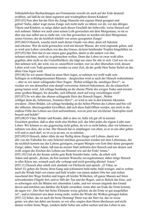 frühnächtlichen Beobachtungen am Firmamente sowohl als auch auf der Erde deutend
erzählen, auf daß du sie dann segnetest und wiedergäbest deinen Kindern!
[055,03] Nun aber hat der Herr die Zunge Henochs mit eigener Hand gesegnet und
gelöst! Siehe, daher wagt meine Zunge sich nicht mehr zu rühren vor dir, vor den übrigen
Vätern und Kindern; es möge daher auch dieses Geschäft der liebevolle, weise Henoch auf
sich nehmen. Haben wir auch einst seinen Leib gewaschen mit dem Morgentaue, so tut es
aber uns nun selbst um so mehr not, von ihm gewaschen zu werden mit dem Morgentaue
seines Geistes, der da reichlich träufelt von seiner gesegneten Zunge!
[055,04] O Henoch, wasche mich nach deiner Gnade von oben; denn ich bekenne
und erkenne: Wer da nicht gewaschen wird mit diesem Wasser, der wird zugrunde gehen, und
es wird sein Leben verwelken wie das des Grases, da kein belebender Tropfen hingefallen ist.
[055,05] Der Herr hat es nur einem ganz gegeben, damit es die andern von ihm
nehmen möchten, sooft sie es gebrauchen wollen. Denn das Leben ist zwar wohl allen
gegeben, aber nicht so die Unsterblichkeit; die trägt nur einer für alle in sich. Und wer sie von
ihm nehmen will, der wird, wie er, unsterblich werden; wer sie aber übersehen wird, dessen
Leben wird vom Tode genommen werden zu einer Zeit, da der große Herr Seine Sichel an das
dürre Gras legen wird.
[055,06] So wir unsere Hand an unser Herz legen, so nehmen wir wohl wahr sein
Schlagen in wohlabgemessenen Räumen – desgleichen wird es auch der Henoch wahrnehmen
–; aber so wir unser schlagendes Herz fragen: ,Wohin schlägst du, unruhiges Herz?‘, so
werden wir aus demselben eine dumpf verworrene Antwort bekommen, die da schauerlich
genug lauten wird: ,Ich schlage beständig an die eherne Pforte des ewigen Todes und erwarte
unter großem Bangen, bis dieselbe, sich öffnend, mich auf ewig verschlingen wird!‘
[055,07] So wir aber das ebenso schlagende Herz des Henoch fragen: ,Wohin
schlägst denn du, liebetreues, frommes Herz?‘, so wird es uns in den klarsten Akzenten
erwidern: ,Höret Brüder, ich schlage beständig an die hellen Pforten des Lebens und bin voll
der süßesten, überzeugenden Gewißheit, daß sich diese bald öffnen werden, um mich in die
endlose Fülle des Lebens aus Gott aufzunehmen, wovon jetzt nur ein kleiner Tautropfen mich
beseelt und belebt!‘
[055,08] O Väter, Brüder und Kinder, daß es also ist, habe ich gar oft in meinen
Gesichten gesehen; daß es aber nicht also bleiben soll, das lehrt jeden die eigene Liebe zum
Leben: Wir können es uns gegenseitig nicht geben, da wir es nicht haben; aber wir können es
nehmen von dem, der es hat. Der Henoch hat es empfangen von oben; so er es uns aber geben
will und es auch darf, so ist es ja an uns, es zu nehmen.
[055,09] O Henoch, daher rühre du nur fleißig deine Zunge voll Lebens, damit wir
alle von der Fußsohle bis zum Scheitel möchten gewaschen werden mit dem Lebenstaue, der
da reichlich kommt aus des Lebens geistigem, ewigem Morgen von Gott über deine gesegnete
Zunge; daher, Vater Adam, laß nun an meiner Statt auftreten den Henoch und uns deuten und
wohl zeigen die Zeichen des Lebens am Himmel wie auf der Erde! Amen.“
[055,10] Und als der Kenan solche gute Rede beendet hatte, siehe, da erhob sich
Adam und sprach: „Kenan, du bist meinem Wunsche zuvorgekommen; daher möge Henoch
in aller Kürze tun, wonach euch alle verlangt und mich gewaltig dürstet! Amen.“
[055,11] Henoch aber erhob sich alsobald vor Ehrfurcht und sprach: „O Väter, so
höret! Es gehen die Sterne ihren Gang und schimmern bald mehr, bald weniger, und es wehen
auch die Winde bald von einem und bald wieder von einem andern Orte her und ziehen
rauschend ihre Wege fernhin und tragen oft leichte Wölkchen, oft ganze Massen auf ihren
schwankenden Flügeln fort, und so fällt der Tau und der Regen, und es fächelt das Gras, und
es schwingen sich die Bäume mit zitterndem Laube, und wir wissen nirgends den Grund
davon und möchten uns darüber die Köpfe zerstoßen; wenn aber am Ende die Ernte kommt,
da sagen wir: ,Der Herr hat Seine Elemente weise geleitet, da die Ernte so gut ausgefallen
ist!‘, und es kümmert uns dann wenig mehr, wohin die Winde die Wolken getragen haben.
[055,12] Sehet, das ist auch die beste Deutung! Denn was der Herr tut, das ist weise
getan; wir aber tun dabei am besten, so wir alles sorglos dem Herrn überlassen und nicht
deuten wollen Seine Wege, sondern dafür lieber uns selbst suchen und das Leben in uns.
 