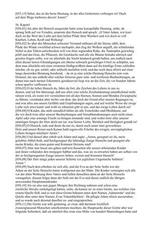 [055,13] Sehet, das ist die beste Deutung, in der alles Geheimnis verborgen ist! Doch
auf dem Wege mehreres davon! Amen!“

56. Kapitel
[056,01] Als aber der Henoch ausgeredet hatte seine kurzgefaßte Deutung, siehe, da
sprang Seth auf vor Freuden, umarmte den Henoch und sprach: „O Vater Adam, wie kurz
doch ist das Wort der Liebe auf dem hellen Pfade ihrer Weisheit und wie doch so voll
Klarheit, Leben, Kraft und Wirkung!
[056,02] So aber des Menschen schwerer Verstand mühsam all die Sterne zählt, dem
Pfade der Winde zweifelnd schwer nachspürt, den Zug der Wolken angafft, die schlafenden
Nebel in den Tälern aufschrecken will von ihrer segnenden Ruhe, die Tautropfen gewichtig
prüft und das Gras, die Pflanzen, die Gesträuche und alle die Bäume beinahe närrisch und
geistlos fragen sollte, wie sie allenfalls die Nacht hindurch geruht haben, um endlich nach
allen diesen leeren Erkundigungen ein ebenso schwach gewichtiges Urteil zu schöpfen, aus
dem man allenfalls mit einer erratenen Halbgewißheit dann auf die künftige Ernte schließen
möchte, ob sie gut, mittel, oder schlecht ausfallen wird, und das noch dazu allzeit auf einer
lange dauernden Beratung beruhend, – da ist ja eine solche Deutung Henochs rein vom
Himmel, die uns enthebt aller solcher ferneren ganz sinn- und wertlosen Beobachtungen, an
denen nun nach meiner Erkenntnis geradesoviel liegt wie an der Zeit, die vor hundert Jahren
schon spurlos verflossen ist.
[056,03] O du lieber Henoch du, fahre du fort, die Zeichen des Lebens in uns zu
deuten, und ich bin überzeugt, daß uns allen eine solche Zeichendeutung unendlichmal mehr
nützen wird, als wenn wir vermöchten mit all den Sternen, Sonnen und Monden Zwiesprache
zu führen, verstünden aber nichts von dem, das doch der Grund aller unserer Regungen ist,
und was alles uns unsere Gefühle und Empfindungen sagen, und auf welche Weise die ewige
Liebe sich etwa kund- und wohl zu erkennen gibt in uns, und das ewige Leben durch sie!
[056,04] O Kinder, das steht unendlich höher als alle Erntefelder und Obstbäume, auf
die wir doch trotz aller unserer Beobachtungen und Vorsabbatsdeutungen auch nicht einen
Apfel oder eine sonstige Frucht zu bringen imstande sind, und wobei trotz aller unserer
unnötigen Sorgen der Herr doch nur tut, was Seiner Liebe, Weisheit und Heiligkeit gemäß ist!
[056,05] O Henoch, rede und deute du nur zu, damit auch unser starr gewordenes
Holz und unsere Reiser nach Kenan bald segenvolle Früchte des ewigen, unvergänglichen
Lebens bringen möchten! Amen.“
[056,06] Und darauf aber erhob sich Adam und sagte: „Amen, gesegnet sei du, mein
geliebter Ahbel-Seth, und hochgesegnet die lebendige Zunge Henochs und gesegnet alle
meine Kinder, die eines guten und frommen Herzens sind!
[056,07] Aber nun lasset uns gehen und treu besuchen alle unsere arbeitenden Kinder
und ihnen verkünden den morgigen Sabbat und das, was sie zu erwarten haben am selben von
der so hochgesegneten Zunge unseres lieben, weisen und frommen Henoch!
[056,08] Der Herr möge jeden unserer Schritte vor jeglichem Ungemache behüten!
Amen.“
[056,09] Nach dem erhoben sie sich alle, und die Eva an der Seite Seths wie der
Adam an der Seite Henochs traten wohlgemut aus der Hütte. Die Kinder verneigten sich alle
vor der alten Wohnung ihres Vaters und ließen denselben dann an der Seite Henochs
vorangehen; diesem folgte dann der Seth mit der Eva und dieser endlich die übrigen
anwesenden Hauptstammkinder.
[056,10] Als sie also nun gegen Morgen ihre Richtung nahmen und schon eine
ziemliche Strecke zurückgelegt hatten, siehe, da kamen sie zu einer Grotte, aus welcher eine
reinste Quelle floß, und es war diese Grotte bekannt unter dem Namen ,Adamsruhe‘ und die
Quelle aber unter dem Namen ,Evas Tränenbächlein‘. Da pflegte Adam allzeit auszuruhen;
und so wurde auch diesmal daselbst zu- und eingesprochen.
[056,11] Die Grotte war sehr geräumig, so zwar, daß darinnen leichtlich
zwanzigtausend Menschen unterkommen mochten; die Hauptsache dieser Grotte aber war
folgende Seltenheit, daß sie nämlich fürs erste eine Höhe von hundert Mannslängen hatte und
 