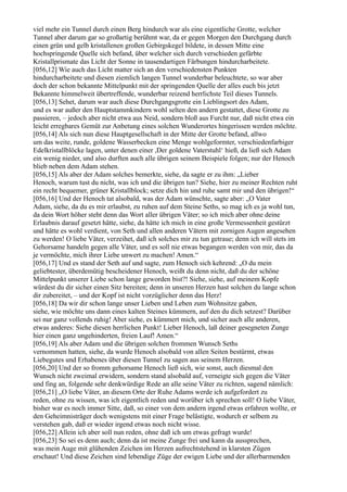 viel mehr ein Tunnel durch einen Berg hindurch war als eine eigentliche Grotte, welcher
Tunnel aber darum gar so großartig berühmt war, da er gegen Morgen den Durchgang durch
einen grün und gelb kristallenen großen Gebirgskegel bildete, in dessen Mitte eine
hochspringende Quelle sich befand, über welcher sich durch verschieden gefärbte
Kristallprismate das Licht der Sonne in tausendartigen Färbungen hindurcharbeitete.
[056,12] Wie auch das Licht matter sich an den verschiedensten Punkten
hindurcharbeitete und diesen ziemlich langen Tunnel wunderbar beleuchtete, so war aber
doch der schon bekannte Mittelpunkt mit der springenden Quelle der alles euch bis jetzt
Bekannte himmelweit übertreffende, wunderbar reizend herrlichste Teil dieses Tunnels.
[056,13] Sehet, darum war auch diese Durchgangsgrotte ein Lieblingsort des Adam,
und es war außer den Hauptstammkindern wohl selten den andern gestattet, diese Grotte zu
passieren, – jedoch aber nicht etwa aus Neid, sondern bloß aus Furcht nur, daß nicht etwa ein
leicht erregbares Gemüt zur Anbetung eines solchen Wunderortes hingerissen werden möchte.
[056,14] Als sich nun diese Hauptgesellschaft in der Mitte der Grotte befand, allwo
um das weite, runde, goldene Wasserbecken eine Menge wohlgeformter, verschiedenfarbiger
Edelkristallblöcke lagen, unter denen einer ,Der goldene Vaterstuhl‘ hieß, da ließ sich Adam
ein wenig nieder, und also durften auch alle übrigen seinem Beispiele folgen; nur der Henoch
blieb neben dem Adam stehen.
[056,15] Als aber der Adam solches bemerkte, siehe, da sagte er zu ihm: „Lieber
Henoch, warum tust du nicht, was ich und die übrigen tun? Siehe, hier zu meiner Rechten ruht
ein recht bequemer, grüner Kristallblock; setze dich hin und ruhe samt mir und den übrigen!“
[056,16] Und der Henoch tat alsobald, was der Adam wünschte, sagte aber: „O Vater
Adam, siehe, da du es mir erlaubst, zu ruhen auf dem Steine Seths, so mag ich es ja wohl tun,
da dein Wort höher steht denn das Wort aller übrigen Väter; so ich mich aber ohne deine
Erlaubnis darauf gesetzt hätte, siehe, da hätte ich mich in eine große Vermessenheit gestürzt
und hätte es wohl verdient, von Seth und allen anderen Vätern mit zornigen Augen angesehen
zu werden! O liebe Väter, verzeihet, daß ich solches mir zu tun getraue; denn ich will stets im
Gehorsame handeln gegen alle Väter, und es soll nie etwas begangen werden von mir, das da
je vermöchte, mich ihrer Liebe unwert zu machen! Amen.“
[056,17] Und es stand der Seth auf und sagte, zum Henoch sich kehrend: „O du mein
geliebtester, überdemütig bescheidener Henoch, weißt du denn nicht, daß du der schöne
Mittelpunkt unserer Liebe schon lange geworden bist?! Siehe, siehe, auf meinem Kopfe
würdest du dir sicher einen Sitz bereiten; denn in unseren Herzen hast solchen du lange schon
dir zubereitet, – und der Kopf ist nicht vorzüglicher denn das Herz!
[056,18] Da wir dir schon lange unser Lieben und Leben zum Wohnsitze gaben,
siehe, wie möchte uns dann eines kalten Steines kümmern, auf den du dich setzest? Darüber
sei nur ganz vollends ruhig! Aber siehe, es kümmert mich, und sicher auch alle anderen,
etwas anderes: Siehe diesen herrlichen Punkt! Lieber Henoch, laß deiner gesegneten Zunge
hier einen ganz ungehinderten, freien Lauf! Amen.“
[056,19] Als aber Adam und die übrigen solchen frommen Wunsch Seths
vernommen hatten, siehe, da wurde Henoch alsobald von allen Seiten bestürmt, etwas
Liebegutes und Erhabenes über diesen Tunnel zu sagen aus seinem Herzen.
[056,20] Und der so fromm gehorsame Henoch ließ sich, wie sonst, auch diesmal den
Wunsch nicht zweimal erwidern, sondern stand alsobald auf, verneigte sich gegen die Väter
und fing an, folgende sehr denkwürdige Rede an alle seine Väter zu richten, sagend nämlich:
[056,21] „O liebe Väter, an diesem Orte der Ruhe Adams werde ich aufgefordert zu
reden, ohne zu wissen, was ich eigentlich reden und worüber ich sprechen soll! O liebe Väter,
bisher war es noch immer Sitte, daß, so einer von dem andern irgend etwas erfahren wollte, er
den Geheimnisträger doch wenigstens mit einer Frage belästigte, wodurch er selbem zu
verstehen gab, daß er wieder irgend etwas noch nicht wisse.
[056,22] Allein ich aber soll nun reden, ohne daß ich um etwas gefragt wurde!
[056,23] So sei es denn auch; denn da ist meine Zunge frei und kann da aussprechen,
was mein Auge mit glühenden Zeichen im Herzen aufrechtstehend in klarsten Zügen
erschaut! Und diese Zeichen sind lebendige Züge der ewigen Liebe und der allerbarmenden
 