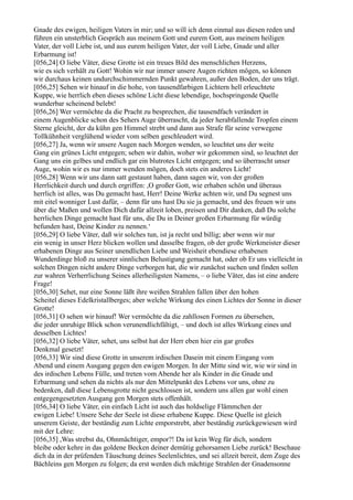 Gnade des ewigen, heiligen Vaters in mir; und so will ich denn einmal aus diesen reden und
führen ein unsterblich Gespräch aus meinem Gott und eurem Gott, aus meinem heiligen
Vater, der voll Liebe ist, und aus eurem heiligen Vater, der voll Liebe, Gnade und aller
Erbarmung ist!
[056,24] O liebe Väter, diese Grotte ist ein treues Bild des menschlichen Herzens,
wie es sich verhält zu Gott! Wohin wir nur immer unsere Augen richten mögen, so können
wir durchaus keinen undurchschimmernden Punkt gewahren, außer den Boden, der uns trägt.
[056,25] Sehen wir hinauf in die hohe, von tausendfarbigen Lichtern hell erleuchtete
Kuppe, wie herrlich eben dieses schöne Licht diese lebendige, hochspringende Quelle
wunderbar scheinend belebt!
[056,26] Wer vermöchte da die Pracht zu besprechen, die tausendfach verändert in
einem Augenblicke schon des Sehers Auge überrascht, da jeder herabfallende Tropfen einem
Sterne gleicht, der da kühn gen Himmel strebt und dann aus Strafe für seine verwegene
Tollkühnheit verglühend wieder vom selben geschleudert wird.
[056,27] Ja, wenn wir unsere Augen nach Morgen wenden, so leuchtet uns der weite
Gang ein grünes Licht entgegen; sehen wir dahin, woher wir gekommen sind, so leuchtet der
Gang uns ein gelbes und endlich gar ein blutrotes Licht entgegen; und so überrascht unser
Auge, wohin wir es nur immer wenden mögen, doch stets ein anderes Licht!
[056,28] Wenn wir uns dann satt gestaunt haben, dann sagen wir, von der großen
Herrlichkeit durch und durch ergriffen: ,O großer Gott, wie erhaben schön und überaus
herrlich ist alles, was Du gemacht hast, Herr! Deine Werke achten wir, und Du segnest uns
mit eitel wonniger Lust dafür, – denn für uns hast Du sie ja gemacht, und des freuen wir uns
über die Maßen und wollen Dich dafür allzeit loben, preisen und Dir danken, daß Du solche
herrlichen Dinge gemacht hast für uns, die Du in Deiner großen Erbarmung für würdig
befunden hast, Deine Kinder zu nennen.‘
[056,29] O liebe Väter, daß wir solches tun, ist ja recht und billig; aber wenn wir nur
ein wenig in unser Herz blicken wollen und dasselbe fragen, ob der große Werkmeister dieser
erhabenen Dinge aus Seiner unendlichen Liebe und Weisheit ebendiese erhabenen
Wunderdinge bloß zu unserer sinnlichen Belustigung gemacht hat, oder ob Er uns vielleicht in
solchen Dingen nicht andere Dinge verborgen hat, die wir zunächst suchen und finden sollen
zur wahren Verherrlichung Seines allerheiligsten Namens, – o liebe Väter, das ist eine andere
Frage!
[056,30] Sehet, nur eine Sonne läßt ihre weißen Strahlen fallen über den hohen
Scheitel dieses Edelkristallberges; aber welche Wirkung des einen Lichtes der Sonne in dieser
Grotte!
[056,31] O sehen wir hinauf! Wer vermöchte da die zahllosen Formen zu übersehen,
die jeder unruhige Blick schon verunendlichfältigt, – und doch ist alles Wirkung eines und
desselben Lichtes!
[056,32] O liebe Väter, sehet, uns selbst hat der Herr eben hier ein gar großes
Denkmal gesetzt!
[056,33] Wir sind diese Grotte in unserem irdischen Dasein mit einem Eingang vom
Abend und einem Ausgang gegen den ewigen Morgen. In der Mitte sind wir, wie wir sind in
des irdischen Lebens Fülle, und treten vom Abende her als Kinder in die Gnade und
Erbarmung und sehen da nichts als nur den Mittelpunkt des Lebens vor uns, ohne zu
bedenken, daß diese Lebensgrotte nicht geschlossen ist, sondern uns allen gar wohl einen
entgegengesetzten Ausgang gen Morgen stets offenhält.
[056,34] O liebe Väter, ein einfach Licht ist auch das holdselige Flämmchen der
ewigen Liebe! Unsere Sehe der Seele ist diese erhabene Kuppe. Diese Quelle ist gleich
unserem Geiste, der beständig zum Lichte emporstrebt, aber beständig zurückgewiesen wird
mit der Lehre:
[056,35] ,Was strebst du, Ohnmächtiger, empor?! Da ist kein Weg für dich, sondern
bleibe oder kehre in das goldene Becken deiner demütig gehorsamen Liebe zurück! Beschaue
dich da in der prüfenden Täuschung deines Seelenlichtes, und sei allzeit bereit, dem Zuge des
Bächleins gen Morgen zu folgen; da erst werden dich mächtige Strahlen der Gnadensonne
 