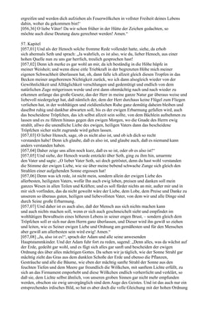 ergreifen und werden dich aufziehen als Feuerwölkchen in vollster Freiheit deines Lebens
dahin, woher du gekommen bist!‘
[056,36] O liebe Väter! Da wir schon früher in der Hütte der Zeichen gedachten, so
möchte auch diese Deutung dazu gerechnet werden! Amen.“

57. Kapitel
[057,01] Und als der Henoch solche fromme Rede vollendet hatte, siehe, da erhob
sich abermals Seth und sprach: „Ja wahrlich, es ist also, wie du, lieber Henoch, aus einer
hohen Quelle nun zu uns gar herrlich, treulich gesprochen hast!
[057,02] Denn ich merke es gar wohl an mir, da ich beständig in die Höhe hüpfe in
meiner Weisheit; und wenn diese eitle Triebkraft in der begrenzten Höhe mich meiner
eigenen Schwachheit überlassen hat, oh, dann falle ich allzeit gleich diesen Tropfen in das
Becken meiner angeborenen Nichtigkeit zurück, wo ich dann alsogleich wieder von der
Gewöhnlichkeit und Alltäglichkeit verschlungen und gedemütigt und endlich von dem
natürlichen Zuge mitgerissen werde und erst dann ohnmächtig nach und nach wieder zu
erkennen anfange das große Gesetz, das der Herr in meine ganze Natur gar überaus weise und
liebevoll niedergelegt hat, daß nämlich der, dem der Herr durchaus keine Flügel zum Fliegen
verliehen hat, in der wohltätigen und zieldienlichen Ruhe ganz demütig daheim bleiben und
daselbst ruhig und dankbar abwarten soll, bis es der ewigen Erbarmung gefallen wird, auch
das bescheidene Tröpfchen, das ich selbst allzeit sein sollte, von dem Bächlein aufnehmen zu
lassen und es zu führen hinaus gegen den ewigen Morgen, wo die Gnade des Herrn ewig
strahlt, allwo die unendliche Liebe des ewigen, heiligen Vaters dann das bescheidene
Tröpfchen sicher nicht zugrunde wird gehen lassen.
[057,03] O lieber Henoch, sage, ob es nicht also ist, und ob ich dich so recht
verstanden habe! Denn ich glaube, daß es also ist, und glaube auch, daß es niemand kann
anders verstanden haben.
[057,04] Daher zeige uns allen noch kurz, daß es so ist, oder ob es also ist!“
[057,05] Und siehe, der Henoch wurde entzückt über Seth, ging zu ihm hin, umarmte
den Vater und sagte: „O lieber Vater Seth, sei doch getröstet, denn du hast wohl verstanden
die Stimme der ewigen Liebe, wie sie über meine bebend schwache Zunge sich gleich den
Strahlen einer aufgehenden Sonne ergossen hat!
[057,06] Denn was ich rede, ist nicht mein, sondern allein der ewigen Liebe des
allerbesten, heiligsten Vaters, wofür Ihn auch ewig loben, preisen und danken soll mein
ganzes Wesen in allen Teilen und Kräften; und es soll fürder nichts an mir, außer mir und in
mir sich vorfinden, das da nicht geweiht wäre der Liebe, dem Lobe, dem Preise und Danke zu
unserem so überaus guten, heiligen und liebevollsten Vater, von dem wir und alle Dinge sind
durch Seine große Erbarmung.
[057,07] Und daher ist es auch also, daß der Mensch aus sich nichts machen kann
und auch nichts machen soll, wenn er sich auch geschmeichelt sieht und empfindet im
wohltätigen Bewußtsein eines höheren Lebens in seiner engen Brust, – sondern gleich dem
Tröpfchen soll er sich nur dem Herrn ganz überlassen, und Dieser wird ihn gewiß so ziehen
und leiten, wie es Seiner ewigen Liebe und Ordnung am gemäßesten und für den Menschen
aber gewiß am allerbesten sein wird ewig! Amen.“
[057,08] „Ja, also ist es!“, sprach der Adam und alle seine anwesenden
Hauptstammkinder. Und der Adam fuhr fort zu reden, sagend: „Denn alles, was da wächst auf
der Erde, gedeiht gar wohl, und es fügt sich alles gar sanft und bescheiden der ewigen
Ordnung des über alles mächtigen Gottes. Da sehen wir ja täglich, wie der Sonne Strahl gar
mächtig zieht das Gras aus dem dunklen Schoße der Erde und ebenso die Pflanzen,
Gesträuche und alle die Bäume, wie eben der mächtig sanfte Strahl der Sonne aus den
feuchten Tiefen und dem Meere gar freundlich die Wölkchen, mit sanftem Lichte erfüllt, zu
sich an das Firmament emporhebt und diese Wölkchen endlich verherrlicht und verklärt, so
daß sie, dem Lichte selbst ähnlich, von unseren groben Sinnen gar nicht mehr empfunden
werden, obschon sie ewig unvergänglich sind dem Auge des Geistes. Und ist das auch nur ein
entsprechendes irdisches Bild, so hat es aber doch die volle Gleichung mit der hohen Ordnung
 