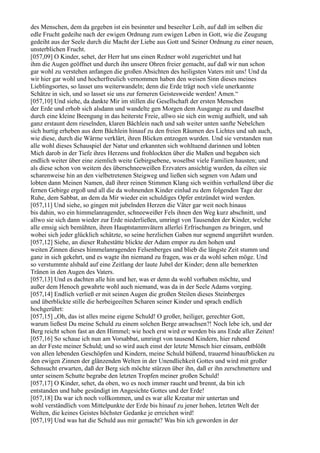 des Menschen, dem da gegeben ist ein besinnter und beseelter Leib, auf daß im selben die
edle Frucht gedeihe nach der ewigen Ordnung zum ewigen Leben in Gott, wie die Zeugung
gedeiht aus der Seele durch die Macht der Liebe aus Gott und Seiner Ordnung zu einer neuen,
unsterblichen Frucht.
[057,09] O Kinder, sehet, der Herr hat uns einen Redner wohl zugerichtet und hat
ihm die Augen geöffnet und durch ihn unsere Ohren freier gemacht, auf daß wir nun schon
gar wohl zu verstehen anfangen die großen Absichten des heiligsten Vaters mit uns! Und da
wir hier gar wohl und hocherfreulich vernommen haben den weisen Sinn dieses meines
Lieblingsortes, so lasset uns weiterwandeln; denn die Erde trägt noch viele unerkannte
Schätze in sich, und so lasset sie uns zur ferneren Geistesweide werden! Amen.“
[057,10] Und siehe, da dankte Mir im stillen die Gesellschaft der ersten Menschen
der Erde und erhob sich alsdann und wandelte gen Morgen dem Ausgange zu und daselbst
durch eine kleine Beengung in das heiterste Freie, allwo sie sich ein wenig aufhielt, und sah
ganz erstaunt dem rieselnden, klaren Bächlein nach und sah weiter unten sanfte Nebelchen
sich hurtig erheben aus dem Bächlein hinauf zu den freien Räumen des Lichtes und sah auch,
wie diese, durch die Wärme verklärt, ihren Blicken entzogen wurden. Und sie verstanden nun
alle wohl dieses Schauspiel der Natur und erkannten sich wohltuend darinnen und lobten
Mich darob in der Tiefe ihres Herzens und frohlockten über die Maßen und begaben sich
endlich weiter über eine ziemlich weite Gebirgsebene, woselbst viele Familien hausten; und
als diese schon von weitem des überschneeweißen Erzvaters ansichtig wurden, da eilten sie
scharenweise hin an den vielbetretenen Steigweg und ließen sich segnen von Adam und
lobten dann Meinen Namen, daß ihrer reinen Stimmen Klang sich weithin verhallend über die
fernen Gebirge ergoß und all die da wohnenden Kinder einlud zu dem folgenden Tage der
Ruhe, dem Sabbat, an dem da Mir wieder ein schuldiges Opfer entzündet wird werden.
[057,11] Und siehe, so gingen mit jubelnden Herzen die Väter gar weit noch hinaus
bis dahin, wo ein himmelanragender, schneeweißer Fels ihnen den Weg kurz abschnitt, und
allwo sie sich dann wieder zur Erde niederließen, umringt von Tausenden der Kinder, welche
alle emsig sich bemühten, ihren Hauptstammvätern allerlei Erfrischungen zu bringen, und
wobei sich jeder glücklich schätzte, so seine herzlichen Gaben nur segnend angerührt wurden.
[057,12] Siehe, an dieser Ruhestätte blickte der Adam empor zu den hohen und
weiten Zinnen dieses himmelanragenden Felsenberges und blieb die längste Zeit stumm und
ganz in sich gekehrt, und es wagte ihn niemand zu fragen, was er da wohl sehen möge. Und
so verstummte alsbald auf eine Zeitlang der laute Jubel der Kinder; denn alle bemerkten
Tränen in den Augen des Vaters.
[057,13] Und es dachten alle hin und her, was er denn da wohl vorhaben möchte, und
außer dem Henoch gewahrte wohl auch niemand, was da in der Seele Adams vorging.
[057,14] Endlich verließ er mit seinen Augen die großen Steilen dieses Steinberges
und überblickte stille die herbeigeeilten Scharen seiner Kinder und sprach endlich
hochgerührt:
[057,15] „Oh, das ist alles meine eigene Schuld! O großer, heiliger, gerechter Gott,
warum ließest Du meine Schuld zu einem solchen Berge anwachsen?! Noch lebe ich, und der
Berg reicht schon fast an den Himmel; wie hoch erst wird er werden bis ans Ende aller Zeiten!
[057,16] So schaue ich nun am Vorsabbat, umringt von tausend Kindern, hier ruhend
an der Feste meiner Schuld; und so wird auch einst der letzte Mensch hier einsam, entblößt
von allen lebenden Geschöpfen und Kindern, meine Schuld büßend, trauernd hinaufblicken zu
den ewigen Zinnen der glänzenden Welten in der Unendlichkeit Gottes und wird mit großer
Sehnsucht erwarten, daß der Berg sich möchte stürzen über ihn, daß er ihn zerschmettere und
unter seinem Schutte begrabe den letzten Tropfen meiner großen Schuld!
[057,17] O Kinder, sehet, da oben, wo es noch immer raucht und brennt, da bin ich
entstanden und habe gesündigt im Angesichte Gottes und der Erde!
[057,18] Da war ich noch vollkommen, und es war alle Kreatur mir untertan und
wohl verständlich vom Mittelpunkte der Erde bis hinauf zu jener hohen, letzten Welt der
Welten, die keines Geistes höchster Gedanke je erreichen wird!
[057,19] Und was hat die Schuld aus mir gemacht? Was bin ich geworden in der
 