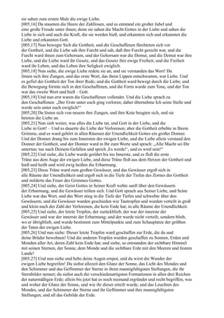 sie sahen zum ersten Male die ewige Liebe.
[005,16] Da staunten die Heere der Zahllosen, und es entstand ein großer Jubel und
eine große Freude unter ihnen; denn sie sahen die Macht Gottes in der Liebe und sahen die
Liebe in sich und auch die Kraft, die sie werden hieß, und erkannten sich und erkannten die
Liebe und erkannten Gott.
[005,17] Nun bewegte Sich die Gottheit, und die Geschaffenen fürchteten sich vor
der Gottheit, und die Liebe sah ihre Furcht und sah, daß ihre Furcht gerecht war, und die
Furcht ward ihnen zum Gehorsam, und der Gehorsam war die Demut, und die Demut war ihre
Liebe, und die Liebe ward ihr Gesetz, und das Gesetz ihre ewige Freiheit, und die Freiheit
ward ihr Leben, und das Leben ihre Seligkeit ewiglich.
[005,18] Nun siehe, die ewige Liebe redete sie an, und sie verstanden das Wort! Da
lösten sich ihre Zungen, und das erste Wort, das ihren Lippen entschwamm, war Liebe. Und
es gefiel der Gottheit der Ton ihrer Rede; und die Gottheit ward bewegt durch die Liebe, und
die Bewegung formte sich in den Geschaffenen, und die Form wurde zum Tone, und der Ton
war das zweite Wort und hieß – Gott.
[005,19] Und nun erst waren die Geschaffenen vollendet. Und die Liebe sprach zu
den Geschaffenen: „Der Erste unter euch ging verloren; daher übernehme Ich seine Stelle und
werde sein unter euch ewiglich!“
[005,20] Da lösten sich von neuem ihre Zungen, und ihre Knie beugten sich, und sie
beteten die Liebe an.
[005,21] Nun sieh weiter, was alles die Liebe tat, und Gott in der Liebe, und die
Liebe in Gott! – Und es dauerte die Liebe der Verlorenen; aber die Gottheit erbebte in Ihrem
Grimme, und es ward gehört in allen Räumen der Unendlichkeit Gottes ein großer Donner.
Und der Donner drang bis zum Innersten der ewigen Liebe, und die Liebe allein verstand den
Donner der Gottheit, und der Donner ward in Ihr zum Worte und sprach: „Alle Macht sei Dir
untertan; tue nach Deinem Gefallen und sprich ,Es werde!‘, und es wird sein!“
[005,22] Und siehe, die Liebe wurde gerührt bis ins Innerste, und es floß die erste
Träne aus dem Auge der ewigen Liebe, und diese Träne floß aus dem Herzen der Gottheit und
hieß und heißt und wird ewig heißen die Erbarmung.
[005,23] Diese Träne ward zum großen Gewässer, und das Gewässer ergoß sich in
alle Räume der Unendlichkeit und ergoß sich in die Tiefe der Tiefen des Zornes der Gottheit
und milderte das Feuer des Grimmes Gottes.
[005,24] Und siehe, der Geist Gottes in Seiner Kraft wehte sanft über den Gewässern
der Erbarmung, und die Gewässer teilten sich. Und Gott sprach aus Seiner Liebe, und Seine
Liebe war das Wort, und das Wort stieg in die Tiefe der Tiefen und schwebte über den
Gewässern, und die Gewässer wurden geschieden wie Tautropfen und wurden verteilt in groß
und klein nach der Zahl der Verlorenen, die kein Ende hat, in alle Räume der Unendlichkeit.
[005,25] Und siehe, der letzte Tropfen, der zurückblieb, der war der innerste der
Gewässer und war der innerste der Erbarmung; und der wurde nicht verteilt, sondern blieb,
wo er übrigblieb, und wurde bestimmt zum Mittelpunkte und zum Schauplatze der größten
der Taten der ewigen Liebe.
[005,26] Und nun siehe: Dieser letzte Tropfen ward geschaffen zur Erde, die du und
deine Brüder bewohnen! Und die anderen Tropfen wurden geschaffen zu Sonnen, Erden und
Monden aller Art, deren Zahl kein Ende hat; und siehe, so entstanden der sichtbare Himmel
mit seinen Sternen, der Sonne, dem Monde und die sichtbare Erde mit den Meeren und festem
Lande!
[005,27] Und nun siehe und hebe deine Augen empor, und du wirst die Wunder der
ewigen Liebe begreifen! Du siehst allezeit den Glanz der Sonne, das Licht des Mondes und
den Schimmer und das Geflimmer der Sterne in ihren mannigfaltigsten Stellungen, die ihr
Sternbilder nennet; du siehst auch die verschiedenartigsten Formationen in allen drei Reichen
der naturmäßigen Erde; allein bis jetzt hat es noch niemand ergründet und recht begriffen, was
und woher der Glanz der Sonne, und wie ihr dieser erteilt wurde, und das Leuchten des
Mondes, und der Schimmer der Sterne und ihr Geflimmer und ihre mannigfaltigsten
Stellungen, und all das Gebilde der Erde.
 