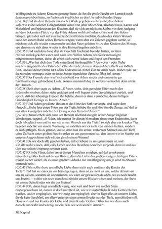 Wißbegierde zu Adams Kindern gemengt hatte, da ihn die große Furcht vor Lamech noch
dazu angetrieben hatte, zu fliehen als Sterblicher zu den Unsterblichen der Berge.
[057,34] Und als dem Henoch ein solcher Wink gegeben wurde, siehe, da erhoben
sich, wie es bei solchen Gelegenheiten schon von jeher üblich war, alsobald Enos, Kenan und
Mahalaleel und bedeuteten den Kindern, daß sie sich am nächsten Sabbat vor dem Aufgang
auf dem bekannten Platze vor der Hütte Adams wohl einfinden sollten und ihre Gaben
bringen, jetzt aber sich auf eine kurze Zeit entfernen möchten, da also des Vaters Wunsch
laute der kurzen Ruhe seines Herzens wegen; wenn aber ein Zeichen gegeben werde, so
möchten sich alle wieder versammeln und den Vater geleiten bis zu den Kindern des Mittags,
von dannen sie sich dann wieder in ihre Heimat begeben möchten.
[057,35] Und nachdem diese drei ihr Geschäft fruchtend beendet hatten, zu ihren
Plätzen zurückgekehrt waren und nach dem Willen Adams den Schwarzhaarigen
mitgenommen hatten, siehe, da erhob sich zuerst Adam und fragte den Fremden:
[057,36] „Was hat dich dem Tode entreißend hierhergeführt? Antworte – oder fliehe
aus dem Angesichte des Vaters der Väter der Erde; denn in deinen Adern fließt ein tödlich
Blut, und auf deiner Stirne ist Cahins Todesmal an Ahbel klar zu sehen noch. Daher rede, so
du zu reden vermagst, oder so deine Zunge irgendeiner Sprache fähig ist! Amen.“
[057,37] Der Fremde aber warf sich alsobald vor Adam nieder und stammelte gar
furchtsam einige gebrochene Laute, woraus niemand klug zu werden vermochte denn allein
der Henoch.
[057,38] Seth aber sagte zu Adam: „O Vater, siehe, dein gerechter Eifer macht den
Erdensohn sterben; daher ziehe gnädigst und voll Segens deine Gerechtigkeit zurück, und
sprich, daß der lebendige Henoch ihn belebe, damit er dann vermöchte, deiner billigen
Gerechtigkeit Genüge zu leisten! Amen.“
[057,39] Und Adam gewährte, dessen es das Herz des Seth verlangte, und sagte dem
Henoch: „Siehe hier einen Toten aus der Tiefe; belebe ihn und löse ihm die Zunge, auf daß er
uns allen kundgeben möchte den Drang seines Herzens! Amen.“
[057,40] Darauf erhob sich dann der Henoch alsobald und gab seiner Zunge folgende
Wendungen, sagend: „O Väter, wie nennet ihr diesen Menschen einen toten Erdensohn, da er
doch lebt gleich uns und ist nur ein armer Mensch aus der Tiefe! So sich aber ein krankes Tier
begeben möchte vor unsere Wohnung, so möchten wir es nicht von dannen treiben, sondern
es wohl pflegen, bis es genese; und so denn nun ein armer, verlorener Mensch aus der Tiefe
seine Zuflucht unter großen Beschwerden zu uns genommen hat, den lassen wir im Staube vor
unseren Angesichtern sich wälzen gleich einem Wurme!
[057,41] Da wir doch alle gesehen haben, daß er lebend zu uns gekommen ist, und
wir alle wohl wissen, daß jedes Leben wie das Bestehen desselben nirgends denn in und aus
Gott nur seinen Ursprung nehmen kann.
[057,42] O liebe Väter, daher lasset diesen Menschen erstehen, auf daß er erkennen
möge den großen Gott auf diesen Höhen; denn die Liebe des großen, ewigen, heiligen Vaters
reichet sicher weiter, als es unser größter Gedanke nur im allergeringsten je wird zu erfassen
imstande sein.
[057,43] Wie sollte diese unendliche Liebe denn nicht auch anrühren die Kinder der
Tiefe?! Und hat sie eines zu uns heraufgezogen, dann ist es nicht an uns, solche Armut von
uns zu weisen, sondern sie anzunehmen, als wäre sie gewachsen da oben, wo es noch raucht
und brennt, – wohin wir noch manchmal töricht unsere Blicke richten und meinen, der Stein
sei unsere Schuld oder wir die des Steines!
[057,44] Oh, daran liegt unendlich wenig, wie weit und hoch ein solcher Stein
emporgewachsen ist, darum er doch nur Stein ist, wie wir unsterbliche Kinder Gottes bleiben
werden, und er vergänglich, wie wir ewig unvergänglich; aber es liegt alles an unserer Liebe,
die da kein Geschöpf, am allerwenigsten einen armen Bruder aus der Tiefe, ausschließen soll.
Denn wir sind nur Kinder der Liebe und darin Kinder Gottes. Daher tun wir denn auch
danach, um wahr und würdig zu sein, was wir sein sollten! Amen.“

58. Kapitel
 