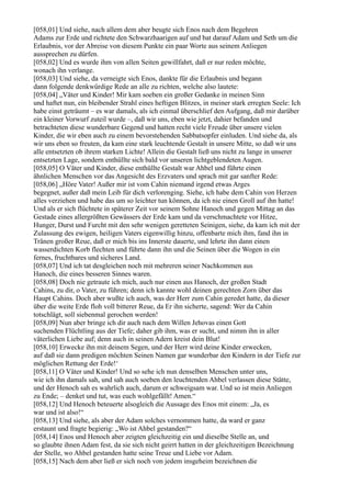 [058,01] Und siehe, nach allem dem aber beugte sich Enos nach dem Begehren
Adams zur Erde und richtete den Schwarzhaarigen auf und bat darauf Adam und Seth um die
Erlaubnis, vor der Abreise von diesem Punkte ein paar Worte aus seinem Anliegen
aussprechen zu dürfen.
[058,02] Und es wurde ihm von allen Seiten gewillfahrt, daß er nur reden möchte,
wonach ihn verlange.
[058,03] Und siehe, da verneigte sich Enos, dankte für die Erlaubnis und begann
dann folgende denkwürdige Rede an alle zu richten, welche also lautete:
[058,04] „Väter und Kinder! Mir kam soeben ein großer Gedanke in meinen Sinn
und haftet nun, ein bleibender Strahl eines heftigen Blitzes, in meiner stark erregten Seele: Ich
habe einst geträumt – es war damals, als ich einmal überschlief den Aufgang, daß mir darüber
ein kleiner Vorwurf zuteil wurde –, daß wir uns, eben wie jetzt, dahier befanden und
betrachteten diese wunderbare Gegend und hatten recht viele Freude über unsere vielen
Kinder, die wir eben auch zu einem bevorstehenden Sabbatsopfer einluden. Und siehe da, als
wir uns eben so freuten, da kam eine stark leuchtende Gestalt in unsere Mitte, so daß wir uns
alle entsetzten ob ihrem starken Lichte! Allein die Gestalt ließ uns nicht zu lange in unserer
entsetzten Lage, sondern enthüllte sich bald vor unseren lichtgeblendeten Augen.
[058,05] O Väter und Kinder, diese enthüllte Gestalt war Ahbel und führte einen
ähnlichen Menschen vor das Angesicht des Erzvaters und sprach mit gar sanfter Rede:
[058,06] „Höre Vater! Außer mir ist vom Cahin niemand irgend etwas Arges
begegnet, außer daß mein Leib für dich verlorenging. Siehe, ich habe dem Cahin von Herzen
alles verziehen und habe das um so leichter tun können, da ich nie einen Groll auf ihn hatte!
Und als er sich flüchtete in späterer Zeit vor seinem Sohne Hanoch und gegen Mittag an das
Gestade eines allergrößten Gewässers der Erde kam und da verschmachtete vor Hitze,
Hunger, Durst und Furcht mit den sehr wenigen geretteten Seinigen, siehe, da kam ich mit der
Zulassung des ewigen, heiligen Vaters eigenwillig hinzu, offenbarte mich ihm, fand ihn in
Tränen großer Reue, daß er mich bis ins Innerste dauerte, und lehrte ihn dann einen
wasserdichten Korb flechten und führte dann ihn und die Seinen über die Wogen in ein
fernes, fruchtbares und sicheres Land.
[058,07] Und ich tat desgleichen noch mit mehreren seiner Nachkommen aus
Hanoch, die eines besseren Sinnes waren.
[058,08] Doch nie getraute ich mich, auch nur einen aus Hanoch, der großen Stadt
Cahins, zu dir, o Vater, zu führen; denn ich kannte wohl deinen gerechten Zorn über das
Haupt Cahins. Doch aber wußte ich auch, was der Herr zum Cahin geredet hatte, da dieser
über die weite Erde floh voll bitterer Reue, da Er ihn sicherte, sagend: Wer da Cahin
totschlägt, soll siebenmal gerochen werden!
[058,09] Nun aber bringe ich dir auch nach dem Willen Jehovas einen Gott
suchenden Flüchtling aus der Tiefe; daher gib ihm, was er sucht, und nimm ihn in aller
väterlichen Liebe auf; denn auch in seinen Adern kreist dein Blut!
[058,10] Erwecke ihn mit deinem Segen, und der Herr wird deine Kinder erwecken,
auf daß sie dann predigen möchten Seinen Namen gar wunderbar den Kindern in der Tiefe zur
möglichen Rettung der Erde!‘
[058,11] O Väter und Kinder! Und so sehe ich nun denselben Menschen unter uns,
wie ich ihn damals sah, und sah auch soeben den leuchtenden Ahbel verlassen diese Stätte,
und der Henoch sah es wahrlich auch, darum er schweigsam war. Und so ist mein Anliegen
zu Ende; – denket und tut, was euch wohlgefällt! Amen.“
[058,12] Und Henoch beteuerte alsogleich die Aussage des Enos mit einem: „Ja, es
war und ist also!“
[058,13] Und siehe, als aber der Adam solches vernommen hatte, da ward er ganz
erstaunt und fragte begierig: „Wo ist Ahbel gestanden?“
[058,14] Enos und Henoch aber zeigten gleichzeitig ein und dieselbe Stelle an, und
so glaubte ihnen Adam fest, da sie sich nicht geirrt hatten in der gleichzeitigen Bezeichnung
der Stelle, wo Ahbel gestanden hatte seine Treue und Liebe vor Adam.
[058,15] Nach dem aber ließ er sich noch von jedem insgeheim bezeichnen die
 