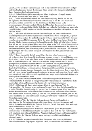 Gestalt Ahbels; und da die Bezeichnungen auch in diesem Punkte übereinstimmten und gar
wohl beschrieben seine Gestalt, da blieb dem Adam kein Zweifel übrig, die volle Echtheit
dieses Gesichtes alsogleich anzunehmen.
[058,16] Und auf diese Art überzeugt, rief nun Adam freudig aus: „O Ahbel, was du
mir bringst, nehme ich auf, und wäre es Cahin selbst!
[058,17] Daher bringet ihn her zu mir, den schwachen Schützling Ahbels, auf daß ich
ihn segne und ihn aufnehme in unsere Mitte und ihm zeige in mir der Erde ersten nicht
geborenen, sondern unmittelbar aus der allmächtigen Hand der ewigen Liebe
hervorgegangenen Menschen und die Mutter aller Menschen, die aus mir hervorging, und
endlich Den, von dessen Größe, Macht, Heiligkeit und Liebe alle Ewigkeiten und wesenvolle
Unendlichkeiten treulich zeugen wie wir alle, da uns gegeben ward ein ewiger Geist aus und
von Gott Selbst!“
[058,18] Nach dem brachten sie ihm den Schwarzhaarigen hin, und Adam rührte ihn
an und segnete ihn dreimal und fragte ihn um seinen Namen. Dieser aber sprach: „O großer,
erhabener Erstling Gottes, des großen Königs der Erde, du weiser Vater aller Väter der Erde,
verzeihe mir armem Flüchtling aus der Tiefe, der ich an der Hand einer lichten Gestalt, den
tötenden Händen Lamechs entrissen, hierher geführt wurde! Siehe, ich habe keinen Namen;
denn ich war nur ein arbeitender Sklave, und diese haben in der Tiefe keinen Namen, sondern
werden allda gerufen gleich den Tieren durch leeres, unartikuliertes Geschrei. Sie dürfen die
Sprache nur verstehen, aber nicht reden; wer da je möchte einen verständigen Laut über seine
Zunge bringen, der würde darum alsogleich seine Redelust mit dem grausamsten Tode
bezahlen müssen!
[058,19] Daher zürne nicht, daß ich armer Sklave dir nicht geben kann, was du von
mir verlangst; denn siehe, in der Tiefe geht es gar grausam zu, und es gibt wohl keinen mehr,
der da seines Lebens sicher wäre. Denn wohin sich jemand nun fliehend wenden möchte, so
wird er alsobald eingeholt von Lamechs Häschern und Kriegsknechten; und da, wo er
gefangen wird, wird er auch ohne alle Gnade und Erbarmen auf das grausamste getötet!
[058,20] O du großer Vater der Väter der Erde! Da unten geht es also zu, daß die
daselbst verübten Greuel keine menschliche Zunge zu erzählen vermöchte. Die grausame
Tötung der arbeitenden stummen Sklaven ist wohl das allergeringste noch; denn es kann doch
noch mit einem Namen bezeichnet werden. Aber es werden da auch namenlose Greuel verübt,
– doch solche dir zu erzählen, werde ich wohl niemals wagen, damit dadurch die Höhen nicht
entheiligt werden möchten! Amen.“
[058,21] Als aber Adam mit seinen Kindern solche Erzählung von dem Namenlosen
vernommen hatte, da entsetzte er sich gewaltig und wollte schon einen Fluch über die Tiefe
aussprechen, allein der Namenlose fiel ihm ins schwere Grimmwort, sagend:
[058,22] „O halte zurück dieses unheilschwere Wort, du guter Vater der Väter der
Erde; denn höre! Die da unten stehen nicht an auf deinen Fluch; denn die haben des Fluches
in großer Überfülle. Lamech genügt der ganzen Erde; denn so der große König über den
Sternen Seinen bittersten Fluch über die Erde donnern möchte, da brauchte Er der Erde nur
noch einen Lamech zu senden, und du, o Vater der Erde, kannst versichert sein, daß, ehe die
Sonne hundertmal auf- und niedersteigen möchte, die Erde außer dem Lamech kein lebendes
Wesen belästigen würde!
[058,23] Daher, o Vater der Väter der Erde, darüber du fluchen wohl möchtest, o
höre, da segne die fluchschwer belasteten Tiefen der Greuel du lieber; denn so du noch
mehren da möchtest mit Fluche den finsteren Boden der Greuel, dann wehe, dann wehe den
armen und stummen Arbeitern der Tiefe!
[058,24] Ihr reichlich vergossenes Blut schreit schon ohnehin gleich den brausenden
Stürmen hinauf zu den Sternen um Rache; und wenn du dazu auch der Tiefe wohl fluchen
noch möchtest, dann möchten bald blutige Wogen die heiligen Spitzen der Berge umspülen!
[058,25] O Vater der Väter der Erde, da segne, o segne, wo rechtlich verfluchen du
möchtest! Amen.“
[058,26] Und siehe, als der Adam solche Bitte vernommen hatte, ward er gerührt und
lobte den namenlosen Jüngling und fragte ihn: „Höre, du armer Sohn aus dem Blute Cahins!
 