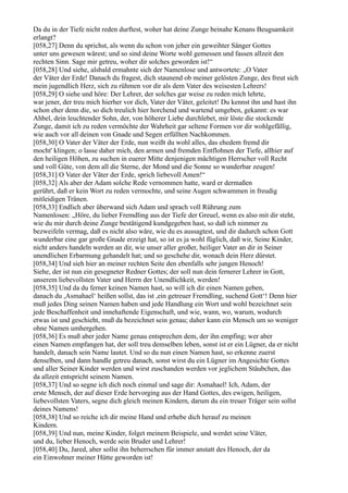 Da du in der Tiefe nicht reden durftest, woher hat deine Zunge beinahe Kenans Beugsamkeit
erlangt?
[058,27] Denn du sprichst, als wenn du schon von jeher ein geweihter Sänger Gottes
unter uns gewesen wärest; und so sind deine Worte wohl gemessen und fassen allzeit den
rechten Sinn. Sage mir getreu, woher dir solches geworden ist!“
[058,28] Und siehe, alsbald ermahnte sich der Namenlose und antwortete: „O Vater
der Väter der Erde! Danach du fragest, dich staunend ob meiner gelösten Zunge, des freut sich
mein jugendlich Herz, sich zu rühmen vor dir als dem Vater des weisesten Lehrers!
[058,29] O siehe und höre: Der Lehrer, der solches gar weise zu reden mich lehrte,
war jener, der treu mich hierher vor dich, Vater der Väter, geleitet! Du kennst ihn und hast ihn
schon eher denn die, so dich treulich hier horchend und wartend umgeben, gekannt: es war
Ahbel, dein leuchtender Sohn, der, von höherer Liebe durchlebet, mir löste die stockende
Zunge, damit ich zu reden vermöchte der Wahrheit gar seltene Formen vor dir wohlgefällig,
wie auch vor all deinen von Gnade und Segen erfüllten Nachkommen.
[058,30] O Vater der Väter der Erde, nun weißt du wohl alles, das ehedem fremd dir
mocht' klingen; o lasse daher mich, den armen und fremden Entflohnen der Tiefe, allhier auf
den heiligen Höhen, zu suchen in euerer Mitte denjenigen mächtigen Herrscher voll Recht
und voll Güte, von dem all die Sterne, der Mond und die Sonne so wunderbar zeugen!
[058,31] O Vater der Väter der Erde, sprich liebevoll Amen!“
[058,32] Als aber der Adam solche Rede vernommen hatte, ward er dermaßen
gerührt, daß er kein Wort zu reden vermochte, und seine Augen schwammen in freudig
mitleidigen Tränen.
[058,33] Endlich aber überwand sich Adam und sprach voll Rührung zum
Namenlosen: „Höre, du lieber Fremdling aus der Tiefe der Greuel, wenn es also mit dir steht,
wie du mir durch deine Zunge bestätigend kundgegeben hast, so daß ich nimmer zu
bezweifeln vermag, daß es nicht also wäre, wie du es aussagtest, und dir dadurch schon Gott
wunderbar eine gar große Gnade erzeigt hat, so ist es ja wohl füglich, daß wir, Seine Kinder,
nicht anders handeln werden an dir, wie unser aller großer, heiliger Vater an dir in Seiner
unendlichen Erbarmung gehandelt hat; und so geschehe dir, wonach dein Herz dürstet.
[058,34] Und sieh hier an meiner rechten Seite den ebenfalls sehr jungen Henoch!
Siehe, der ist nun ein gesegneter Redner Gottes; der soll nun dein fernerer Lehrer in Gott,
unserem liebevollsten Vater und Herrn der Unendlichkeit, werden!
[058,35] Und da du ferner keinen Namen hast, so will ich dir einen Namen geben,
danach du ,Asmahael‘ heißen sollst, das ist ,ein getreuer Fremdling, suchend Gott‘! Denn hier
muß jedes Ding seinen Namen haben und jede Handlung ein Wort und wohl bezeichnet sein
jede Beschaffenheit und innehaftende Eigenschaft, und wie, wann, wo, warum, wodurch
etwas ist und geschieht, muß da bezeichnet sein genau; daher kann ein Mensch um so weniger
ohne Namen umhergehen.
[058,36] Es muß aber jeder Name genau entsprechen dem, der ihn empfing; wer aber
einen Namen empfangen hat, der soll treu demselben leben, sonst ist er ein Lügner, da er nicht
handelt, danach sein Name lautet. Und so du nun einen Namen hast, so erkenne zuerst
denselben, und dann handle getreu danach, sonst wirst du ein Lügner im Angesichte Gottes
und aller Seiner Kinder werden und wirst zuschanden werden vor jeglichem Stäubchen, das
da allzeit entspricht seinem Namen.
[058,37] Und so segne ich dich noch einmal und sage dir: Asmahael! Ich, Adam, der
erste Mensch, der auf dieser Erde hervorging aus der Hand Gottes, des ewigen, heiligen,
liebevollsten Vaters, segne dich gleich meinen Kindern, darum du ein treuer Träger sein sollst
deines Namens!
[058,38] Und so reiche ich dir meine Hand und erhebe dich herauf zu meinen
Kindern.
[058,39] Und nun, meine Kinder, folget meinem Beispiele, und werdet seine Väter,
und du, lieber Henoch, werde sein Bruder und Lehrer!
[058,40] Du, Jared, aber sollst ihn beherrschen für immer anstatt des Henoch, der da
ein Einwohner meiner Hütte geworden ist!
 