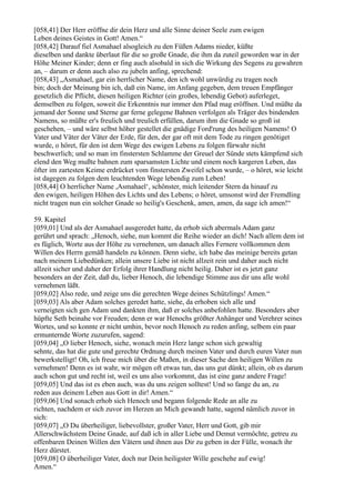 [058,41] Der Herr eröffne dir dein Herz und alle Sinne deiner Seele zum ewigen
Leben deines Geistes in Gott! Amen.“
[058,42] Darauf fiel Asmahael alsogleich zu den Füßen Adams nieder, küßte
dieselben und dankte überlaut für die so große Gnade, die ihm da zuteil geworden war in der
Höhe Meiner Kinder; denn er fing auch alsobald in sich die Wirkung des Segens zu gewahren
an, – darum er denn auch also zu jubeln anfing, sprechend:
[058,43] „Asmahael, gar ein herrlicher Name, den ich wohl unwürdig zu tragen noch
bin; doch der Meinung bin ich, daß ein Name, im Anfang gegeben, dem treuen Empfänger
gesetzlich die Pflicht, diesen heiligen Richter (ein großes, lebendig Gebot) auferleget,
demselben zu folgen, soweit die Erkenntnis nur immer den Pfad mag eröffnen. Und müßte da
jemand der Sonne und Sterne gar ferne gelegene Bahnen verfolgen als Träger des bindenden
Namens, so müßte er's freulich und treulich erfüllen, darum ihm die Gnade so groß ist
geschehen, – und wäre selbst höher gestellet die gnädige Ford'rung des heiligen Namens! O
Vater und Väter der Väter der Erde, für den, der gar oft mit dem Tode zu ringen genötiget
wurde, o höret, für den ist dem Wege des ewigen Lebens zu folgen fürwahr nicht
beschwerlich; und so man im finstersten Schlamme der Greuel der Sünde stets kämpfend sich
elend den Weg mußte bahnen zum sparsamsten Lichte und einem noch kargeren Leben, das
öfter im zartesten Keime erdrücket vom finstersten Zweifel schon wurde, – o höret, wie leicht
ist dagegen zu folgen dem leuchtenden Wege lebendig zum Leben!
[058,44] O herrlicher Name ,Asmahael‘, schönster, mich leitender Stern da hinauf zu
den ewigen, heiligen Höhen des Lichts und des Lebens; o höret, umsonst wird der Fremdling
nicht tragen nun ein solcher Gnade so heilig's Geschenk, amen, amen, da sage ich amen!“

59. Kapitel
[059,01] Und als der Asmahael ausgeredet hatte, da erhob sich abermals Adam ganz
gerührt und sprach: „Henoch, siehe, nun kommt die Reihe wieder an dich! Nach allem dem ist
es füglich, Worte aus der Höhe zu vernehmen, um danach alles Fernere vollkommen dem
Willen des Herrn gemäß handeln zu können. Denn siehe, ich habe das meinige bereits getan
nach meinem Liebedünken; allein unsere Liebe ist nicht allzeit rein und daher auch nicht
allzeit sicher und daher der Erfolg ihrer Handlung nicht heilig. Daher ist es jetzt ganz
besonders an der Zeit, daß du, lieber Henoch, die lebendige Stimme aus dir uns alle wohl
vernehmen läßt.
[059,02] Also rede, und zeige uns die gerechten Wege deines Schützlings! Amen.“
[059,03] Als aber Adam solches geredet hatte, siehe, da erhoben sich alle und
verneigten sich gen Adam und dankten ihm, daß er solches anbefohlen hatte. Besonders aber
hüpfte Seth beinahe vor Freuden; denn er war Henochs größter Anhänger und Verehrer seines
Wortes, und so konnte er nicht umhin, bevor noch Henoch zu reden anfing, selbem ein paar
ermunternde Worte zuzurufen, sagend:
[059,04] „O lieber Henoch, siehe, wonach mein Herz lange schon sich gewaltig
sehnte, das hat die gute und gerechte Ordnung durch meinen Vater und durch euren Vater nun
bewerkstelligt! Oh, ich freue mich über die Maßen, in dieser Sache den heiligen Willen zu
vernehmen! Denn es ist wahr, wir mögen oft etwas tun, das uns gut dünkt; allein, ob es darum
auch schon gut und recht ist, weil es uns also vorkommt, das ist eine ganz andere Frage!
[059,05] Und das ist es eben auch, was du uns zeigen solltest! Und so fange du an, zu
reden aus deinem Leben aus Gott in dir! Amen.“
[059,06] Und sonach erhob sich Henoch und begann folgende Rede an alle zu
richten, nachdem er sich zuvor im Herzen an Mich gewandt hatte, sagend nämlich zuvor in
sich:
[059,07] „O Du überheiliger, liebevollster, großer Vater, Herr und Gott, gib mir
Allerschwächstem Deine Gnade, auf daß ich in aller Liebe und Demut vermöchte, getreu zu
offenbaren Deinen Willen den Vätern und ihnen aus Dir zu geben in der Fülle, wonach ihr
Herz dürstet.
[059,08] O überheiliger Vater, doch nur Dein heiligster Wille geschehe auf ewig!
Amen.“
 