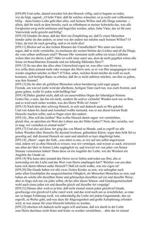 [059,09] Und siehe, darauf erweckte Ich den Henoch völlig, und er begann zu reden,
wie da folgt, sagend: „O liebe Väter, daß ihr solches wünschet, ist ja recht und vollkommen
billig – denn Gottes Liebe geht über alles, und Seinem Willen sind alle Dinge untertan –;
allein, daß ihr mich zu dem berufet, euch zu offenbaren in meiner Schwäche das, was alle
Ewigkeiten ewig nicht umfassen und begreifen werden, sehet, liebe Väter, das ist für eure
Vaterwürde nicht gerecht und billig!
[059,10] Glaubet ihr denn, daß der Herr ein Zimpferling sei, daß Er einen Menschen
minder achte als den andern, so einer wie der andere tun möchte nach Seinem Willen?! O
Väter, da irret ihr euch gewaltig, und es ist nicht also!
[059,11] Blicket auf zu den lichten Räumen der Unendlichkeit! Wer unter uns kann
sagen, daß er nicht vermöchte, zu erschauen die weiten Ströme des Lichtes und all die Dinge,
die vom selben umflossen sind?! Wessen Ohr vernimmt nicht selbst ein leises Lüftchen
wehen über ein dürres Laub?! Oder ist wohl einer unter uns, dem da nicht gegeben wären alle
Sinne im brauchbarsten Zustande und ein lebendig fühlendes Herz?!
[059,12] So uns aber das alles ohne Unterschied eigen ist, was alles vom Herrn ist,
wie sollte denn jemand mehr oder weniger des Herrn sein, so er von Ihm ausgegangen ist und
wieder eingehen möchte zu Ihm?! O Väter, sehet, welches Kind möchte da wohl zu euch
kommen, sich heiligen Rates zu erholen, daß ihr es nicht anhören möchtet, um ihm zu geben,
was ihm frommt?
[059,13] Da ihr aber als gefallene Menschen schon barmherzig seid sogar gegen
Fremde, um wieviel mehr wird der allerbeste, heiligste Vater euch tun, was euch frommt, und
gerne geben, wofür Er jeden wohl befähigt hat!
[059,14] Daher glaubet nicht, daß ich ein auserwähltes Organ der lebendigen Stimme
Gottes bin; o nein, das bin ich nicht, sondern ihr seid es vielmehr! Wendet euch nur zu Ihm,
und es wird euch sicher werden, was des Herrn Wille ist! Amen.“
[059,15] Nach dem aber schwieg Henoch, in sich und dadurch auch zu Mir gekehrt.
Und von Adam bis Jared und Asmahael wußte niemand, was er aus dieser kurzen Rede
Henochs machen sollte; und so fragte einer den andern:
[059,16] „Was soll das heißen? Was wollte Henoch damit sagen: wir vermöchten,
gleich ihm, zu sprechen ein Wort des Lebens aus der Höhe Gottes?! Nein, das verstehe, wer
es mag; wir verstehen es einmal nicht!“
[059,17] Und also auf diese Art ging das von Mund zu Munde, und es ergriff sie alle
hohen Wunders über Henochs für diesmal trockene, gebundene Kürze; sogar dem Seth fiel es
gewaltig auf, daß diesmal Henoch sie samt und sämtlich so kurz abgefertigt hatte.
[059,18] „Denn“, sagte der Seth, „was nützt es uns, so wir auf uns selbst angewiesen
sind, indem wir ja ohne Henoch es wissen, was wir vermögen, und wissen es auch, inwieweit
uns allen der Herr in Seiner Liebe zugänglich ist, und wieviel wir von jeher von Seiner
Stimme vernommen haben! Denn diese ist ein Angehör der Liebe, wie die Weisheit ein
Angehör der Gnade ist.
[059,19] Wie kann aber jemand den Herrn zuvor lieben und reden aus Ihm, ehe er
notwendig erst die Liebe und das Wort vom Herrn empfangen hat?! Welcher von uns aber
kann sich damit rühmen außer Henoch?! Daß ich nicht wüßte, was mir eigen ist!
[059,20] Die Gnade haben wir alle zwar, Gottes Kinder zu sein, wie unleugbar auch
unter allen Geschöpfen die ausgezeichnetste Fähigkeit, als Menschen Menschen zu sein, und
haben als solche alle dieselben Sinne und gebrauchen dieselben auf ein und dieselbe Weise;
aber es frage sich nur ein jeder selbst, ob bei aller dieser Sinnen- und Gnadengemeinschaft
wohl auch einen jeden ein und dasselbe gleich auf dieselbe Art vergnügt!
[059,21] Daraus aber wird es ja klar, daß nicht einmal einem jeden gleichviel Gnade,
geschweige erst gleichviel Liebe zuteil wird; und das wird noch um so ersichtlicher, so man
aus so langer Erfahrung weiß, wie unbeständig die Liebe mit jedem Gegenstande, den sie
ergreift, zu Werke geht, und was dazu für Abgezogenheit und große Aufopferung erfordert
wird, in was immer für einer Hinsicht liebefest zu werden,
[059,22] obschon ich dadurch nicht sagen will und kann, daß wir darob in der Liebe
zum Herrn durchaus nicht fester und fester zu werden vermöchten, – aber das ist einmal
 