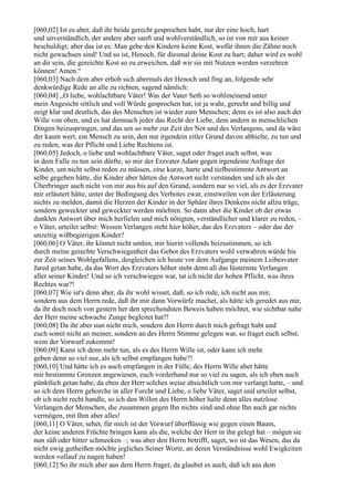 [060,02] Ist es aber, daß ihr beide gerecht gesprochen habt, nur der eine hoch, hart
und unverständlich, der andere aber sanft und wohlverständlich, so ist von mir aus keiner
beschuldigt; aber das ist es: Man gebe den Kindern keine Kost, wofür ihnen die Zähne noch
nicht gewachsen sind! Und so ist, Henoch, für diesmal deine Kost zu hart; daher wird es wohl
an dir sein, die gereichte Kost so zu erweichen, daß wir sie mit Nutzen werden verzehren
können! Amen.“
[060,03] Nach dem aber erhob sich abermals der Henoch und fing an, folgende sehr
denkwürdige Rede an alle zu richten, sagend nämlich:
[060,04] „O liebe, wohlachtbare Väter! Was der Vater Seth so wohlmeinend unter
mein Angesicht sittlich und voll Würde gesprochen hat, ist ja wahr, gerecht und billig und
zeigt klar und deutlich, das des Menschen ist wieder zum Menschen; denn es ist also auch der
Wille von oben, und es hat demnach jeder das Recht der Liebe, dem andern in menschlichen
Dingen beizuspringen, und das um so mehr zur Zeit der Not und des Verlangens, und da wäre
der kaum wert, ein Mensch zu sein, den nur irgendein eitler Grund davon abhielte, zu tun und
zu reden, was der Pflicht und Liebe Rechtens ist.
[060,05] Jedoch, o liebe und wohlachtbare Väter, saget oder fraget euch selbst, was
in dem Falle zu tun sein dürfte, so mir der Erzvater Adam gegen irgendeine Anfrage der
Kinder, um nicht selbst reden zu müssen, eine kurze, harte und tiefbestimmte Antwort an
selbe gegeben hätte, die Kinder aber hätten die Antwort nicht verstanden und ich als der
Überbringer auch nicht von mir aus bis auf den Grund, sondern nur so viel, als es der Erzvater
mir erläutert hätte, unter der Bedingung des Verbotes zwar, einstweilen von der Erläuterung
nichts zu melden, damit die Herzen der Kinder in der Sphäre ihres Denkens nicht allzu träge,
sondern geweckter und geweckter werden möchten. So dann aber die Kinder ob der etwas
dunklen Antwort über mich herfielen und mich nötigten, verständlicher und klarer zu reden, –
o Väter, urteilet selbst: Wessen Verlangen steht hier höher, das des Erzvaters – oder das der
unzeitig wißbegierigen Kinder?
[060,06] O Väter, ihr könnet nicht umhin, mir hierin vollends beizustimmen, so ich
durch meine gerechte Verschwiegenheit das Gebot des Erzvaters wohl verwahren würde bis
zur Zeit seines Wohlgefallens, desgleichen ich heute vor dem Aufgange meinem Leibesvater
Jared getan habe, da das Wort des Erzvaters höher steht denn all das lüsternste Verlangen
aller seiner Kinder! Und so ich verschwiegen war, tat ich nicht der hohen Pflicht, was ihres
Rechtes war?!
[060,07] Wie ist's denn aber, da ihr wohl wisset, daß, so ich rede, ich nicht aus mir,
sondern aus dem Herrn rede, daß ihr mir dann Vorwürfe machet, als hätte ich geredet aus mir,
da ihr doch noch von gestern her den sprechendsten Beweis haben möchtet, wie sichtbar nahe
der Herr meine schwache Zunge begleitet hat?!
[060,08] Da ihr aber nun nicht mich, sondern den Herrn durch mich gefragt habt und
euch somit nicht an meiner, sondern an des Herrn Stimme gelegen war, so fraget euch selbst,
wem der Vorwurf zukommt!
[060,09] Kann ich denn mehr tun, als es des Herrn Wille ist, oder kann ich mehr
geben denn so viel nur, als ich selbst empfangen habe?!
[060,10] Und hätte ich es auch empfangen in der Fülle, des Herrn Wille aber hätte
mir bestimmte Grenzen angewiesen, euch vorderhand nur so viel zu sagen, als ich eben auch
pünktlich getan habe, da eben der Herr solches weise absichtlich von mir verlangt hatte, – und
so ich dem Herrn gehorche in aller Furcht und Liebe, o liebe Väter, saget und urteilet selbst,
ob ich nicht recht handle, so ich den Willen des Herrn höher halte denn alles nutzlose
Verlangen der Menschen, die zusammen gegen Ihn nichts sind und ohne Ihn auch gar nichts
vermögen, mit Ihm aber alles!
[060,11] O Väter, sehet, für mich ist der Vorwurf überflüssig wie gegen einen Baum,
der keine anderen Früchte bringen kann als die, welche der Herr in ihn gelegt hat – mögen sie
nun süß oder bitter schmecken –; was aber den Herrn betrifft, saget, wo ist das Wesen, das da
nicht ewig gutheißen möchte jegliches Seiner Worte, an deren Verständnisse wohl Ewigkeiten
werden vollauf zu nagen haben!
[060,12] So ihr mich aber aus dem Herrn fraget, da glaubet es auch, daß ich aus dem
 