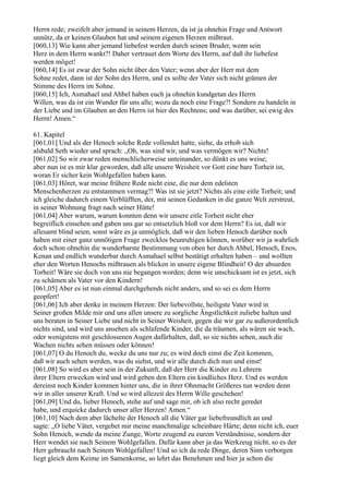 Herrn rede; zweifelt aber jemand in seinem Herzen, da ist ja ohnehin Frage und Antwort
unnütz, da er keinen Glauben hat und seinem eigenen Herzen mißtraut.
[060,13] Wie kann aber jemand liebefest werden durch seinen Bruder, wenn sein
Herz in dem Herrn wankt?! Daher vertrauet dem Worte des Herrn, auf daß ihr liebefest
werden möget!
[060,14] Es ist zwar der Sohn nicht über den Vater; wenn aber der Herr mit dem
Sohne redet, dann ist der Sohn des Herrn, und es sollte der Vater sich nicht grämen der
Stimme des Herrn im Sohne.
[060,15] Ich, Asmahael und Ahbel haben euch ja ohnehin kundgetan des Herrn
Willen, was da ist ein Wunder für uns alle; wozu da noch eine Frage?! Sondern zu handeln in
der Liebe und im Glauben an den Herrn ist hier des Rechtens; und was darüber, sei ewig des
Herrn! Amen.“

61. Kapitel
[061,01] Und als der Henoch solche Rede vollendet hatte, siehe, da erhob sich
alsbald Seth wieder und sprach: „Oh, was sind wir, und was vermögen wir? Nichts!
[061,02] So wir zwar reden menschlicherweise unteinander, so dünkt es uns weise;
aber nun ist es mir klar geworden, daß alle unsere Weisheit vor Gott eine bare Torheit ist,
woran Er sicher kein Wohlgefallen haben kann.
[061,03] Höret, war meine frühere Rede nicht eine, die nur dem edelsten
Menschenherzen zu entstammen vermag?! Was ist sie jetzt? Nichts als eine eitle Torheit; und
ich gleiche dadurch einem Verblüfften, der, mit seinen Gedanken in die ganze Welt zerstreut,
in seiner Wohnung fragt nach seiner Hütte!
[061,04] Aber warum, warum konnten denn wir unsere eitle Torheit nicht eher
begreiflich einsehen und gaben uns gar so entsetzlich bloß vor dem Herrn? Es ist, daß wir
allesamt blind seien, sonst wäre es ja unmöglich, daß wir den lieben Henoch darüber noch
haben mit einer ganz unnötigen Frage zwecklos beunruhigen können, worüber wir ja wahrlich
doch schon ohnehin die wunderbarste Bestimmung von oben her durch Ahbel, Henoch, Enos,
Kenan und endlich wunderbar durch Asmahael selbst bestätigt erhalten haben – und wollten
eher den Worten Henochs mißtrauen als blicken in unsere eigene Blindheit! O der absurden
Torheit! Wäre sie doch von uns nie begangen worden; denn wie unschicksam ist es jetzt, sich
zu schämen als Vater vor den Kindern!
[061,05] Aber es ist nun einmal durchgehends nicht anders, und so sei es dem Herrn
geopfert!
[061,06] Ich aber denke in meinem Herzen: Der liebevollste, heiligste Vater wird in
Seiner großen Milde mir und uns allen unsere zu sorgliche Ängstlichkeit zuliebe halten und
uns beraten in Seiner Liebe und nicht in Seiner Weisheit, gegen die wir gar zu außerordentlich
nichts sind, und wird uns ansehen als schlafende Kinder, die da träumen, als wären sie wach,
oder wenigstens mit geschlossenen Augen dafürhalten, daß, so sie nichts sehen, auch die
Wachen nichts sehen müssen oder können!
[061,07] O du Henoch du, wecke du uns nur zu; es wird doch einst die Zeit kommen,
daß wir auch sehen werden, was du siehst, und wir alle durch dich nun und einst!
[061,08] So wird es aber sein in der Zukunft, daß der Herr die Kinder zu Lehrern
ihrer Eltern erwecken wird und wird geben den Eltern ein kindliches Herz. Und es werden
dereinst noch Kinder kommen hinter uns, die in ihrer Ohnmacht Größeres tun werden denn
wir in aller unserer Kraft. Und so wird allezeit des Herrn Wille geschehen!
[061,09] Und du, lieber Henoch, stehe auf und sage mir, ob ich also recht geredet
habe, und erquicke dadurch unser aller Herzen! Amen.“
[061,10] Nach dem aber lächelte der Henoch all die Väter gar liebefreundlich an und
sagte: „O liebe Väter, vergebet mir meine manchmalige scheinbare Härte; denn nicht ich, euer
Sohn Henoch, wende da meine Zunge, Worte zeugend zu eurem Verständnisse, sondern der
Herr wendet sie nach Seinem Wohlgefallen. Dafür kann aber ja das Werkzeug nicht, so es der
Herr gebraucht nach Seinem Wohlgefallen! Und so ich da rede Dinge, deren Sinn verborgen
liegt gleich dem Keime im Samenkorne, so lehrt das Benehmen und hier ja schon die
 